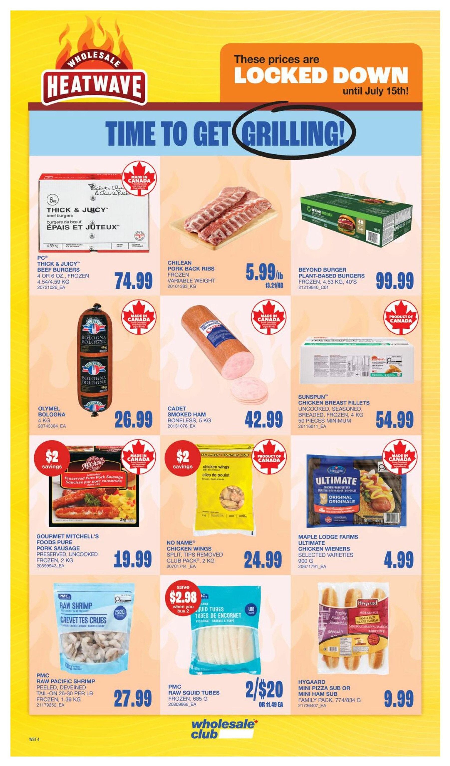 Wholesale Club Heatwave flyer, Page 12. Time to get grilling! Prices are locked down until July 15th. Featured products include PC Thick & Juicy Beef Burgers, 4 or 6 oz., frozen, 4.54/4.59 kg for $74.99. Chilean Pork Back Ribs, frozen, variable weight, for $5.99/lb. Beyond Burger Plant-Based Burgers, frozen, 4.53 kg, 40's for $99.99. Olymel Bologna, 4 kg for $26.99. Cadet Smoked Ham, boneless, 5 kg for $42.99. Sunspun Chicken Breast Fillets, uncooked, seasoned, breaded, frozen, 4 kg, 50 pieces minimum for $54.99. Gourmet Mitchell's Foods Pure Pork Sausage, preserved, uncooked, frozen, 2 kg, with $2 savings for $19.99. No Name Chicken Wings, split, tips removed, club pack, 2 kg for $24.99. Maple Lodge Farms Ultimate Chicken Wieners, selected varieties, 900 g for $4.99. PMC Raw Pacific Shrimp, peeled, deveined, tail-on, 26-30 per lb, frozen, 1.36 kg for $27.99. PMC Raw Squid Tubes, frozen, 685 g, on sale 2 for $20 or $11.49 EA, with $2.98 savings when you buy 2. Hygaard Mini Pizza Sub or Mini Ham Sub, family pack, 774/834 g for $9.99.