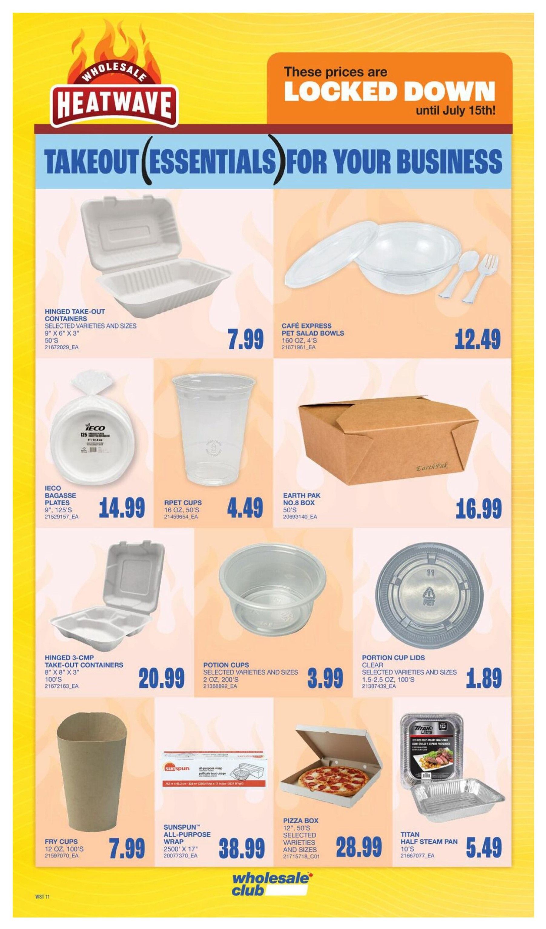 Wholesale Club Heatwave flyer page 19 features takeout essentials for your business with prices locked down until July 15th. Deals include Hinged Take-Out Containers in selected varieties and sizes, 9' x 6' x 3', 50's for $7.99. Cafe Express Pet Salad Bowls, 160 oz, 4's, are $12.49. Ieco Bagasse Plates, 9', 125's, are $14.99. Rpet Cups, 16 oz, 50's, are $4.49. Earth Pak No.8 Box, 50's, is $16.99. Hinged 3-Comp Take-Out Containers, 8' x 8' x 3', 100's, are $20.99. Potion Cups in selected varieties and sizes, 2 oz, 200's, are $3.99. Portion Cup Lids, selected varieties and sizes, 1.5-2.5 oz, 100's, are $1.89. Fry Cups, 12 oz, 100's, are $7.99. Sunspun All-Purpose Wrap, 2500' x 17', is $38.99. Pizza Box, 12', 50's, selected varieties and sizes, is $28.99. Titan Half Steam Pan, 10's, is $5.49.