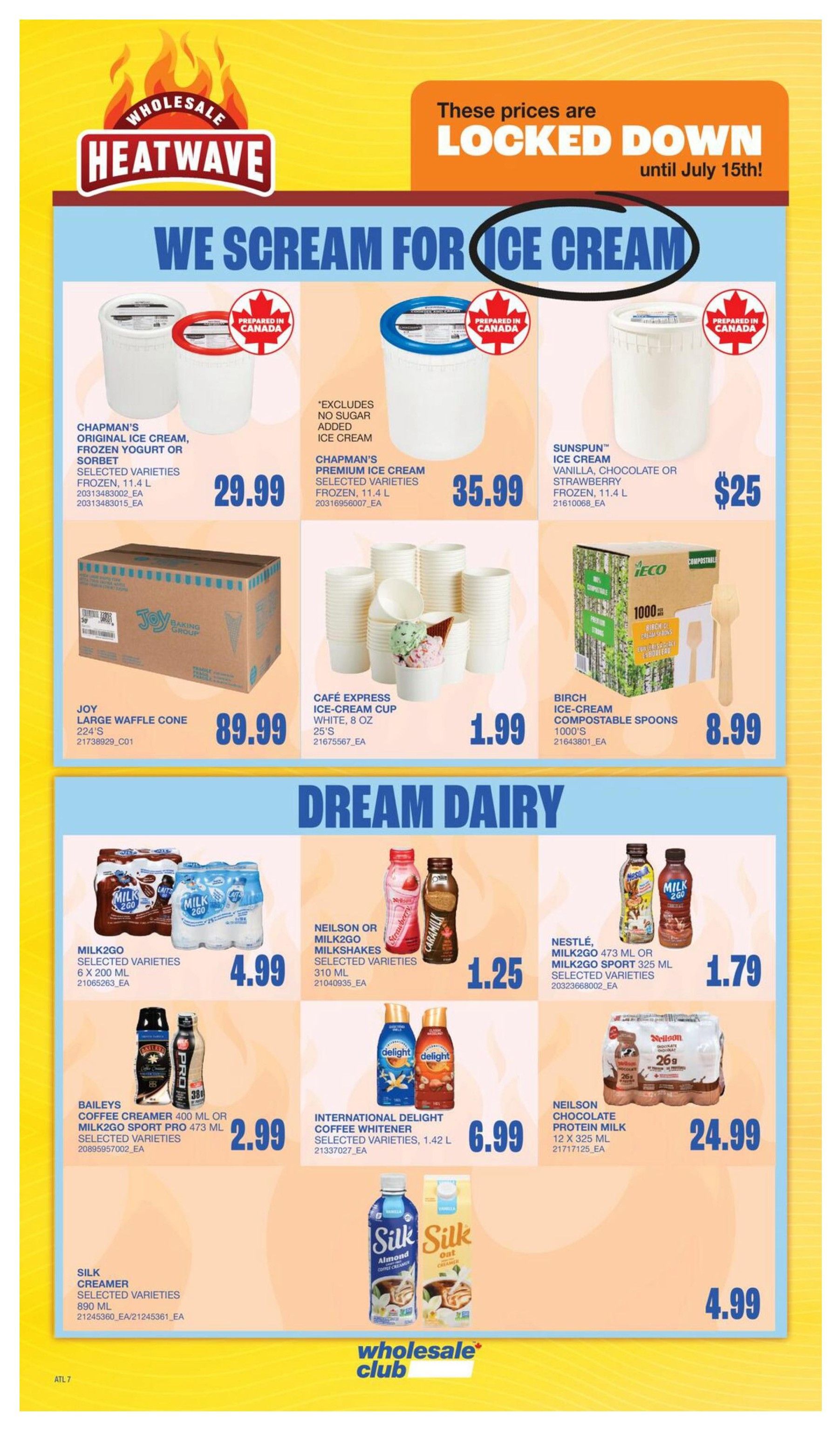 Wholesale Club Atlantic Canada flyer page 13 features 'We Scream for Ice Cream' specials. Offers include Chapman's Original Ice Cream, Yogurt or Sorbet in selected varieties, frozen, 11.4 L for $29.99. Chapman's Premium Ice Cream, selected varieties, frozen, 11.4 L is $35.99. Sunspun Ice Cream in vanilla, chocolate or strawberry, frozen, 11.4 L is $25. Joy Large Waffle Cones, 224's, are $89.99. Café Express Ice Cream Cups, white, 8 oz, 25's, are $1.99. Birch Ice Cream Compostable Spoons, 1000's, are $8.99. The 'Dream Dairy' section includes Milk2Go, selected varieties, 6 x 200 mL for $4.99. Neilson or Milk2Go Milkshakes, selected varieties, 310 mL, are $1.25. Baileys Coffee Creamer, 400 mL, or Milk2Go Sport, 473 mL, selected varieties, are $2.99. Nestlé, Milk2Go 473 mL or Milk2Go Sport 325 mL, selected varieties, are $1.79. International Delight Coffee Whitener, selected varieties, 1.42 L, is $6.99. Neilson Chocolate Protein Milk, 12 x 325 mL, is $24.99. Silk Creamer, selected varieties, 890 mL, is $4.99. Prices are locked down until July 15th.