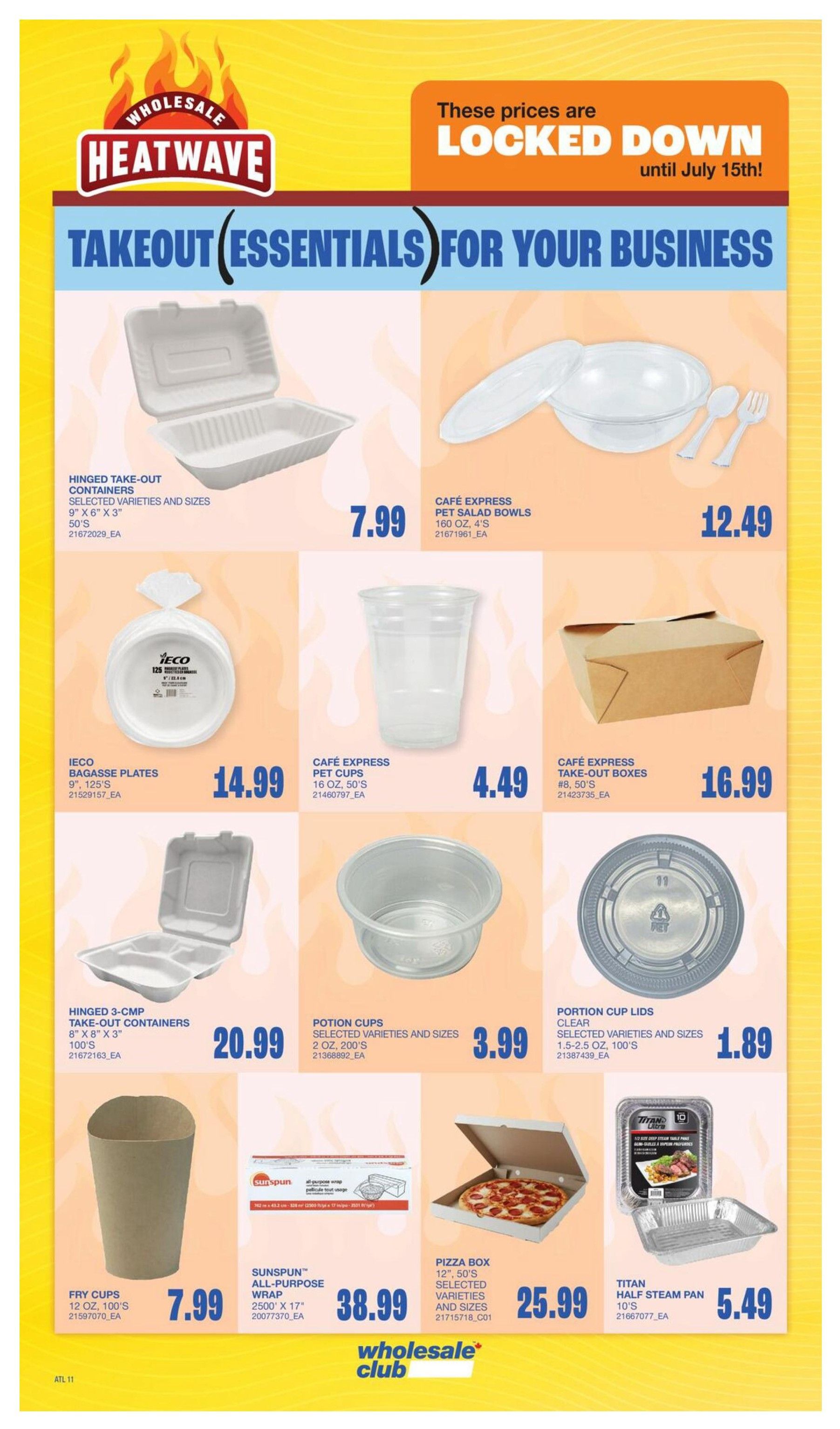 Wholesale Club Heatwave flyer page featuring takeout essentials for your business. Prices are locked down until July 15th. Items include Hinged Take-Out Containers in selected varieties and sizes, 9' x 6' x 3', 50's for $7.99. Cafe Express Pet Salad Bowls, 160 oz, 4's for $12.49. Ieco Bagasse Plates, 9', 125's for $14.99. Cafe Express Pet Cups, 16 oz, 50's for $4.49. Cafe Express Take-Out Boxes, #8, 50's for $16.99. Hinged 3-CMP Take-Out Containers, 8' x 8' x 3', 100's for $20.99. Potion Cups in selected varieties and sizes, 2 oz, 200's for $3.99. Portion Cup Lids, clear, selected varieties and sizes, 1.5-2.5 oz, 100's for $1.89. Fry Cups, 12 oz, 100's for $7.99. Sunspun All-Purpose Wrap, 2500' x 17' for $38.99. Pizza Box, 12', 50's selected varieties and sizes for $25.99. Titan Half Steam Pan, 10's for $5.49.