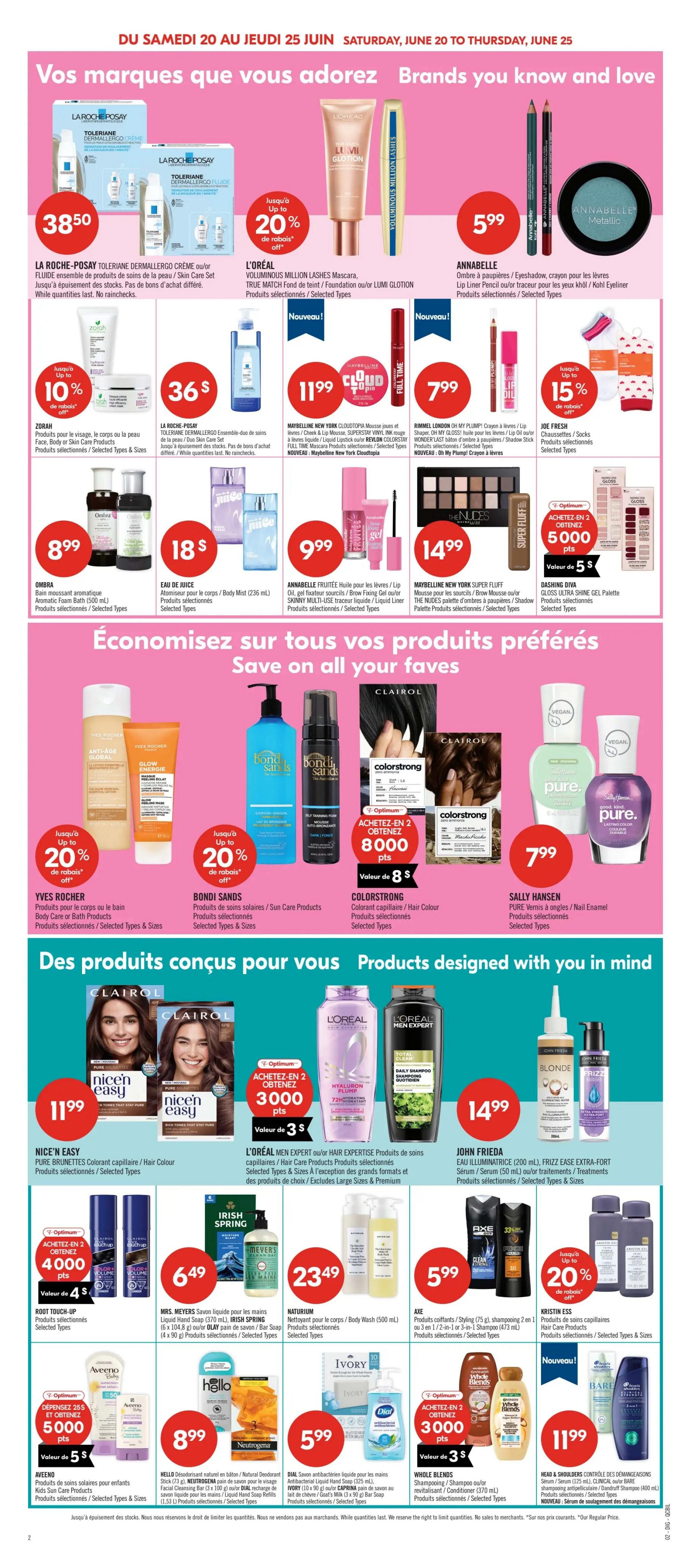 Pharmaprix weekly flyer specials, page 22. Featuring brands you know and love. La Roche-Posay Toleriane Dermallergo Cream or Fluid Set for $38.50. L'Oréal Million Lashes Mascara, True Match Foundation or Lumi Glotion up to 20% off. Annabelle eyeshadow, crayon for lips, lip liner pencil, or eyeliner for $5.99. Zorah aromatic foam bath for $8.99. La Roche-Posay Toleriane Dermallergo Duo Skin Care Set for $36. Maybelline New York Cloudtopia Mousse foundation, Superstay Vinyl Ink, Brow Fixer, or Lumi Glotion for $11.99. Rimmel London Oh My Plump! Crayon or Wonderlast lipstick for $7.99. Joe Fresh socks or hosiery up to 15% off. Annabelle Fruitee oil for lips/eyeliner, Brow Fixing Gel, or Skinny Multi-Use for $9.99. Maybelline New York Super Fluff Mousse foundation, Brow Mousse, or The Nudes palette for $14.99. Save on your favourite products. Yves Rocher body or bath products up to 20% off. Bondi Sands sun care products. Colorstrong hair colour for $7.99. Sally Hansen nail enamel for $7.99. Products designed with you in mind. Nice'n Easy Pure Brunettes hair colour for $11.99. L'Oréal Men Expert or Hair Expertise products for $3.00 when you buy 2, get 3000 Optimum points. John Frieda Frizz Ease Extra-Strong Serum or Styling products for $14.99. Root Touch-Up products. Mrs. Meyers Liquid Hand Soap or Irish Spring bar soap for $6.49. Naturium Body Wash for $23.49. Axe hair styling products, shampoo 2-in-1 for $5.99. Kristin Ess hair products. Aveeno kids' body care or hair care products for $5.00 when you buy 2, get 5000 Optimum points. Hello Deodorant or Neutrogena soap for $8.99. Dial antibacterial hand soap for $5.99. Whole Blends shampoo or conditioner for $3.00 when you buy 2, get 3000 Optimum points. Head & Shoulders Clinical Care or Bare shampoo for $11.99.