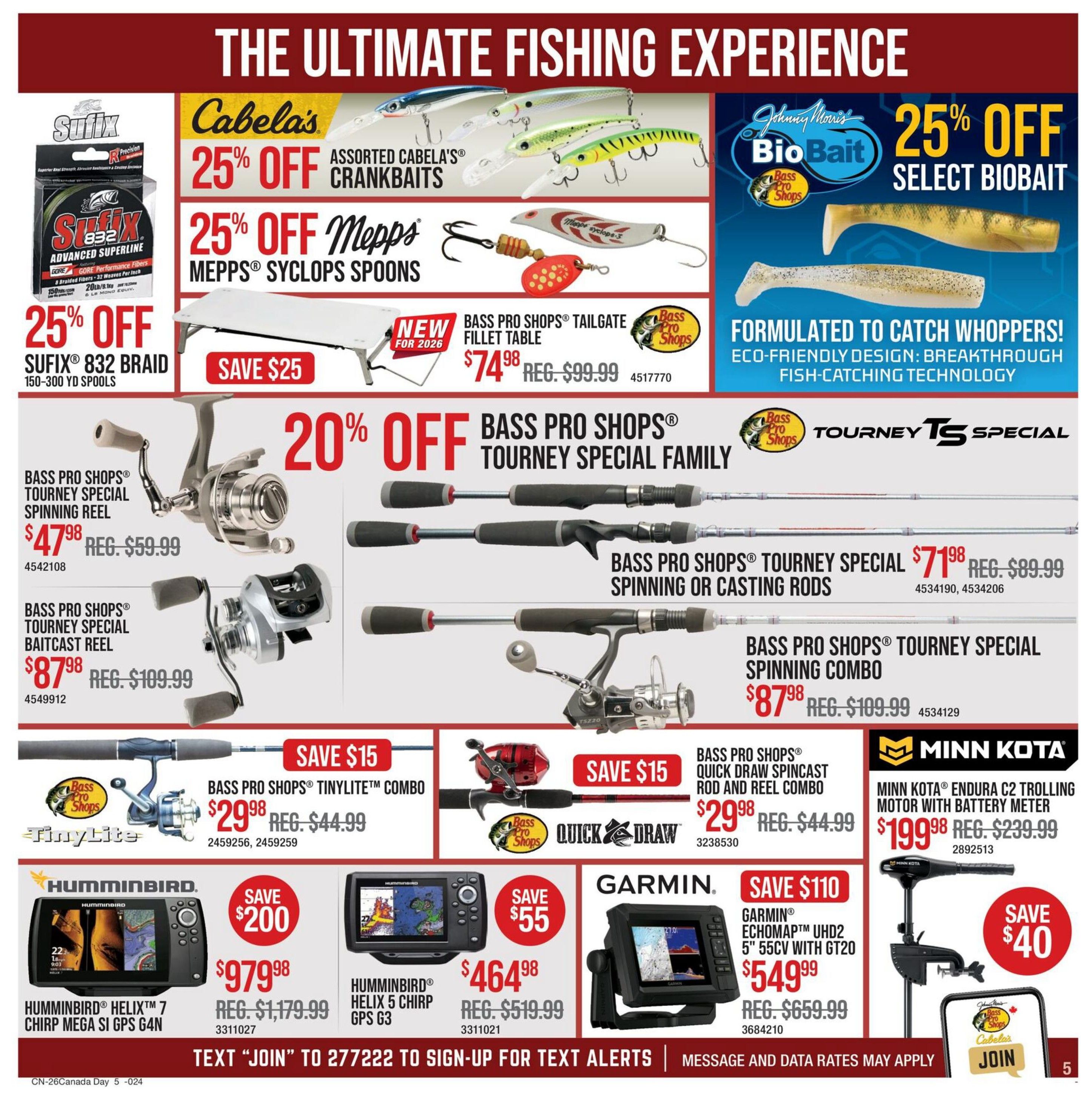 Cabela's Canada Day Sale flyer, page 5. Features 25% off assorted Cabela's Crankbaits and 25% off Mepps Cyclops Spoons. Also, 25% off Sufix 832 Braid 150-300 yd spools, save $25. New Bass Pro Shops Tailgate Fillet Table is $74.98, reg. $99.99. Johnny Morris Bio Bait 25% off select biobait. 20% off Bass Pro Shops Tourney Special Family Spinning or Casting Rods, starting at $71.98, reg. $89.99. Bass Pro Shops Tourney Special Spinning Combo is $87.98, reg. $109.99. Bass Pro Shops Tourney Special Spinning Reel is $47.98, reg. $59.99. Bass Pro Shops Tourney Special Baitcast Reel is $87.98, reg. $109.99. Bass Pro Shops TinyLite Combo is $29.98, reg. $44.99, save $15. Bass Pro Shops Quick Draw Spincast Rod and Reel Combo is $29.98, reg. $44.99, save $15. Minn Kota Endura C2 Trolling Motor with Battery Meter is $199.98, reg. $239.99, save $40. Humminbird Helix 7 Chirp Mega Si GPS G4N is $979.98, reg. $1,179.99, save $200. Humminbird Helix 5 Chirp GPS G3 is $464.98, reg. $519.99, save $55. Garmin Echomap UHD2 5' 55cv with GT20 is $549.99, reg. $659.99, save $110. Text JOIN to 277222 to sign-up for text alerts.
