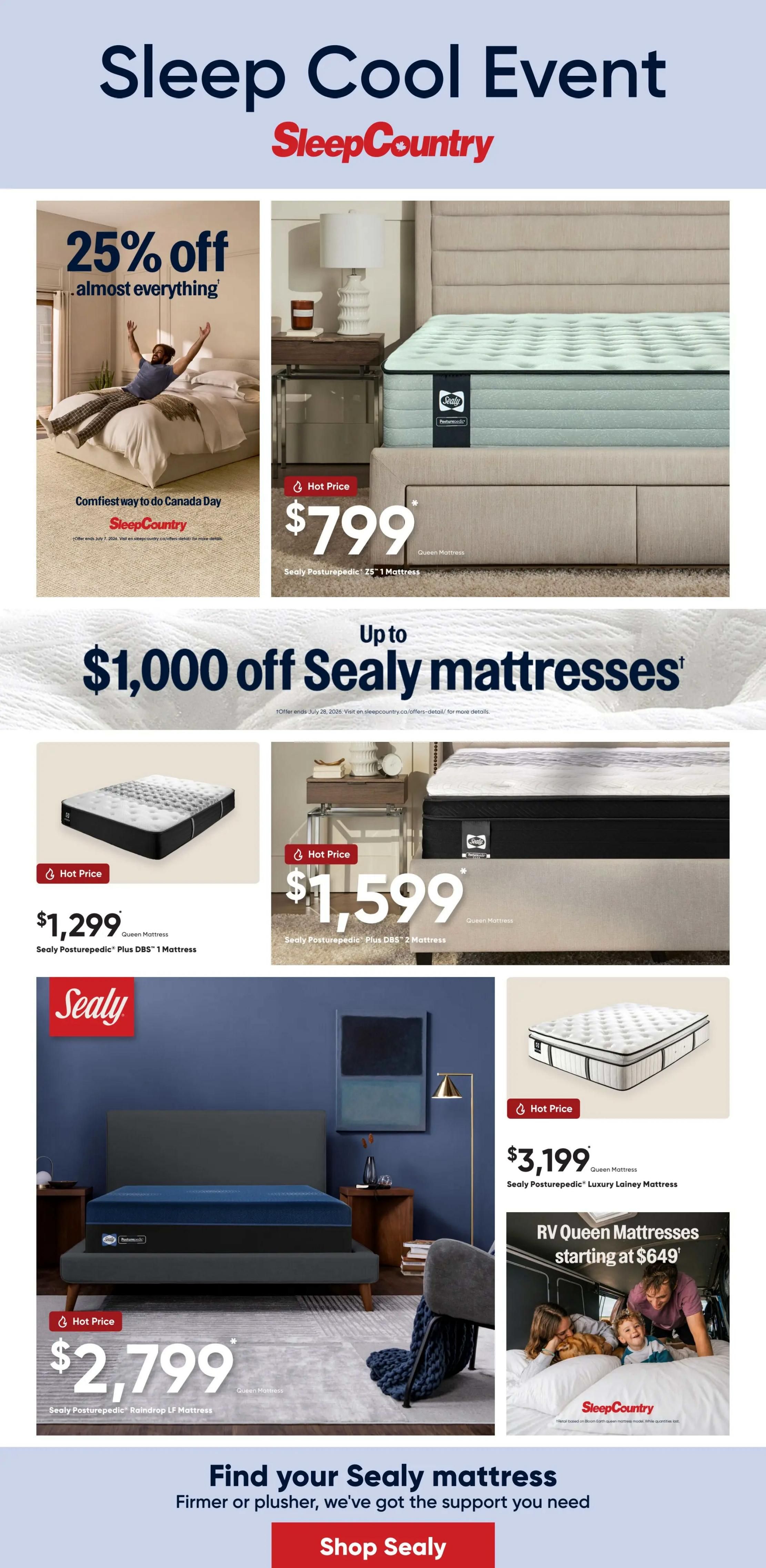 Sleep Country 'Sleep Cool Event' flyer featuring 25% off almost everything. Hot Price: Sealy Posturepedic 15' Mattress for $799. Up to $1,000 off Sealy mattresses. Hot Price: Queen Mattress, Sealy Posturepedic Plus DBS 1 Mattress for $1,299. Hot Price: Queen Mattress, Sealy Posturepedic Plus DBS 2 Mattress for $1,599. Sealy Posturepedic Raindrop LF Mattress for $2,799. Hot Price: Queen Mattress, Sealy Posturepedic Luxury Lainey Mattress for $3,199. RV Queen Mattresses starting at $649. Find your Sealy mattress - Firmer or plusher, we've got the support you need. Shop Sealy.