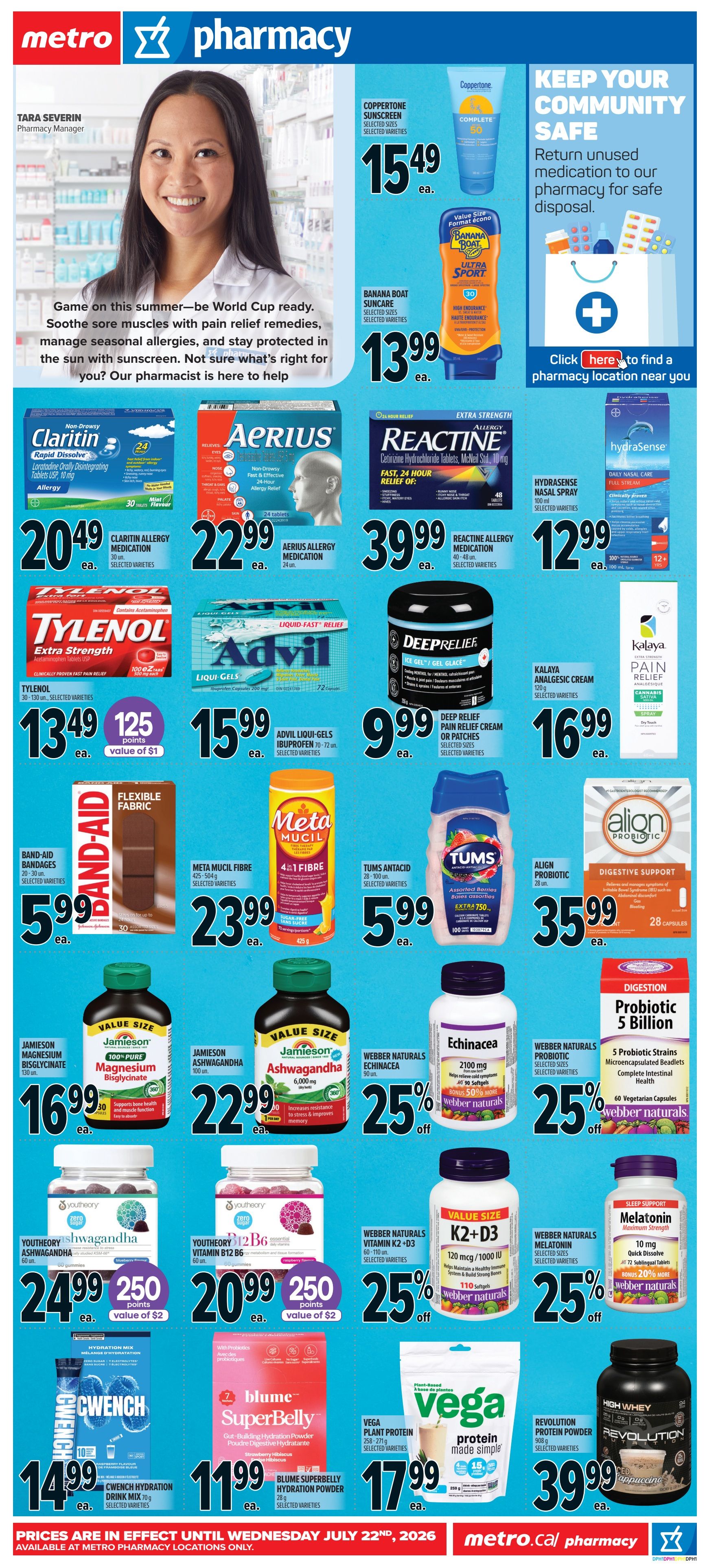 Metro Pharmacy flyer for Ontario. Features Coppertone Sunscreen for $15.49 and Banana Boat Suncare for $13.99. Also available are Claritin Allergy Medication for $20.49, Aerius Allergy Medication for $22.99, Reactine Allergy Medication for $39.99, and Hydrasense Nasal Spray for $12.99. Tylenol Extra Strength is on sale for $13.49 with value of $1 in points. Advil Liqui-Gels Ibuprofen are $15.99. Deep Relief Pain Relief Cream or Patches are $9.99. Band-Aid Flexible Fabric bandages are $5.99. Meta Mucil Fibre is $23.99. Tums Antacid is $5.99. Align Probiotic is $35.99. Jamieson Magnesium Bisglycinate is $16.99. Jamieson 100% Pure Magnesium Bisglycinate is $22.99. Webber Naturals Echinacea is 25% off. Webber Naturals Probiotic 5 Billion is 25% off. Youththeory Ashwagandha gummies are $24.99 with value of $2 in points. Youththeory Vitamin B12 B6 gummies are $20.99 with value of $2 in points. Webber Naturals Vitamin K2+D3 is 25% off. Webber Naturals Melatonin is 25% off. CwEnch Hydration Drink Mix is $14.99. Blume SuperBelly Hydration Powder is $11.99. Vega Plant Protein is $17.99. Revolution Protein Powder is $39.99. Keep your community safe by returning unused medication for safe disposal. Prices are in effect until Wednesday, July 22nd, 2026, available at Metro pharmacy locations only.
