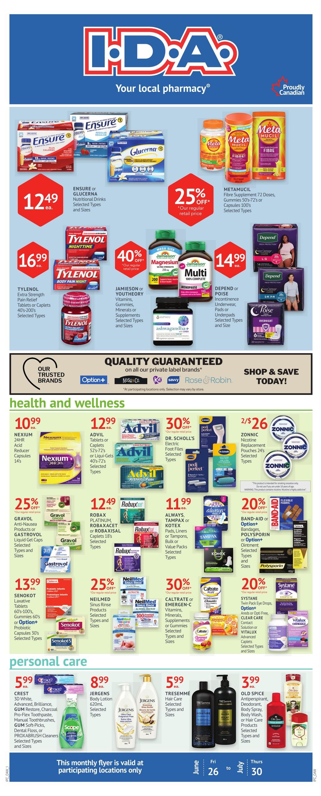 I.D.A. Pharmacy Your local pharmacy flyer. Featured products include ENSURE or GLUCERNA Nutritional Drinks for $12.49 each, and METAMUCIL Fibre Supplement for 25% off. Also available are TYLENOL Extra Strength Pain Relief Tablets or Caplets for $16.99 each, with a 40% off offer on JAMIESON or YOUTHEORY Vitamins, Gummies, Minerals or Supplements. DEPEND or POISE Incontinence Underwear, Pads or Underpads are $14.99 each. In the Health and Wellness section, find NEXIUM 24HR Acid Reducer Capsules for $10.99, ADVIL Tablets or Liqui-Gels for $12.99, DR. SCHOLL'S Electric Foot Files, GRAVOL Anti-Nausea Products or GASTROVOL Liquid Gel Caps for 25% off, ROBAXACET or ROBAXISAL Caplets for $12.49, ALWAYS, TAMPAX or KOTEX Pads, Liners or Tampons for $11.99, BAND-AID or POLYSporin Ointment for 20% off, NEILMED Sinus Rinse Products for 25% off, and CALTRATE or EMERGEN-C Vitamins, Minerals, Supplements or Gummies. SYSTANE Twin Pack Eye Drops, Option+ Areds or Opti Free Contact Solution or VITALUX Advanced Caplets are 20% off. In Personal Care, CREST 3D White, Advanced, Brilliance, GUM Restore, Charcoal Pro-Flex Toothpaste, Manual Toothbrushes, GUM Soft-Picks, Dental Floss, or PROXABRUSH Cleaners are $5.99 each. JERGENS Body Lotion is $8.99, TRESEMMÉ Hair Care is $5.99, and OLD SPICE Antiperspirant, Deodorant, Body Spray, Body Wash, or Hair Care Products are $3.99. This monthly flyer is valid from June 26 to July 30 at participating locations only.