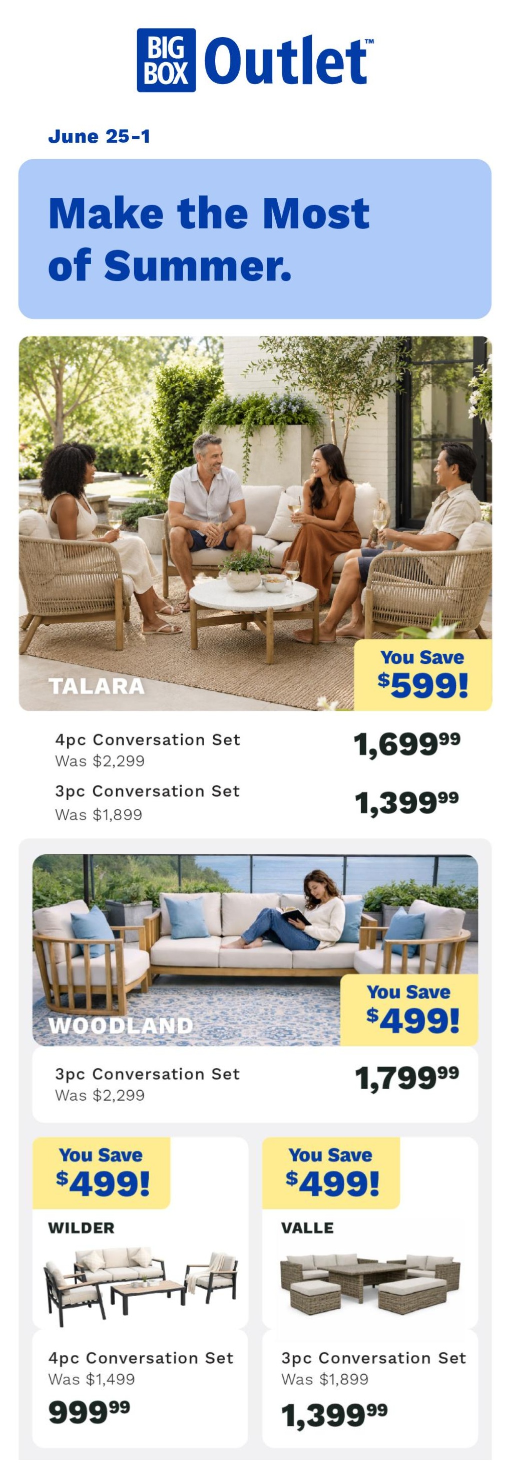 Big Box Outlet Store weekly flyer specials, June 25-1. Make the Most of Summer. Featuring outdoor conversation sets. The Talara 4pc Conversation Set was $2,299, now $1,699.99, saving you $599. The Talara 3pc Conversation Set was $1,899, now $1,399.99. The Woodland 3pc Conversation Set was $2,299, now $1,799.99, saving you $499. The Wilder 4pc Conversation Set was $1,499, now $999.99, saving you $499. The Valle 3pc Conversation Set was $1,899, now $1,399.99.
