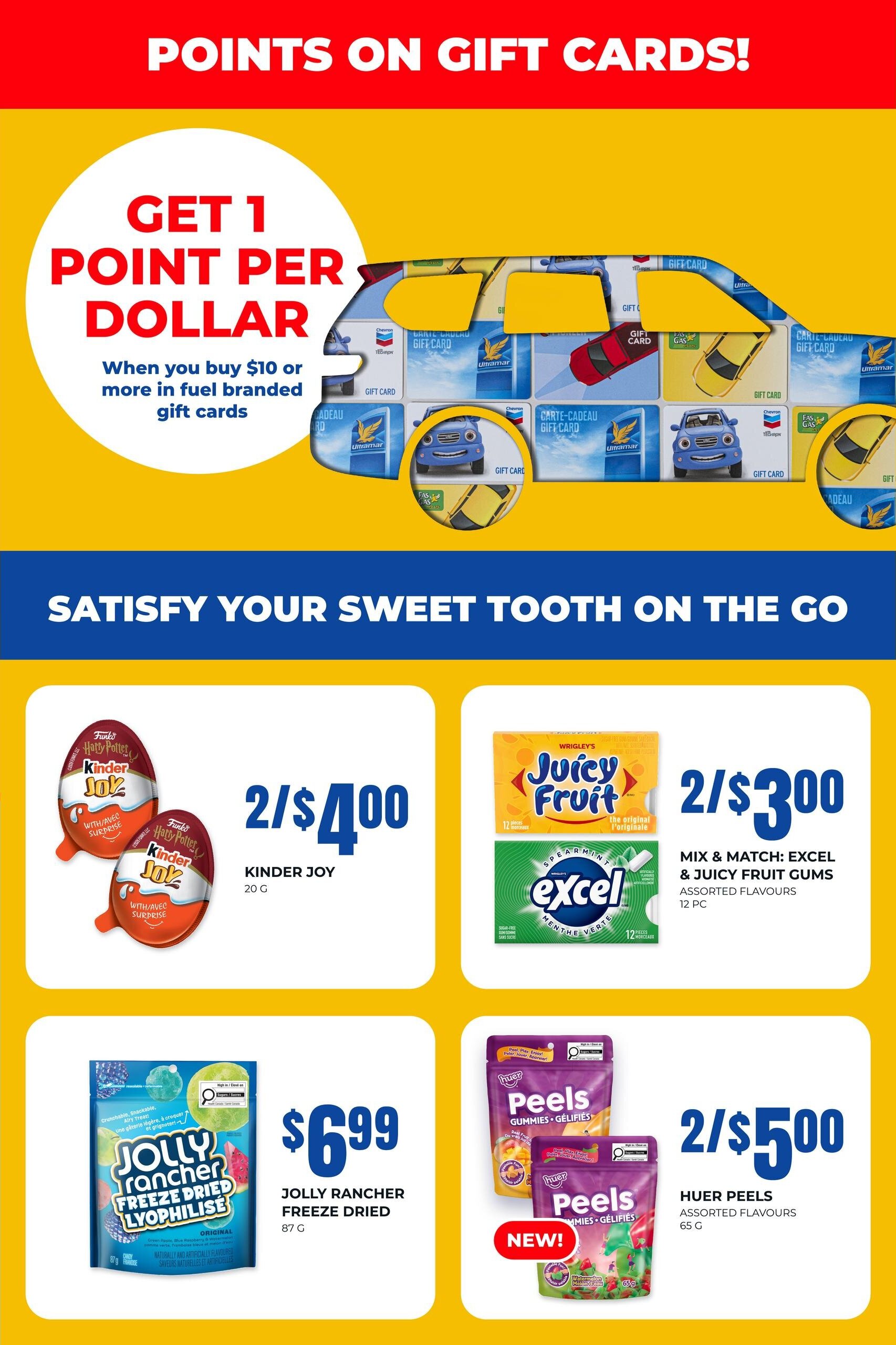 On the Run flyer page 5: Get 1 point per dollar when you buy $10 or more in fuel branded gift cards. Satisfy your sweet tooth on the go with deals on candy and gums. Kinder Joy eggs are 2 for $4.00. Mix and match Excel and Juicy Fruit gums for 2 for $3.00. Jolly Rancher freeze-dried candy is $6.99 for 87g. New Huér Peels assorted flavours gummies are 2 for $5.00 for 65g.