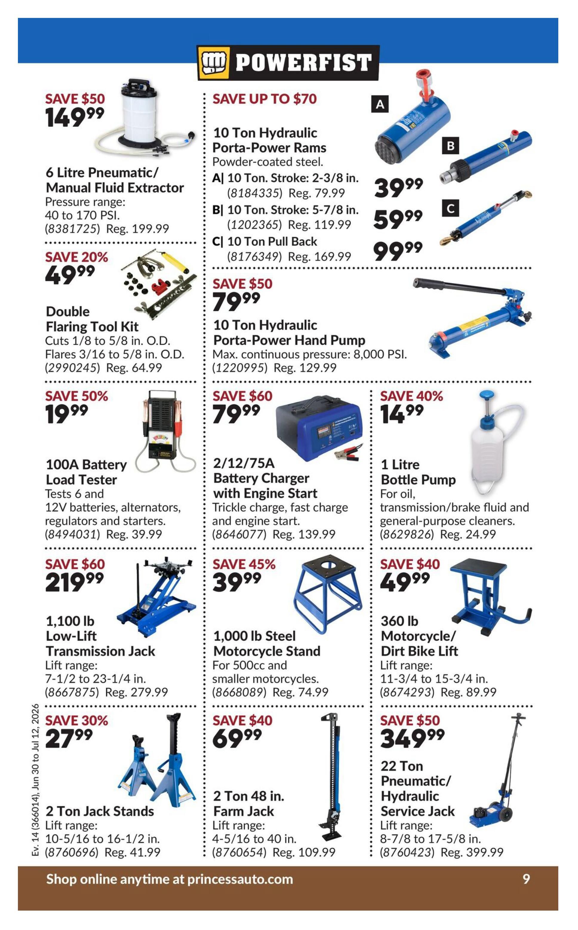 Princess Auto flyer specials page 14 features Powerfist brand tools. Save $50 on a 6 Litre Pneumatic/Manual Fluid Extractor for $149.99, regular price $199.99. Save 20% on a Double Flaring Tool Kit for $49.99. Save 50% on a 100A Battery Load Tester for $19.99, regular price $39.99. Save $60 on a 1,100 lb Low-Lift Transmission Jack for $219.99, regular price $279.99. Save 30% on 2 Ton Jack Stands for $27.99, regular price $41.99. Save up to $70 on 10 Ton Hydraulic Porta-Power Rams, starting at $39.99. Save $50 on a 10 Ton Hydraulic Porta-Power Hand Pump for $79.99, regular price $129.99. Save $60 on a 2/12/75A Battery Charger with Engine Start for $79.99, regular price $139.99. Save 40% on a 1 Litre Bottle Pump for $14.99, regular price $24.99. Save $40 on a 1,000 lb Steel Motorcycle Stand for $39.99, regular price $74.99. Save $40 on a 2 Ton 48 in. Farm Jack for $69.99, regular price $109.99. Save $50 on a 360 lb Motorcycle/Dirt Bike Lift for $49.99, regular price $89.99. Save $50 on a 22 Ton Pneumatic/Hydraulic Service Jack for $349.99, regular price $399.99. Shop online anytime at princessauto.com.