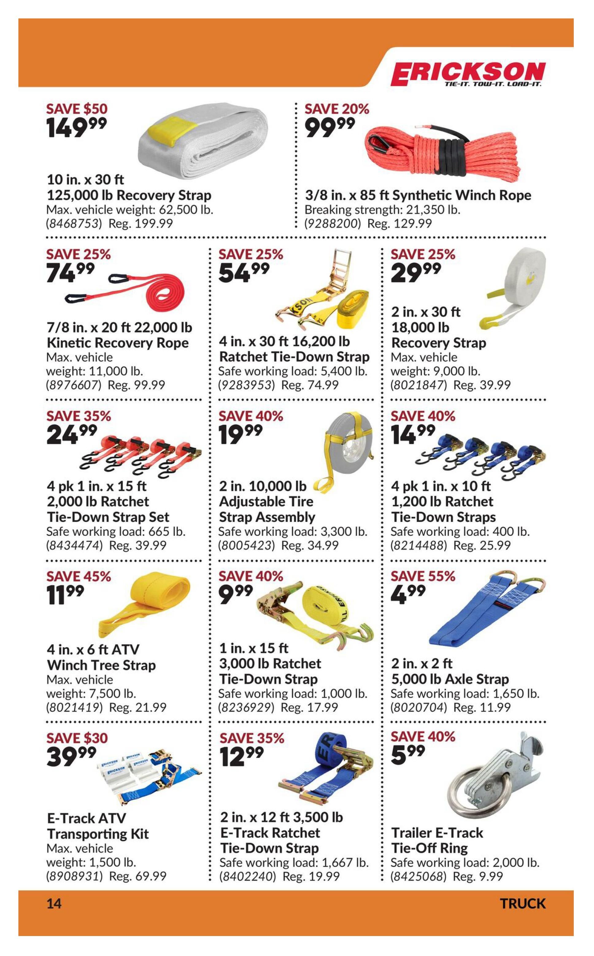 Princess Auto flyer page 19 features Erickson brand tie-down and recovery straps. Save $50 on a 10 in. x 30 ft 125,000 lb Recovery Strap for $149.99 (Reg. $199.99). Save 20% on a 3/8 in. x 85 ft Synthetic Winch Rope for $99.99 (Reg. $129.99). Save 25% on a 7/8 in. x 20 ft 22,000 lb Kinetic Recovery Rope for $74.99 (Reg. $99.99). Save 25% on a 4 in. x 30 ft 16,200 lb Ratchet Tie-Down Strap for $54.99 (Reg. $74.99). Save 25% on a 2 in. x 30 ft 18,000 lb Recovery Strap for $29.99 (Reg. $39.99). Save 35% on a 4 pk 1 in. x 15 ft 2,000 lb Ratchet Tie-Down Strap Set for $24.99 (Reg. $39.99). Save 40% on a 2 in. 10,000 lb Adjustable Tire Strap Assembly for $19.99 (Reg. $34.99). Save 40% on a 4 pk 1 in. x 10 ft 1,200 lb Ratchet Tie-Down Straps for $14.99 (Reg. $25.99). Save 45% on a 4 in. x 6 ft ATV Winch Tree Strap for $11.99 (Reg. $21.99). Save 40% on a 1 in. x 15 ft 3,000 lb Ratchet Tie-Down Strap for $9.99 (Reg. $17.99). Save 55% on a 2 in. x 2 ft 5,000 lb Axle Strap for $4.99 (Reg. $11.99). Save $30 on an E-Track ATV Transporting Kit for $39.99 (Reg. $69.99). Save 35% on a 2 in. x 12 ft 3,500 lb E-Track Ratchet Tie-Down Strap for $12.99 (Reg. $19.99). Save 40% on a Trailer E-Track Tie-Off Ring for $5.99 (Reg. $9.99).