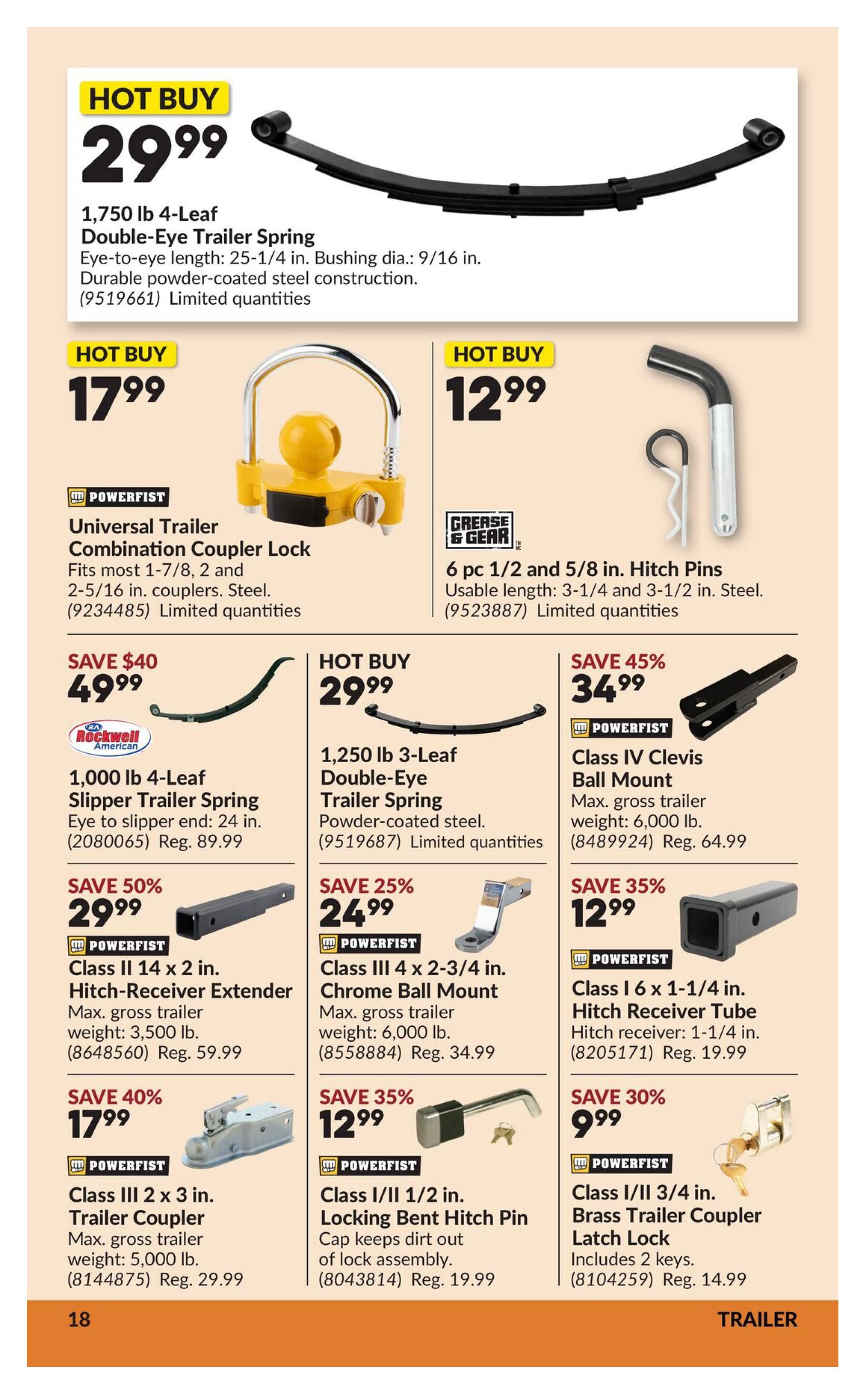 Princess Auto flyer specials page 23 features trailer parts. Hot Buy: 1,750 lb 4-Leaf Double-Eye Trailer Spring for $29.99. Also featured is a Powerfist Universal Trailer Combination Coupler Lock for $17.99 and 6 pc 1/2 and 5/8 in. Hitch Pins for $12.99. Save $40 on a 1,000 lb 4-Leaf Slipper Trailer Spring, now $49.99 (Reg. $89.99). Hot Buy: 1,250 lb 3-Leaf Double-Eye Trailer Spring for $29.99. Save 45% on a Class IV Clevis Ball Mount for $34.99 (Reg. $64.99). Save 50% on a Powerfist Class II 14 x 2 in. Hitch-Receiver Extender for $29.99 (Reg. $59.99). Save 25% on a Powerfist Class III 4 x 2-3/4 in. Chrome Ball Mount for $24.99 (Reg. $34.99). Save 35% on a Powerfist Class I 6 x 1-1/4 in. Hitch Receiver Tube for $12.99 (Reg. $19.99). Save 40% on a Powerfist Class III 2 x 3 in. Trailer Coupler for $17.99 (Reg. $29.99). Save 35% on a Powerfist Class I/II 1/2 in. Locking Bent Hitch Pin for $12.99 (Reg. $19.99). Save 30% on a Powerfist Class I/II 3/4 in. Brass Trailer Coupler Latch Lock for $9.99 (Reg. $14.99).