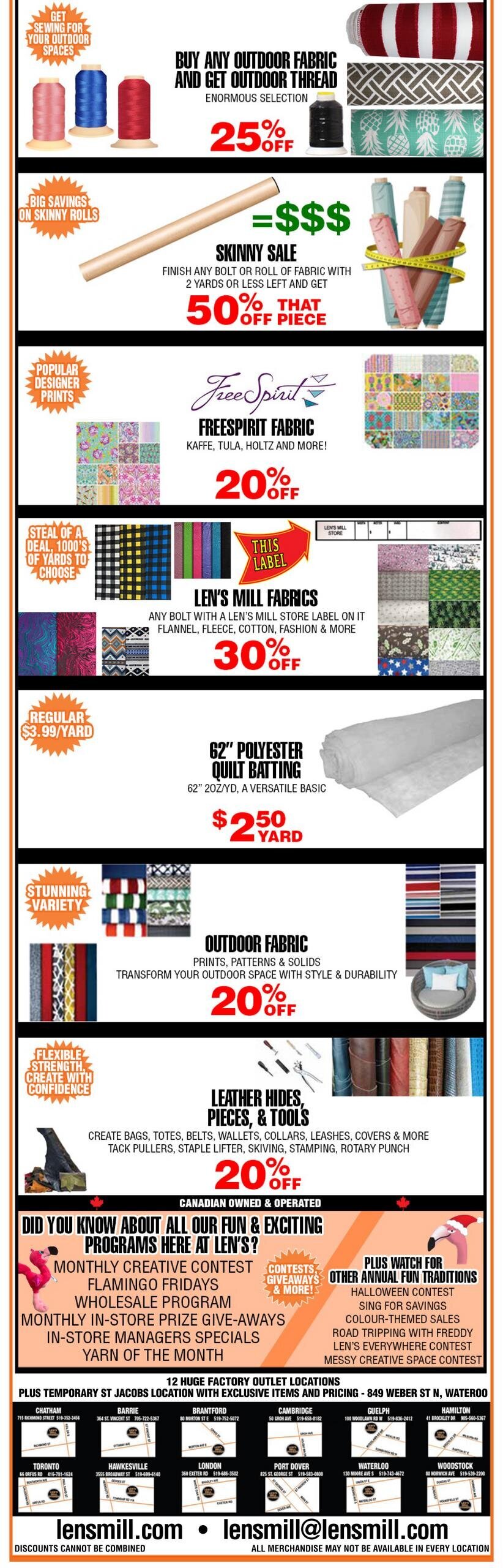 Len's Mill Stores flyer page 3 features various fabric sales and promotions. Buy any outdoor fabric and get outdoor thread with a 25% off discount. Enjoy big savings on skinny rolls with 50% off fabric pieces that are 2 yards or less. Freespirit fabrics, including Kaffe, Tula, Holtz, and more, are 20% off. Len's Mill Fabrics, including flannel, fleece, cotton, and fashion fabrics with a Len's Mill Store label, are 30% off. 62' Polyester Quilt Batting is on sale for $2.50 per yard, down from the regular price of $3.99 per yard. Outdoor fabric prints, patterns, and solids are 20% off. Leather hides, pieces, and tools for creating bags, totes, belts, wallets, collars, leashes, and more are also 20% off. The flyer highlights Len's 'Fun & Exciting Programs' including Monthly Creative Contest, Flamingo Fridays, Wholesale Program, Monthly In-Store Prize Give-aways, In-Store Managers Specials, and Yarn of the Month. It also lists 12 huge factory outlet locations across Ontario, including Chatham, Barrie, Brantford, Cambridge, Toronto, Hawkesville, London, Port Dover, Waterloo, and Woodstock, with contact information for each. The flyer also provides the website lensmill.com and email address lensmill@lensmill.com.com.mill. Discounts cannot be combined. All merchandise may not be available in every location.