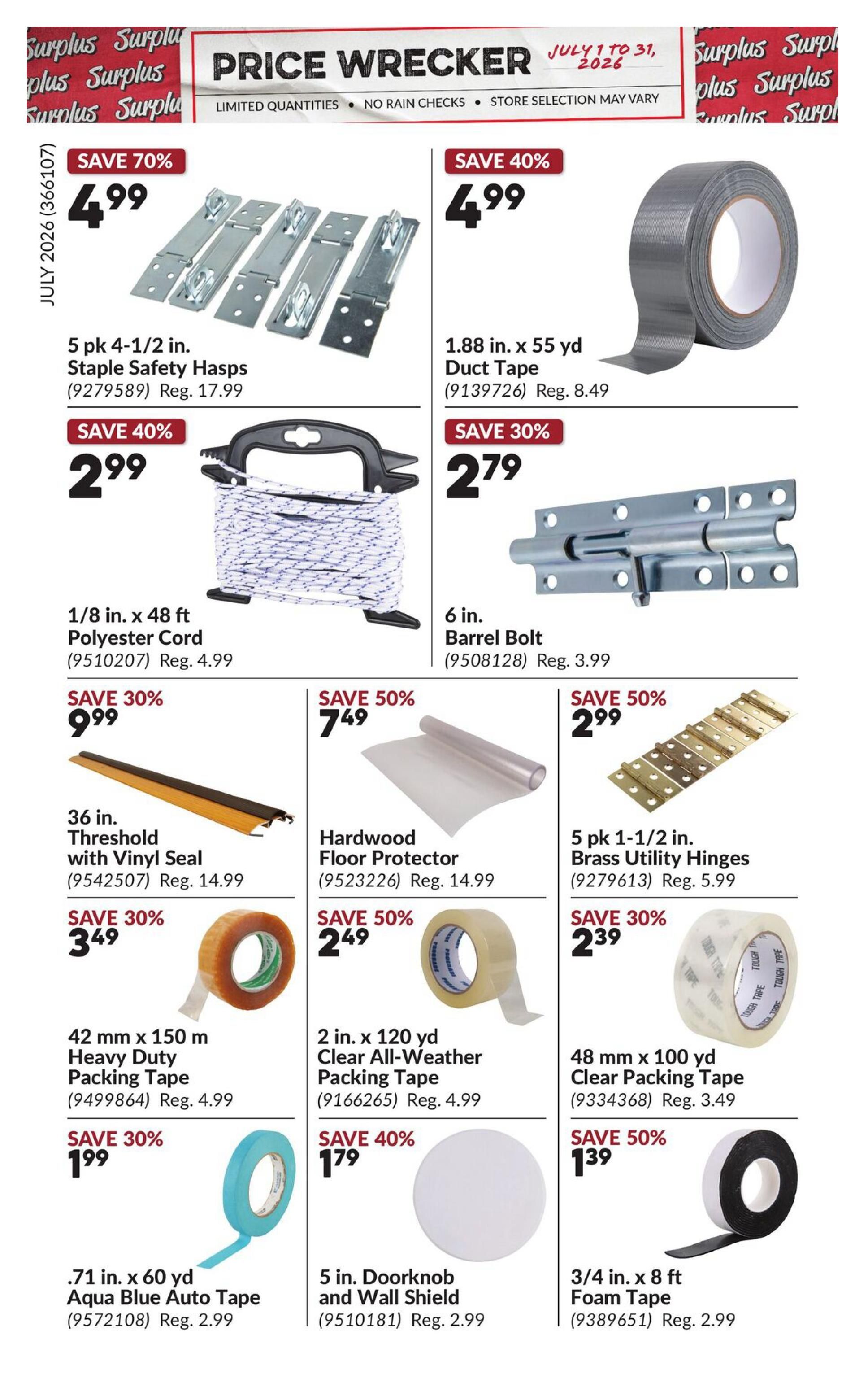 Princess Auto Price Wrecker flyer, page 2. Save 70% on 5 pk 4-1/2 in. Staple Safety Hasps for $4.99, regularly $17.99. Save 40% on 1.88 in. x 55 yd Duct Tape for $4.99, regularly $8.49. Save 40% on 1/8 in. x 48 ft Polyester Cord for $2.99, regularly $4.99. Save 30% on 6 in. Barrel Bolt for $2.79, regularly $3.99. Save 30% on 36 in. Threshold with Vinyl Seal for $9.99, regularly $14.99. Save 50% on Hardwood Floor Protector for $7.49, regularly $14.99. Save 50% on 5 pk 1-1/2 in. Brass Utility Hinges for $2.99, regularly $5.99. Save 30% on 42 mm x 150 m Heavy Duty Packing Tape for $3.49, regularly $4.99. Save 50% on 2 in. x 120 yd Clear All-Weather Packing Tape for $2.49, regularly $4.99. Save 30% on 48 mm x 100 yd Clear Packing Tape for $2.39, regularly $3.49. Save 30% on .71 in. x 60 yd Aqua Blue Auto Tape for $1.99, regularly $2.99. Save 40% on 5 in. Doorknob and Wall Shield for $1.79, regularly $2.99. Save 50% on 3/4 in. x 8 ft Foam Tape for $1.39, regularly $2.99.