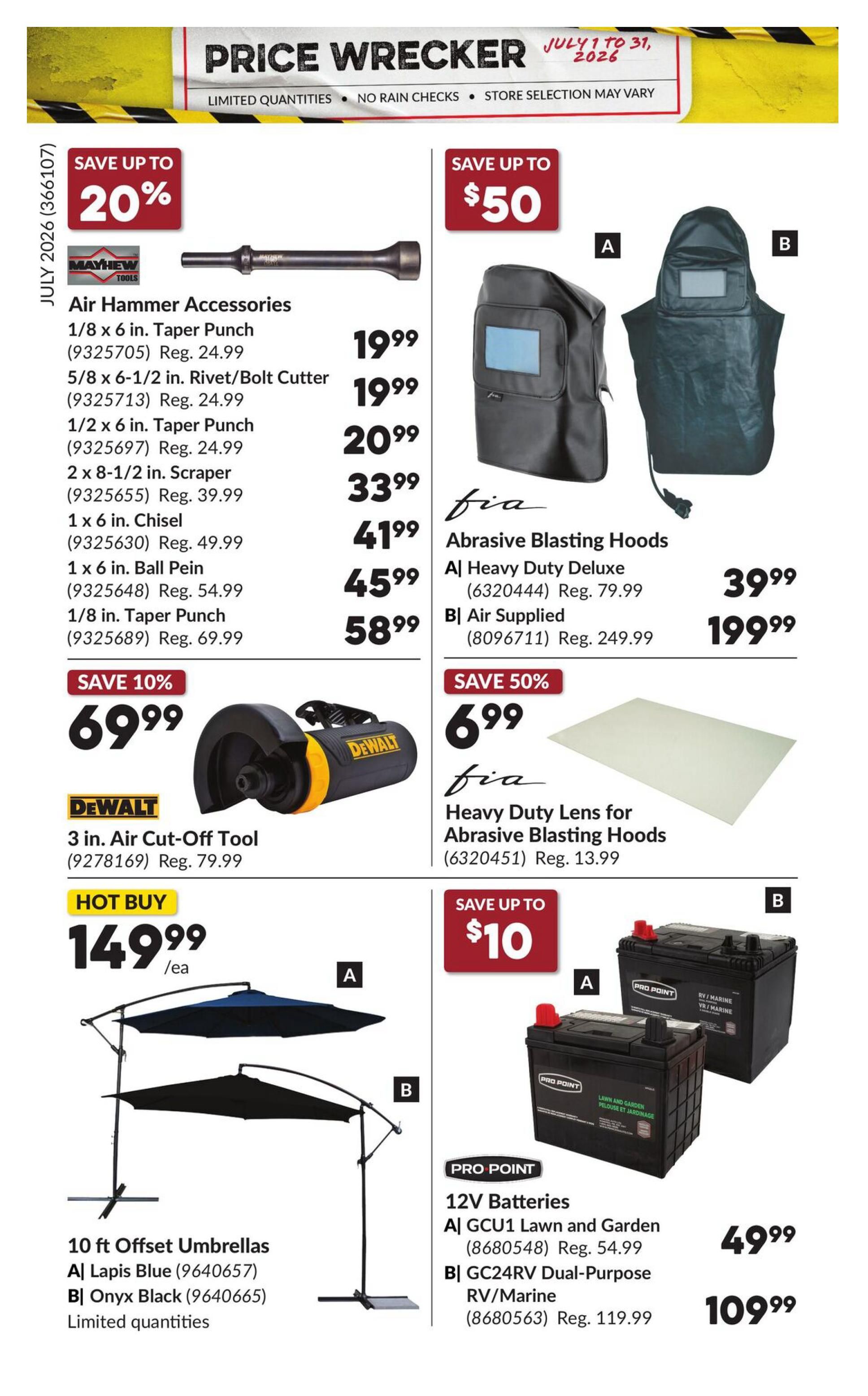 Princess Auto Price Wrecker flyer, page 22. Save up to 20% on Mayhew Air Hammer Accessories including 1/8 in. Taper Punch for $19.99 (Reg. $24.99), 5/8 x 6-1/2 in. Rivet/Bolt Cutter for $19.99 (Reg. $24.99), 1/2 x 6 in. Taper Punch for $20.99 (Reg. $24.99), 2 x 8-1/2 in. Scraper for $33.99 (Reg. $39.99), 1 x 6 in. Chisel for $41.99 (Reg. $49.99), 1 x 6 in. Ball Pein for $45.99 (Reg. $54.99), and 1/8 in. Taper Punch for $58.99 (Reg. $69.99). Save 10% on the DeWalt 3 in. Air Cut-Off Tool for $69.99 (Reg. $79.99). Save up to $50 on Fia Abrasive Blasting Hoods, with the Deluxe model for $39.99 (Reg. $79.99) and the Air Supplied model for $199.99 (Reg. $249.99). Save 50% on Fia Heavy Duty Lens for Abrasive Blasting Hoods for $6.99 (Reg. $13.99). Hot Buy: 10 ft Offset Umbrellas in Lapis Blue or Onyx Black for $149.99 each, limited quantities. Save up to $10 on Pro Point 12V Batteries, including GCU1 Lawn and Garden for $49.99 (Reg. $54.99) and GC24RV Dual-Purpose RV/Marine for $109.99 (Reg. $119.99).