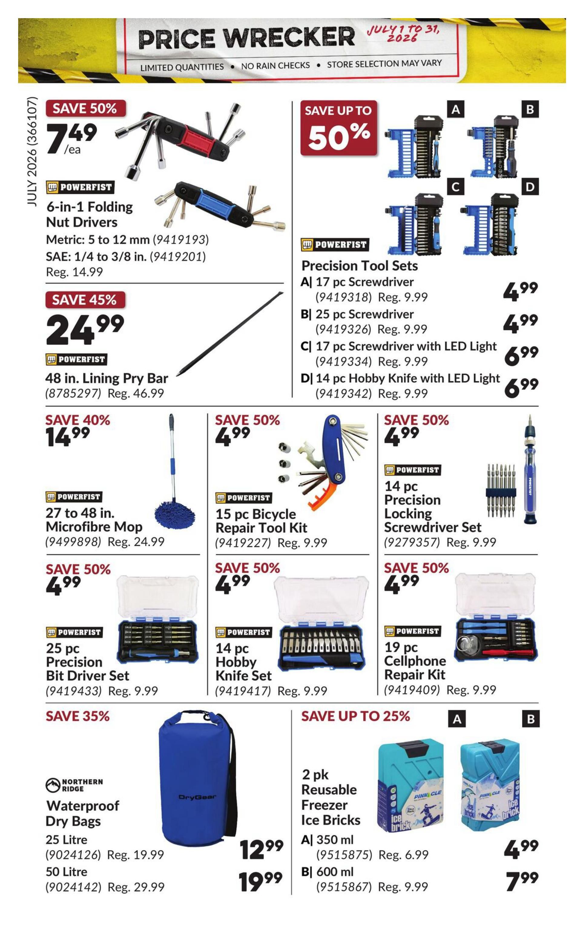 Princess Auto Price Wrecker flyer, page 23. Save 50% on Powerfist 6-in-1 Folding Nut Drivers for $7.49, regularly $14.99. Save 45% on Powerfist 48 in. Lining Pry Bar for $24.99, regularly $46.99. Save 40% on Powerfist 27 to 48 in. Microfibre Mop for $14.99, regularly $24.99. Save 50% on Powerfist 15 pc Bicycle Repair Tool Kit for $4.99, regularly $9.99. Save 50% on Powerfist 25 pc Precision Bit Driver Set for $4.99, regularly $9.99. Save 50% on Powerfist 14 pc Hobby Knife Set for $4.99, regularly $9.99. Save 50% on Powerfist 19 pc Cellphone Repair Kit for $4.99, regularly $9.99. Save up to 50% on Powerfist Precision Tool Sets: A) 17 pc Screwdriver for $4.99, B) 25 pc Screwdriver for $4.99, C) 17 pc Screwdriver with LED Light for $6.99, D) 14 pc Hobby Knife with LED Light for $6.99. Northern Ridge Waterproof Dry Bags: 25 Litre for $12.99, regularly $19.99, and 50 Litre for $19.99, regularly $29.99. Save up to 25% on Pinnacle 2 pk Reusable Freezer Ice Bricks: A) 350 ml for $4.99, regularly $6.99, and B) 600 ml for $7.99, regularly $9.99.