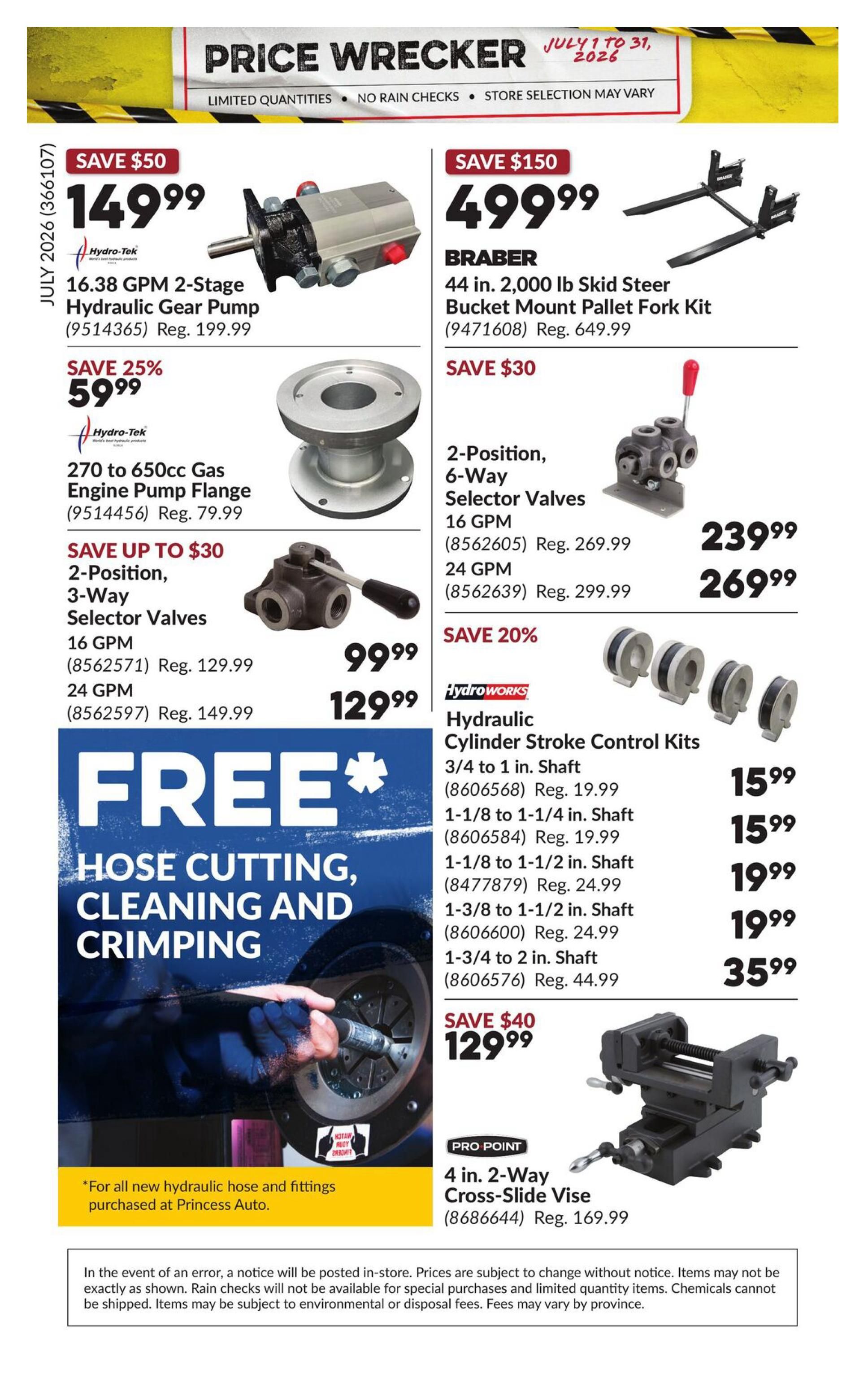 Princess Auto Price Wrecker flyer, page 29. Save $50 on a 16.38 GPM 2-Stage Hydraulic Gear Pump for $149.99 (reg. $199.99). Save 25% on a 270 to 650cc Gas Engine Pump Flange for $59.99 (reg. $79.99). Save up to $30 on 2-Position, 3-Way Selector Valves: 16 GPM for $99.99 (reg. $129.99) and 24 GPM for $129.99 (reg. $149.99). Free Hose Cutting, Cleaning and Crimping with purchase of new hydraulic hose and fittings. Save $150 on a BRABER 44 in. 2,000 lb Skid Steer Bucket Mount Pallet Fork Kit for $499.99 (reg. $649.99). Save $30 on 2-Position, 6-Way Selector Valves: 16 GPM for $239.99 (reg. $269.99) and 24 GPM for $269.99 (reg. $299.99). Save 20% on HydroWorks Hydraulic Cylinder Stroke Control Kits: 3/4 to 1 in. Shaft for $15.99 (reg. $19.99), 1-1/8 to 1-1/4 in. Shaft for $15.99 (reg. $19.99), 1-1/8 to 1-1/2 in. Shaft for $19.99 (reg. $24.99), 1-3/8 to 1-1/2 in. Shaft for $19.99 (reg. $24.99), and 1-3/4 to 2 in. Shaft for $35.99 (reg. $44.99). Save $40 on a PRO POINT 4 in. 2-Way Cross-Slide Vise for $129.99 (reg. $169.99). Limited quantities, no rain checks, store selection may vary.