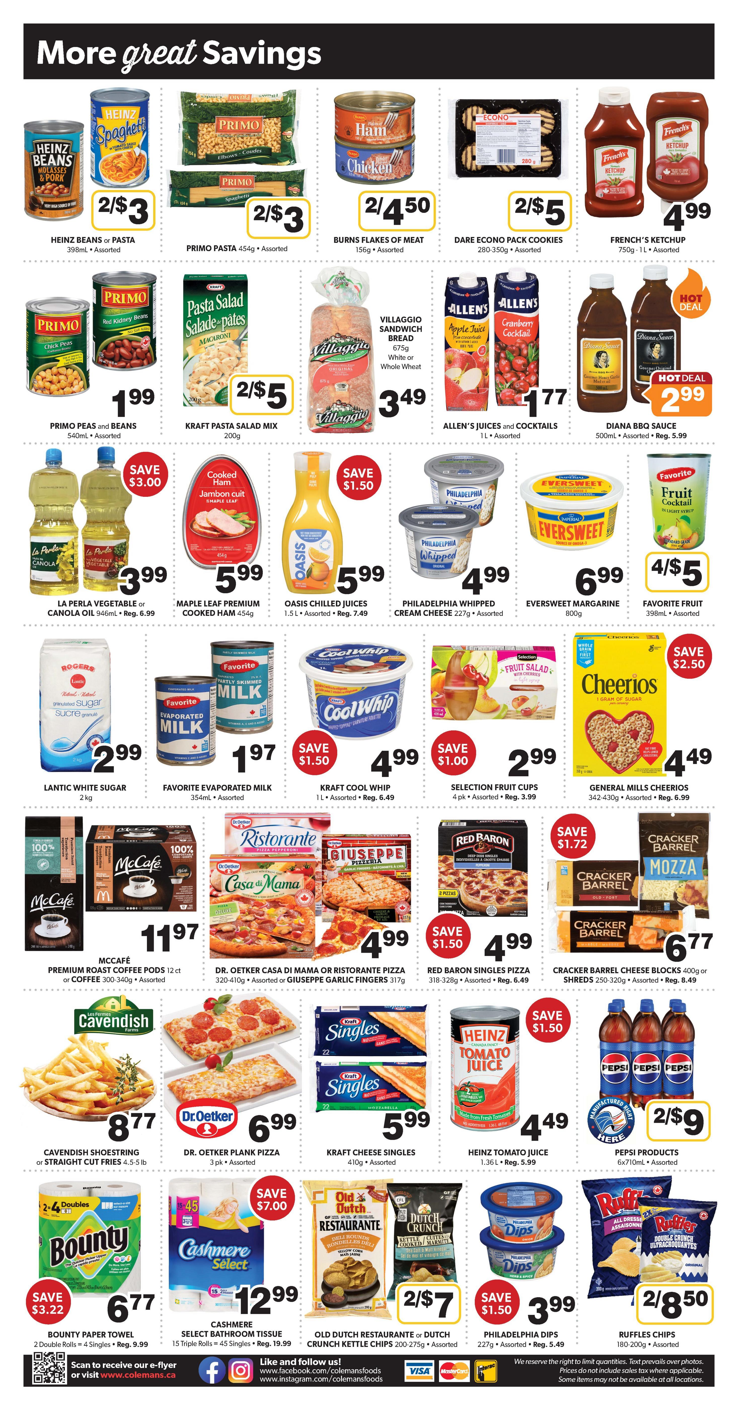 Colemans Weekly Flyer Specials, Page 2. More great savings including Heinz Beans or Pasta for 2/$3, Primo Pasta for 2/$3, Burns Flakes of Meat for 2/$4.50, Dare Econo Pack Cookies for 2/$5, and French's Ketchup for $4.99. Primo Peas and Beans are $1.99, Kraft Pasta Salad Mix is 2/$5, Villaggio Sandwich Bread is $3.49, and Allen's Juices and Cocktails are $1.77. La Perla Vegetable or Canola Oil is $3.99 (Save $3.00), Maple Leaf Premium Cooked Ham is $5.99, Oasis Chilled Juices are $5.99, Philadelphia Whipped Cream Cheese is $4.99, Eversweet Margarine is $6.99, and Favorite Fruit is 398mL for $4.99. Lantic White Sugar is $2.99, Favorite Evaporated Milk is $1.97, Kraft Cool Whip is $4.99 (Save $1.50), and Selection Fruit Cups are $2.99 (Save $1.00). General Mills Cheerios are $4.49 (Save $2.50). McCafé Premium Roast Coffee Pods are $11.97. Dr. Oetker Casa Di Mama or Ristorante Pizza is $4.99 (Save $1.50), and Giuseppe Garlic Fingers are $4.99 (Save $1.50). Red Baron Singles Pizza is $4.99 (Save $1.50). Cracker Barrel Cheese Blocks are $6.77. Cavendish Shoestring or Straight Cut Fries are $8.77. Dr. Oetker Plank Pizza is $6.99. Kraft Cheese Singles are $5.99. Heinz Tomato Juice is $4.49 (Save $1.50). Pepsi Products are 2/$9. Bounty Paper Towel is $6.77 (Save $3.22). Cashmere Select Bathroom Tissue is $12.99 (Save $7.00). Old Dutch Restaurant or Dutch Crunch Kettle Chips are 2/$7. Philadelphia Dips are $3.99 (Save $1.50). Ruffles Chips are 2/$8.50.