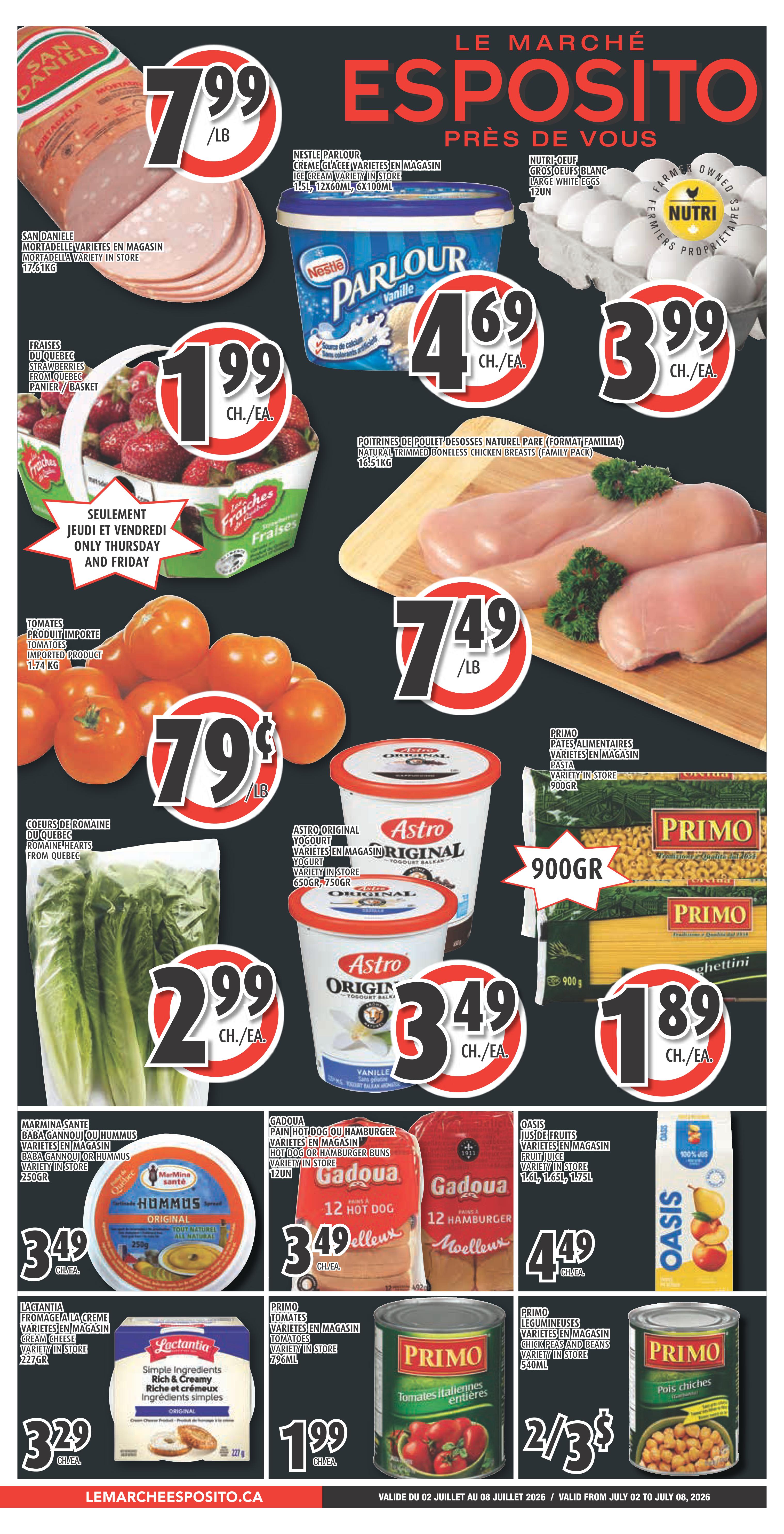 Esposito Weekly Flyer Specials page 1 features San Daniele Mortadella Variety in store for $7.99/lb. Nestle Parlour Ice Cream Variety in store 1.5L is $4.69 each. Farm Owned Nutri Large White Eggs 12 count are $3.99. Quebec Strawberries are $1.99 per basket, available only Thursday and Friday. Natural Trimmed Boneless Chicken Breasts (Family Pack) 1.51kg are $7.49/lb. Imported Tomatoes 1.74 kg are $0.79/lb. Astro Original Yogurt Variety in store 650g or 750g are $2.49 each. Primo Pasta Variety in store 900g is $1.89. Romaine Hearts from Quebec are $2.99. Marmita Santé Baba Gannouj or Hummus Variety in store 250g is $3.49. Gadoua Hot Dog or Hamburger Buns 12 count are $3.49. Oasis Fruit Juice Variety in store 1.65L or 1.75L is $4.49. Lactantia Cream Cheese Variety in store 227g is $3.29. Primo Whole Italian Tomatoes Variety in store 796mL are $1.99. Primo Chick Peas and Beans Variety in store 540mL are 2 for $3.