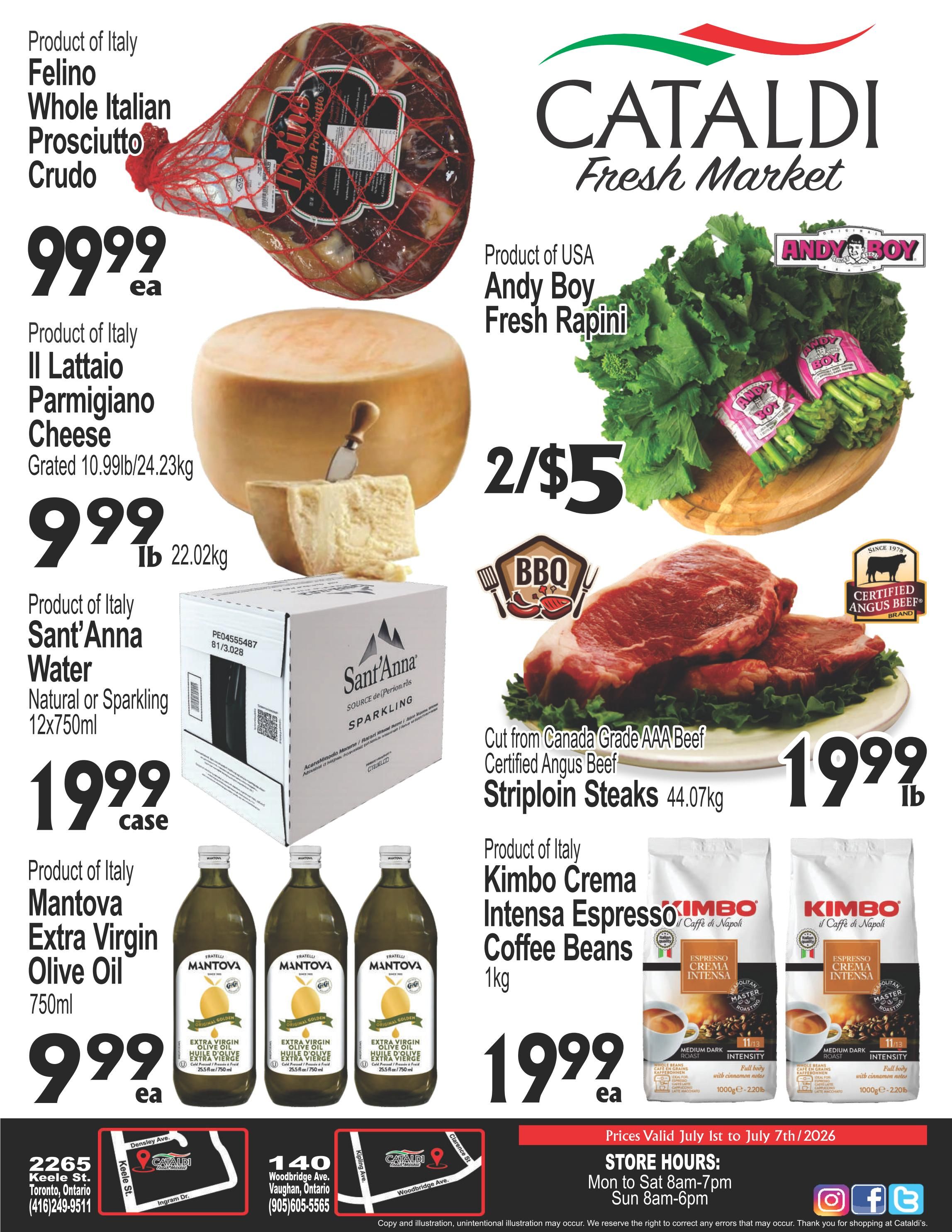 Cataldi Fresh Market weekly flyer specials. Featuring Product of Italy Felino Whole Italian Prosciutto Crudo for $99.99 each. Product of Italy Il Lattaio Parmigiano Cheese, grated, 10.99lb/24.23kg for $9.99lb. Product of Italy Sant'Anna Water, Natural or Sparkling, 12x750ml for $19.99 case. Product of Italy Mantova Extra Virgin Olive Oil, 750ml for $9.99 each. Product of USA Andy Boy Fresh Rapini, 2 for $5. Cut from Canada Grade AAA Beef Certified Angus Beef Striploin Steaks, 44.07kg for $19.99lb. Product of Italy Kimbo Crema Intensa Espresso Coffee Beans, 1kg for $19.99 each. Prices valid July 1st to July 7th, 2026. Store hours: Mon to Sat 8am-7pm, Sun 8am-6pm. Locations in Toronto and Vaughan.