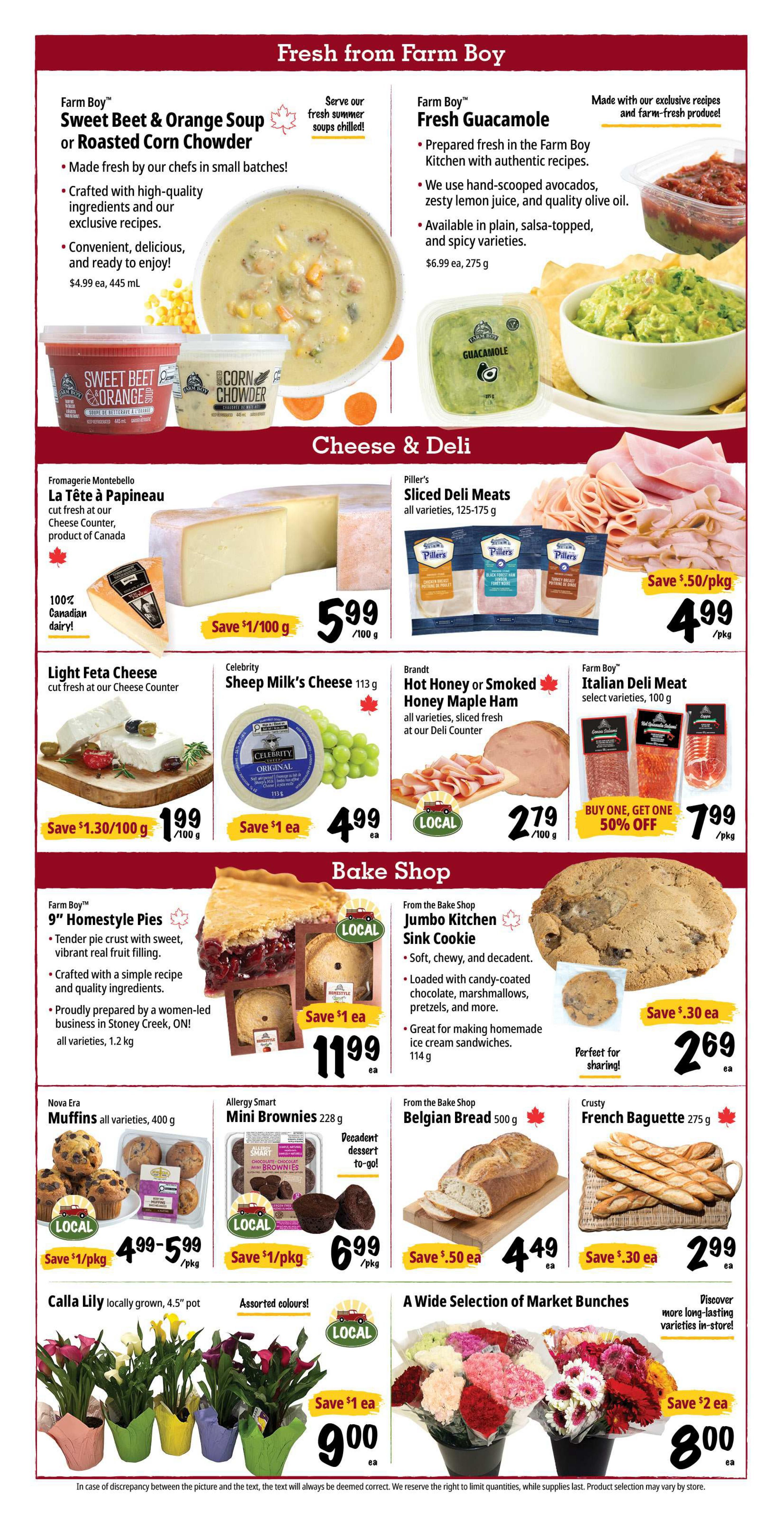 Farm Boy weekly flyer specials, page 3. Fresh from Farm Boy features Sweet Beet & Orange Soup or Roasted Corn Chowder for $4.99 each (445 mL) and Fresh Guacamole for $6.99 each (275 g). Cheese & Deli section includes Fromagerie Montebello La Tête à Papineau cheese, save $1/100 g, now $5.99/100 g. Piller's Sliced Deli Meats, all varieties, 125-175 g, save $0.50/pkg, now $4.99/pkg. Light Feta Cheese, save $1.30/100 g, now $1.99/100 g. Celebrity Sheep Milk's Cheese, 113 g, save $1 each, now $4.99 each. Brandt Hot Honey or Smoked Honey Maple Ham, all varieties, sliced fresh at our Deli Counter, $2.79/100 g. Farm Boy Italian Deli Meat, select varieties, 100 g, buy one, get one 50% off, now $7.99/pkg. Bake Shop highlights Farm Boy 9' Homestyle Pies, all varieties, 1.2 kg, now $11.99 each. From the Bake Shop Jumbo Kitchen Sink Cookie, 114 g, save $0.30 each, now $2.69 each. Nova Era Muffins, all varieties, 400 g, save $1/pkg, now $4.99-$5.99/pkg. Allergy Smart Mini Brownies, 228 g, save $1/pkg, now $6.99/pkg. From the Bake Shop Belgian Bread, 500 g, save $0.50 each, now $4.49 each. Crusty French Baguette, 275 g, save $0.30 each, now $2.99 each. Also featured are Calla Lily plants, locally grown, 4.5' pot, assorted colours, save $1 each, now $9.00 each, and a wide selection of Market Bunches, save $2 each, now $8.00 each.