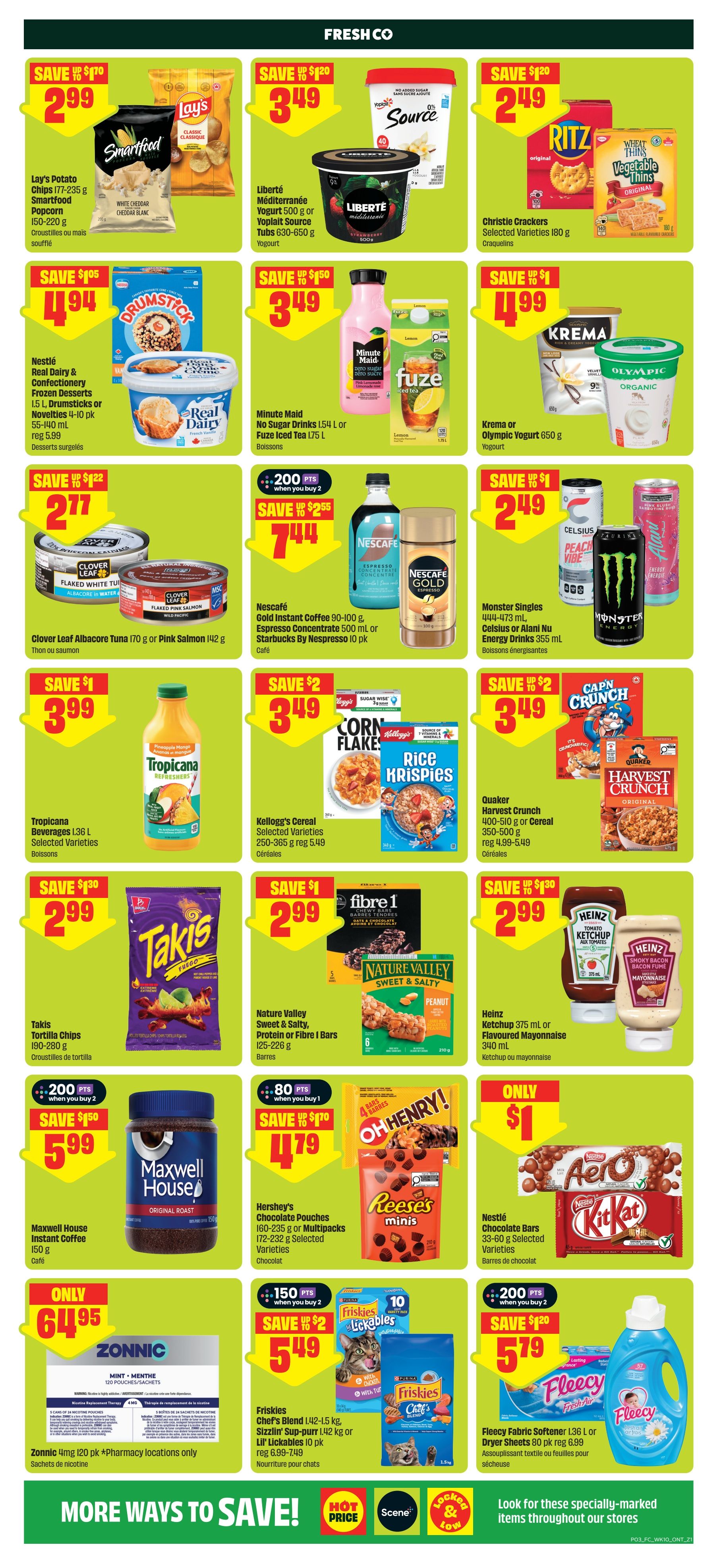 FreshCo Ontario weekly flyer specials page 4. Save $1.70 on Lay's Potato Chips 177-235 g or Smartfood Popcorn 150-220 g for $2.99. Save $1.20 on Liberté Méditerranée Yogurt 500 g or Yoplait Source Tubs 630-650 g for $3.49. Save $1.20 on Christie Crackers Selected Varieties 180 g for $2.49. Save $1.05 on Nestlé Real Dairy & Confectionery Frozen Desserts 1.5 L, Drumsticks or Novelties 4-10 pk 55-140 ml for $4.94. Save $1.50 on Minute Maid No Sugar Drinks 1.54 L or Fuze Iced Tea 1.75 L for $3.49. Save $1.99 on Kρέma or Olympic Yogurt 650 g for $4.99. Save $1.22 on Clover Leaf Albacore Tuna 170 g or Pink Salmon 142 g for $2.77. Get 200 points when you buy 2 Nescafé Gold Instant Coffee 100-500 ml, Espresso Concentrate 500 ml or Starbucks By Nespresso 10 pk for $7.44. Save $1 on Monster Singles 444-473 ml, Celsius or Alani Nu Energy Drinks 355 ml for $2.49. Save $1 on Tropicana Beverages 1.36 L Selected Varieties for $3.99. Save $2 on Kellogg's Cereal Selected Varieties 250-365 g for $3.49. Save $2 on Quaker Harvest Crunch 400-510 g or Cereal 350-500 g for $3.49. Save $1.30 on Takis Tortilla Chips 190-280 g for $2.99. Save $1 on Nature Valley Sweet & Salty, Protein or Fibre I Bars 125-226 g for $2.99. Save $1.30 on Heinz Ketchup 375 ml or Flavoured Mayonnaise 340 ml for $2.99. Get 80 points when you buy 1 Hershey's Chocolate Pouches 160-235 g or Multipacks 172-232 g Selected Varieties for $4.79. Only $1 for Nestlé Chocolate Bars 33-60 g Selected Varieties. Get 150 points when you buy 2 Friskies Chef's Blend 1.42-1.5 kg, Sizzlin' Sup-purr 1.42 kg or Lil' Lickables 10 pk for $5.49. Save $1.20 on Fleecy Fabric Softener 1.36 L or Dryer Sheets 80 pk for $5.79. Only $64.95 for Zonnic 4mg 120 pk (pharmacy locations only). Look for these specially-marked items throughout our stores.