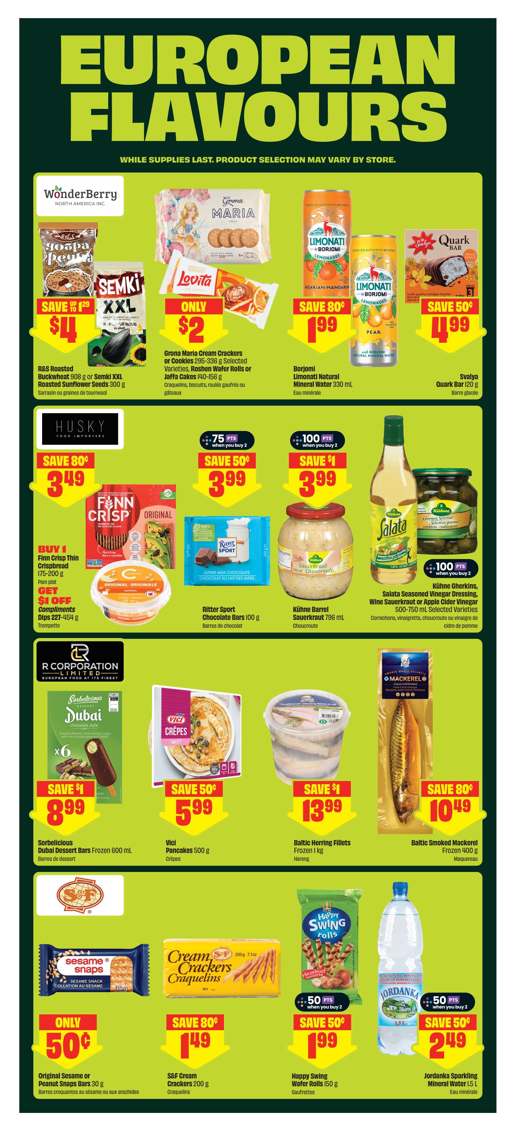 FreshCo Ontario flyer, page 8. Featuring European Flavours. Offers include R&S Roasted Buckwheat 908 g or Semki XXL Roasted Sunflower Seeds 300 g for $4, Grana Maria Cream Crackers or Cookies 295-336 g for $2, and Borjomi Limonati Natural Mineral Water 330 ml for $1.99 with an 80 cent saving. Svalya Quark Bar 120 g is on sale for $4.99 with a 50 cent saving. Husky Food Importers Finn Crisp Thin Crispbread 175-200 g is buy 1, get $1 off compliments dips 227-454 g. Ritter Sport Chocolate Bars 100 g are 2 for $3.99 with a 50 cent saving. Kuhne Barrel Sauerkraut 796 mL and Salata Seasoned Vinegar Dressing, Wine Sauerkraut or Apple Cider Vinegar 500-750 mL are 2 for $3.99 with a $1 saving. Sorbelicious Dubai Dessert Bars Frozen 600 mL are $8.99 with a $1 saving. Vici Pancakes 500 g are $5.99 with a 50 cent saving. Baltic Herring Fillets Frozen 1 kg are $13.99 with a $1 saving. Baltic Smoked Mackerel Frozen 400 g is $10.49 with an 80 cent saving. Original Sesame or Peanut Snaps Bars 30 g are only $0.50. S&F Cream Crackers 200 g are $1.49 with an 80 cent saving. Happy Swing Wafer Rolls 150 g are 2 for $1.99 with a 50 cent saving. Jordanka Sparkling Mineral Water 1.5 L is $2.49 with a 50 cent saving.