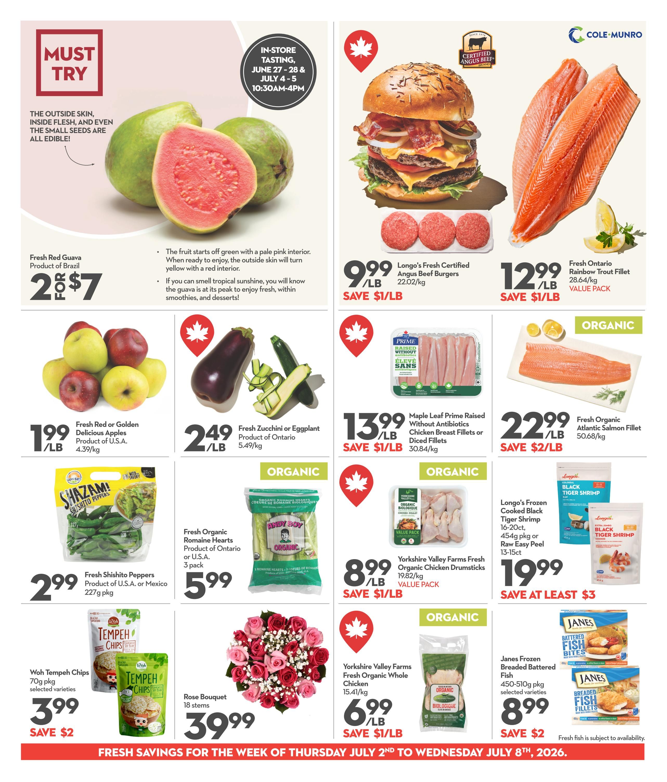 Garden Foods weekly flyer specials page 4. Featuring Fresh Red Guava from Brazil for 2 for $7. Longo's Fresh Certified Angus Beef Burgers are $9.99/lb, save $1/lb. Fresh Ontario Rainbow Trout Fillet is $12.99/lb, save $1/lb. Fresh Red or Golden Delicious Apples from U.S.A. are $1.99/lb. Fresh Zucchini or Eggplant from Ontario are $2.49/lb. Maple Leaf Prime Raised Without Antibiotics Chicken Breast Fillets or Diced Fillets are $13.99/lb, save $1/lb. Fresh Organic Atlantic Salmon Fillet is $22.99/lb, save $2/lb. Fresh Shishito Peppers from U.S.A. or Mexico are $2.99 for a 227g package. Fresh Organic Romaine Hearts from Ontario or U.S.A. are $5.99 for a 3 pack. Yorkshire Valley Farms Fresh Organic Chicken Drumsticks are $8.99/lb, save $1/lb. Longo's Frozen Cooked Black Tiger Shrimp (16-20ct, 454g pkg or Raw Easy Peel 13-15ct) are $19.99, save at least $3. Woh Tempeh Chips (70g pkg, selected varieties) are $3.99, save $2. Yorkshire Valley Farms Fresh Organic Whole Chicken is $6.99/lb, save $1/lb. Janes Frozen Breaded Battered Fish (450-510g pkg, selected varieties) are $8.99, save $2. A Rose Bouquet with 18 stems is $39.99. In-store tasting for June 27-28 & July 4-5 from 10:30 AM-4 PM.