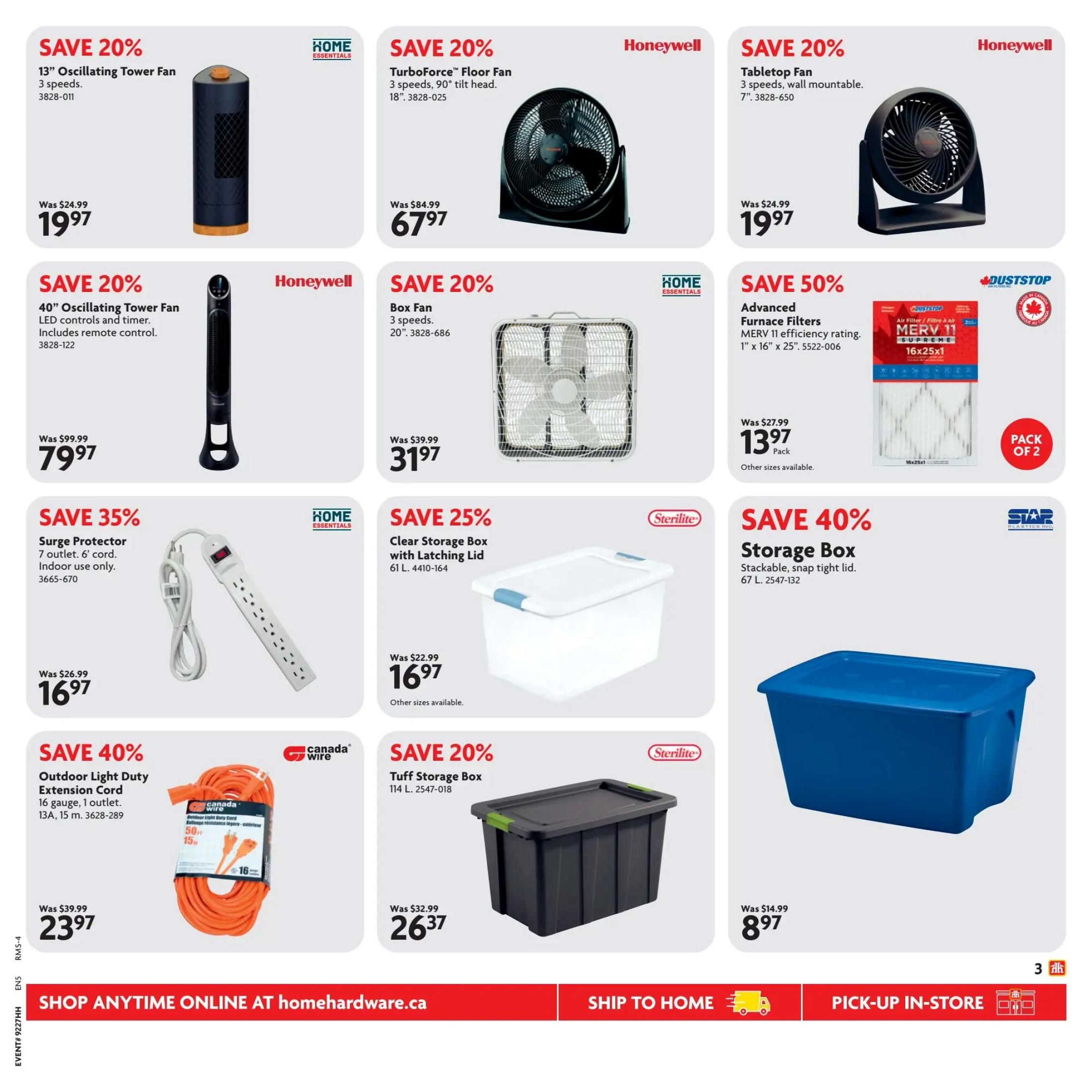 Home Hardware flyer specials page 4. Save 20% on a 13' Oscillating Tower Fan for $19.97, originally $24.99. Save 20% on a Honeywell TurboForce Floor Fan, 18', for $67.97, originally $84.99. Save 20% on a Honeywell Tabletop Fan, 7', for $19.97, originally $24.99. Save 20% on a 40' Oscillating Tower Fan with remote for $79.97, originally $99.99. Save 20% on a Home Essentials Box Fan, 20', for $31.97, originally $39.99. Save 50% on Duststop Advanced Furnace Filters, MERV 11 efficiency rating, 1' x 16' x 25', pack of 2, for $13.97. Save 35% on a Home Essentials Surge Protector with 7 outlets and 6' cord for $16.97, originally $26.99. Save 25% on a Sterilite Clear Storage Box with Latching Lid, 61 L, for $16.97. Save 40% on a Star Plastics Storage Box, stackable, snap tight lid, 67 L, for $8.97. Save 40% on a Canada Wire Outdoor Light Duty Extension Cord, 16 gauge, 1 outlet, 13A, 15 m, for $23.97, originally $39.99. Save 20% on a Sterilite Tuff Storage Box, 114 L, for $26.37, originally $32.99. Shop anytime online at homehardware.ca, ship to home, or pick-up in-store.