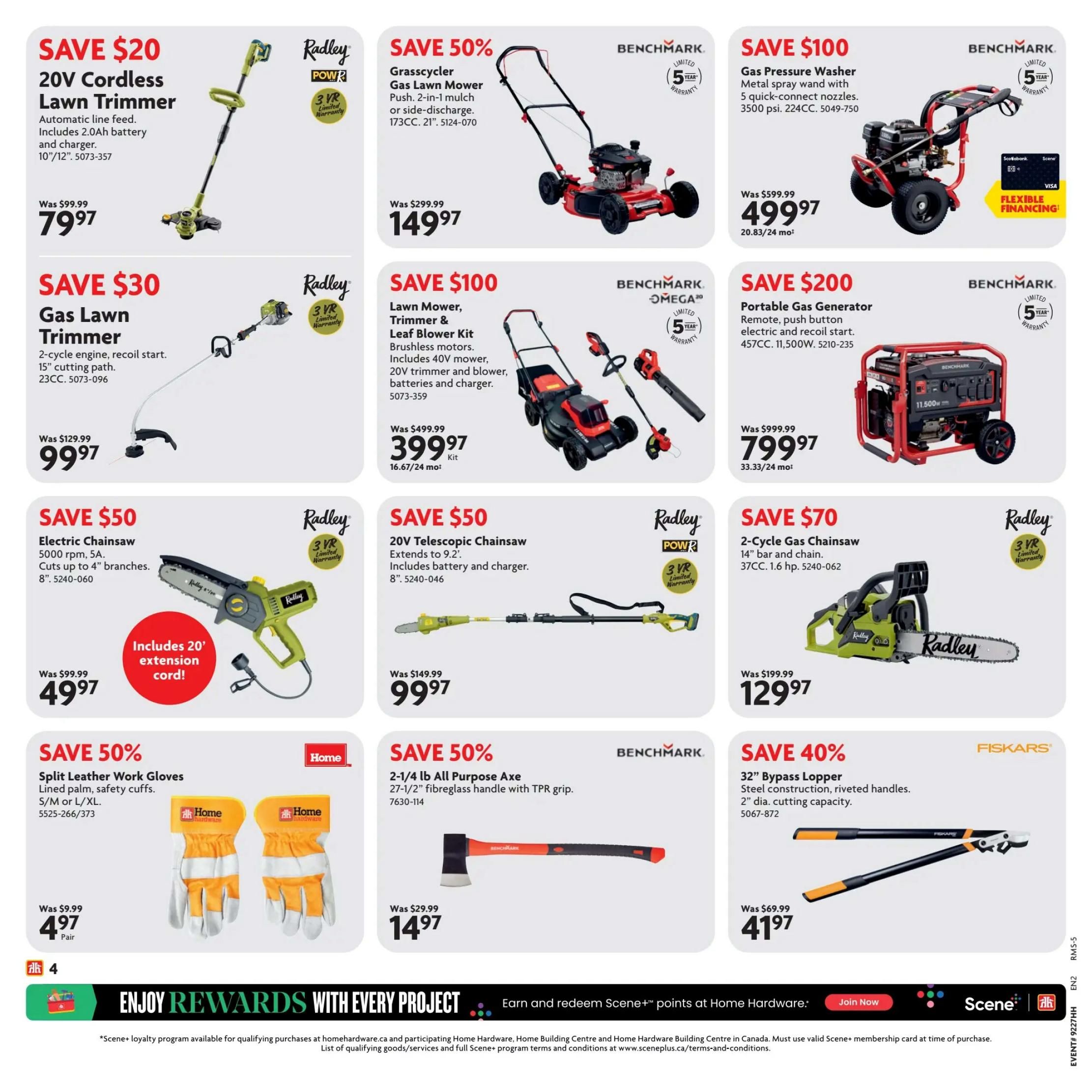Home Hardware Atlantic flyer specials page 5. Save $20 on a Radley 20V Cordless Lawn Trimmer with automatic line feed, 2.0Ah battery and charger, 10'/12' cutting width for $79.97. Save $30 on a Radley Gas Lawn Trimmer with 2-cycle engine, recoil start, and 15' cutting path for $99.97. Save $50 on an 8' Radley Electric Chainsaw, 5000 rpm, 5A, cuts up to 4' branches, includes 20' extension cord for $49.97. Save 50% on Home Split Leather Work Gloves, lined palm, safety cuffs, available in S/M or L/XL for $4.97 per pair. Save 50% on a Benchmark Grasscycler Gas Lawn Mower, push, 2-in-1 mulch or side-discharge, 173CC, 21' for $149.97. Save $100 on a Benchmark Lawn Mower, Trimmer & Leaf Blower Kit with brushless motors, includes 40V mower, 20V trimmer and blower, batteries and charger for $399.97. Save 50% on a Benchmark 2-1/4 lb All Purpose Axe with 27-1/2' fibreglass handle with TPR grip for $14.97. Save $100 on a Benchmark Gas Pressure Washer with metal spray wand, 5 quick-connect nozzles, 3500 psi, 224CC for $499.97. Save $200 on a Benchmark Portable Gas Generator with remote, push button electric and recoil start, 457CC, 11,500W for $799.97. Save $70 on a Radley 2-Cycle Gas Chainsaw with 14' bar and chain, 37CC, 1.6 hp for $129.97. Save 40% on Fiskars 32' Bypass Lopper with steel construction, riveted handles, and 2' diameter cutting capacity for $41.97. Enjoy rewards with every project and earn Scene+ points.