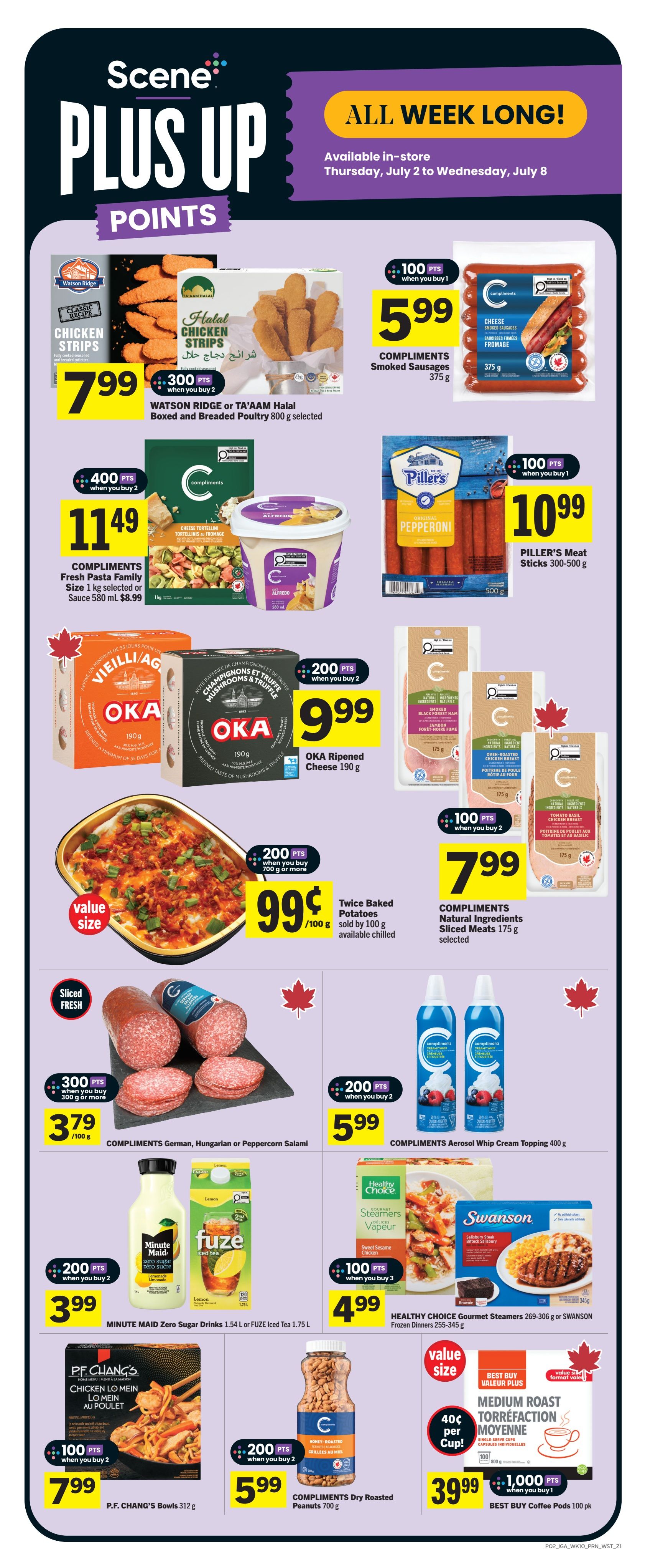 IGA Weekly Flyer Specials Page 3: ALL WEEK LONG! Available in-store Thursday, July 2 to Wednesday, July 8. Scene+ points offers include: 300 points when you buy 2 Watson Ridge or TA'AAM Halal Boxed and Breaded Poultry 800 g selected for $7.99. 100 points when you buy 1 Compliments Smoked Sausages 375 g for $5.99. 400 points when you buy 2 Compliments Fresh Pasta Family Size 1 kg selected or Sauce 580 ml for $11.49. 100 points when you buy 1 Piller's Meat Sticks 300-500 g for $10.99. 200 points when you buy 2 OKA Ripened Cheese 190 g for $9.99. 200 points when you buy 700 g or more Twice Baked Potatoes sold by 100 g for $0.99/100 g. 100 points when you buy 3 Compliments Natural Ingredients Sliced Meats 175 g selected for $7.99. 300 points when you buy 300 g or more Compliments German, Hungarian or Peppercorn Salami for $3.79/100 g. 200 points when you buy 2 Compliments Aerosol Whip Cream Topping 400 g for $5.99. 200 points when you buy 2 Minute Maid Zero Sugar Drinks 1.54 L or FUZE Iced Tea 1.75 L for $3.99. 100 points when you buy 3 Healthy Choice Gourmet Steamers 269-306 g or SWANSON Frozen Dinners 255-306 g for $4.99. 100 points when you buy 2 P.F. Chang's Bowls 312 g for $7.99. 200 points when you buy 2 Compliments Dry Roasted Peanuts 700 g for $5.99. Best Buy Coffee Pods 100 pk for $39.99 with 1,000 points when you buy 1.