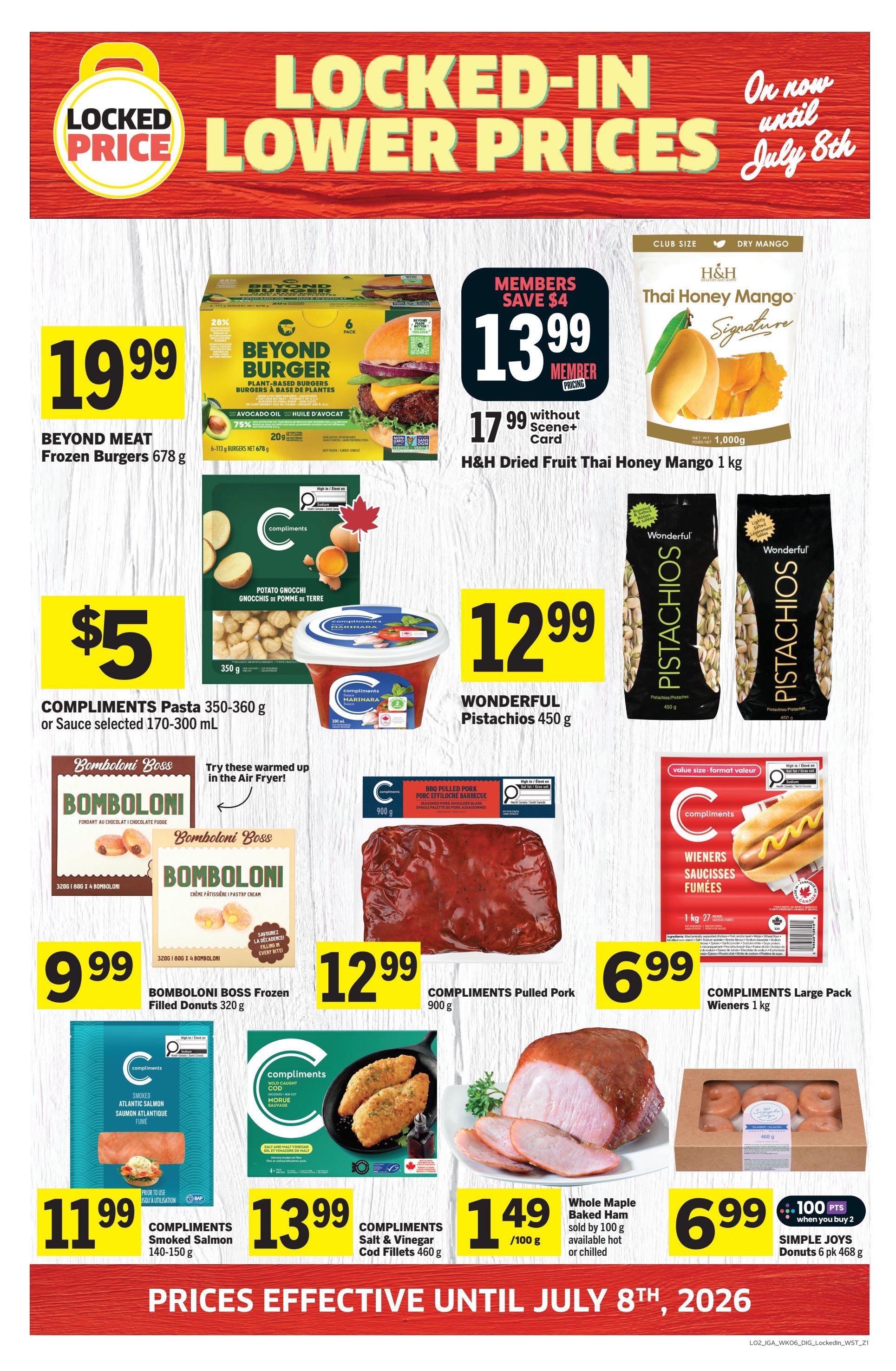 IGA Weekly Flyer Specials, Page 11. Locked-in lower prices on now until July 8th. Featured items include Beyond Meat Frozen Burgers 678 g for $19.99. H&H Dried Fruit Thai Honey Mango 1 kg is $13.99 for members, saving $4, or $17.99 without a Scene+ Card. Compliments Potato Gnocchi 350 g and Compliments Marinara Sauce 300 mL are $5. Wonderful Pistachios 450 g are $12.99. Bomboloni Boss Frozen Filled Donuts 320 g are $9.99. Compliments Pulled Pork BBQ 900 g is $12.99. Compliments Large Pack Wieners 1 kg are $6.99. Compliments Smoked Salmon 140-150 g is $11.99. Compliments Salt & Vinegar Cod Fillets 460 g are $13.99. Whole Maple Baked Ham is $1.49 per 100 g, sold by 100 g, available hot or chilled. Simple Joys Donuts 6 pk 468 g are $6.99 when you buy 2, with 100 bonus points. pts reward. pts reward. Prices effective until July 8th, 2026.
