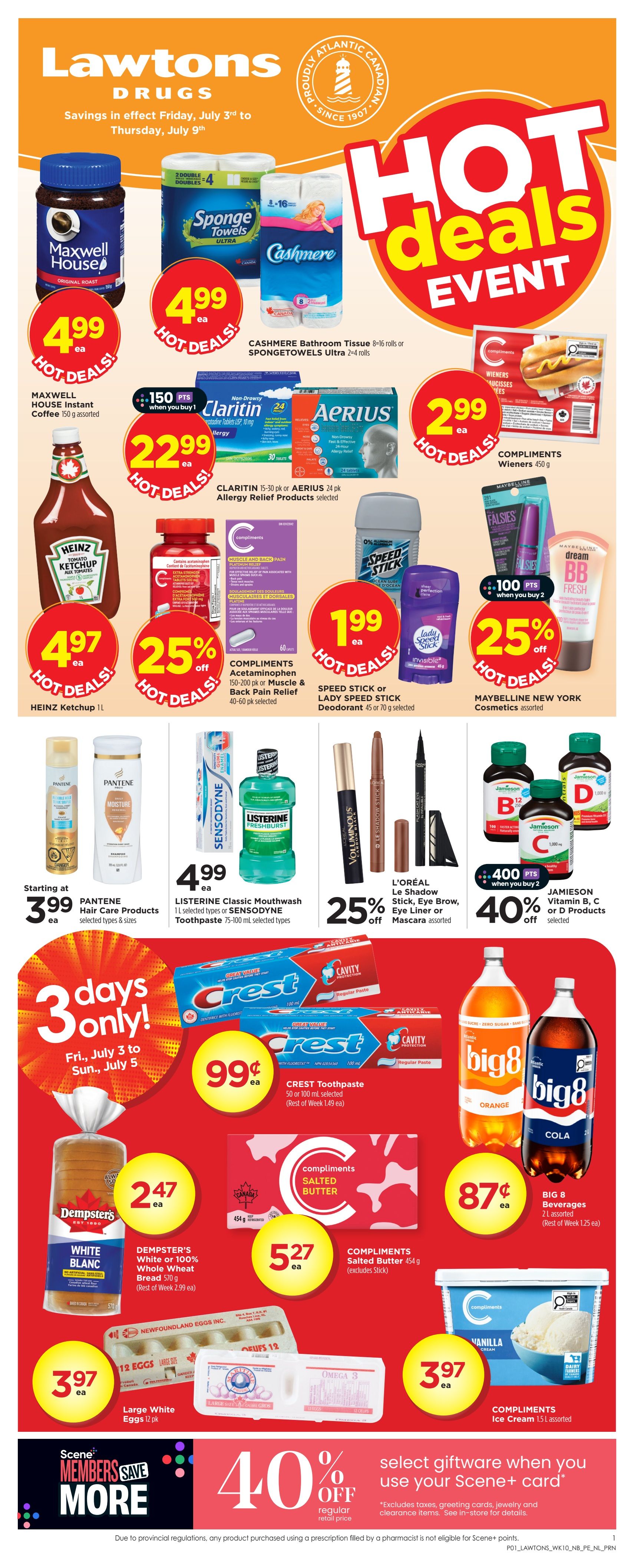 Lawtons Drugs flyer savings from Friday, July 3rd to Thursday, July 9th. Hot Deals Event features Maxwell House Instant Coffee 150 g for $4.99, Sponge Towels 2-4 rolls and Cashmere Bathroom Tissue 8-16 rolls for $4.99 each. Compliments Wieners 450 g are $2.99. Heinz Ketchup 1L is $4.97. Get 25% off Compliments Acetaminophen 150-200 mg or Muscle & Back Pain Relief 40-60 pk. Speed Stick or Lady Speed Stick Deodorant 45 or 70 g is $1.99. Get 25% off Maybelline New York Cosmetics. Pantene Hair Care Products start at $3.99. Listerine Classic Mouthwash 1L or Sensodyne Toothpaste 75-100 mL selected types are $4.99. L'Oréal Le Shadow Stick, Eye Brow, or Mascara assorted are 25% off. Jamieson Vitamin B, C, or D Products are 40% off when you buy 2, with 400 bonus Scene+ points. For 3 days only, Friday, July 3rd to Sunday, July 5th, Dempster's White or 100% Whole Wheat Bread 510 g is $2.47. Large White Eggs 12 pk are $3.97. Compliments Salted Butter 454 g (excludes stick) is $5.27. Compliments Ice Cream 1.5L assorted is $3.97. Big 8 Beverages 2L assorted are $0.87. Crest Toothpaste 50 or 100 mL selected is $0.99. Scene+ Members Save More with 40% off select giftware when you use your Scene+ card.