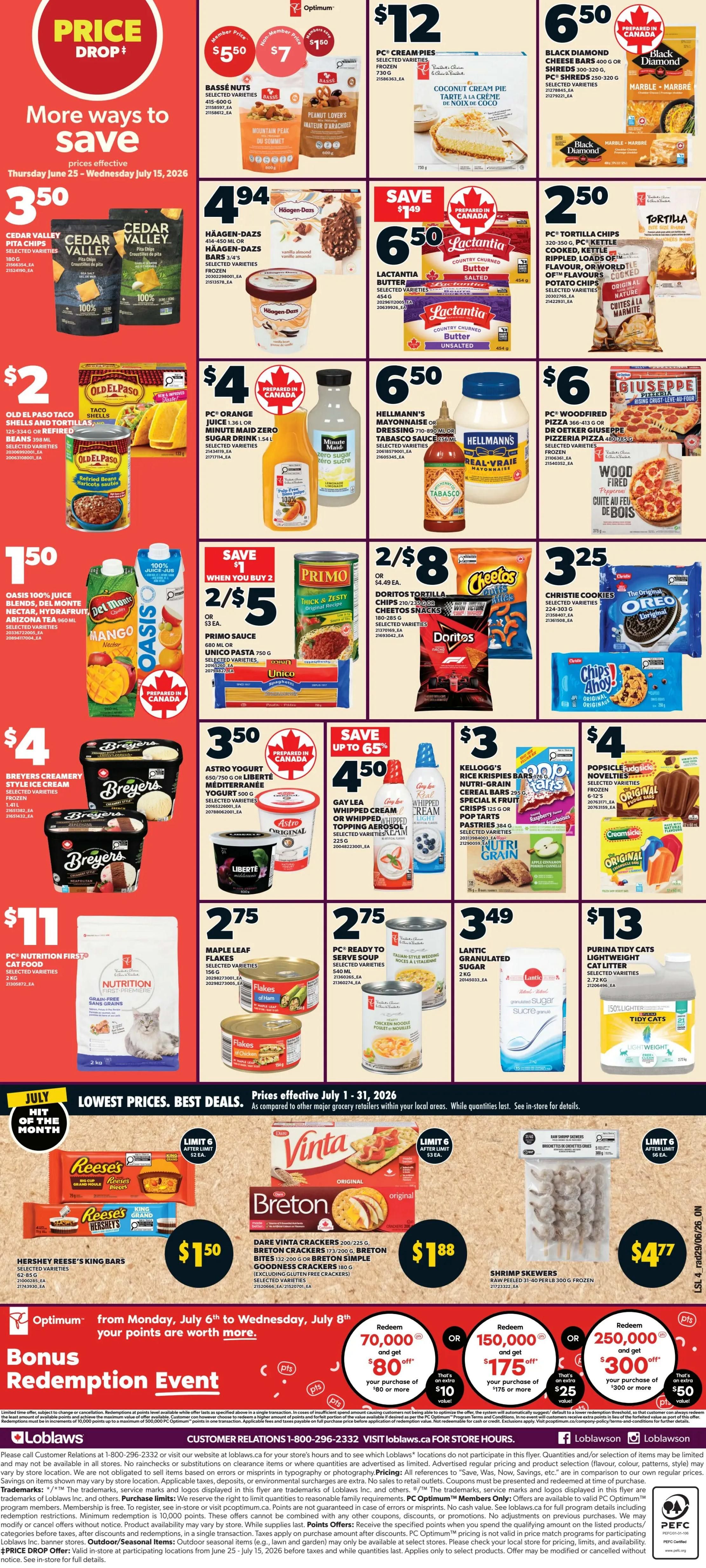 Loblaws Weekly Flyer Specials, Page 3. More ways to save from Thursday, June 25 to Wednesday, July 15, 2026. Featuring Cedar Valley Pita Chips for $3.50. Häagen-Dazs bars and pints are $4.94. Lactantia Butter is $6.50. PC Tortilla Chips are $2.50. Old El Paso Taco Shells and Refried Beans are $2.00. PC Orange Juice or Minute Maid Zero Sugar Drink is $4.00. Hellmann's Mayonnaise or Tabasco Sauce is $6.50. PC Woodfired Pizza is $6.00. Oasis 100% Juice is $1.50. Primo Sauce is 2 for $5 when you buy 2. Doritos Tortilla Chips or Cheetos are 2 for $8. Christie Cookies are $3.25. Breyers Creamery Style Ice Cream is $4.00. Astro Yogurt is $3.50. Gay Lea Whipped Cream or Whipped Topping Aerosol is $4.50. Kellogg's Nutri-Grain Cereal Bars, Pop Tarts, or Pastries are $3.00. Popsicle Novelties are $4.00. PC Nutrition First Cat Food is $11.00. Maple Leaf Flakes are $2.75. PC Ready to Serve Soup is $2.75. Lantic Granulated Sugar is $3.49. Purina Tidy Cats Lightweight Cat Litter is $13.00. July Hit of the Month specials include Reese's King Bars for $1.50, Dare Vinta Breton Crackers for $1.88, and Shrimp Skewers for $4.77. Lowest Prices. Best Deals. Prices effective July 1 - 31, 2026. Optimum Bonus Redemption Event from Monday, July 6 to Wednesday, July 8: Redeem 70,000 points and get $80 off your purchase of $80 or more, or redeem 150,000 points and get $175 off your purchase of $175 or more, or redeem 250,000 points and get $300 off your purchase of $300 or more. Visit Loblaws.ca for store hours.