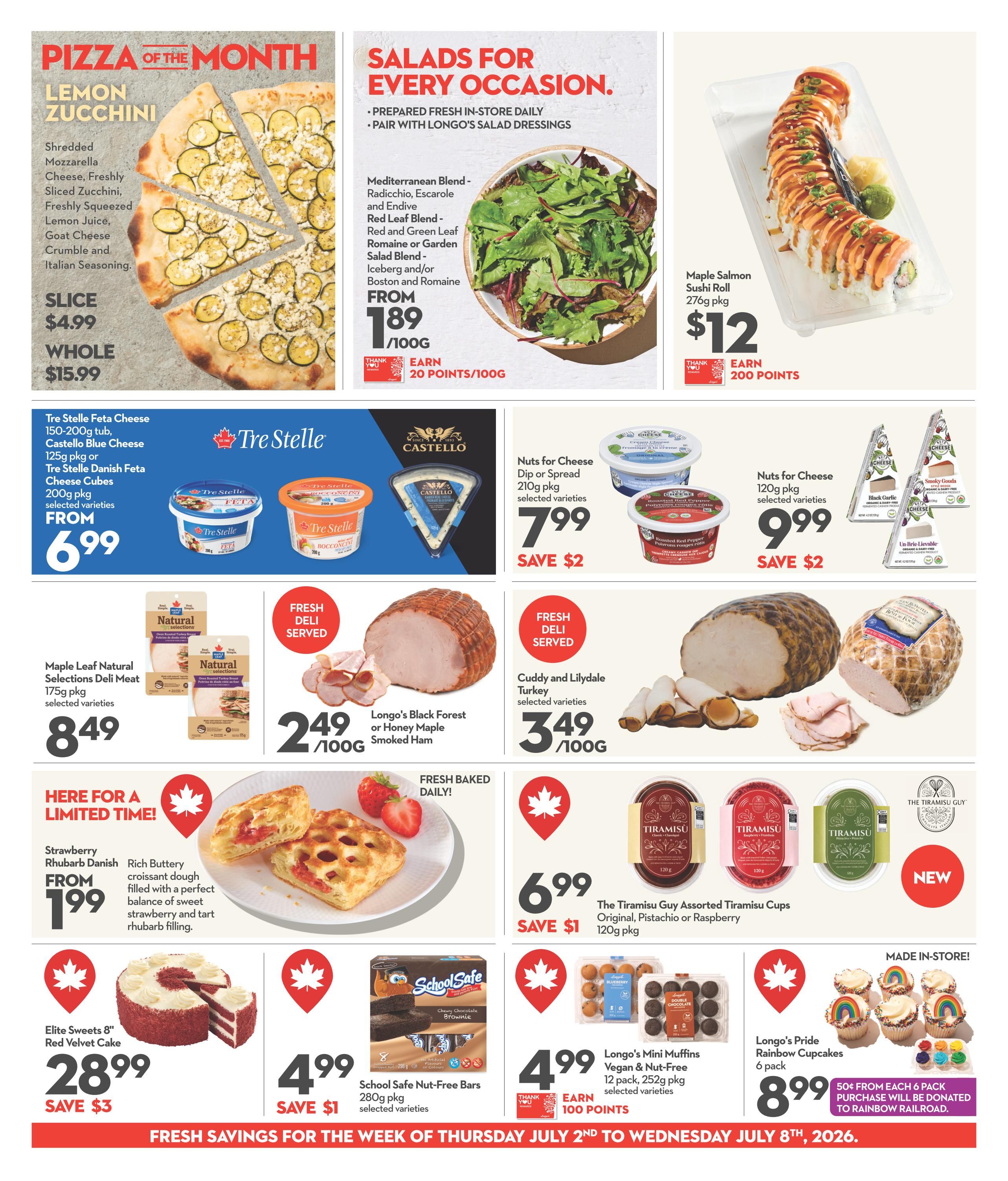 Longo's Weekly Flyer Specials Page 5. Pizza of the Month: Lemon Zucchini pizza, available by the slice for $4.99 or whole for $15.99. Salads for Every Occasion: Mediterranean Blend, Red Leaf Blend, or Garden Salad Blend, priced from $1.89/100g and earn 20 points per 100g. Maple Salmon Sushi Roll, 276g pkg, for $12 and earn 200 points. Tre Stelle Feta Cheese, 150-200g tub, Castello Blue Cheese, 125g pkg, or Tre Stelle Danish Feta Cheese Cubes, 200g pkg, selected varieties, from $6.99. Maple Leaf Natural Selections Deli Meat, 175g pkg, selected varieties, for $8.49. Fresh Deli Served: Longo's Black Forest or Honey Maple Smoked Ham, $2.49/100g. Cuddy and Lilydale Turkey, selected varieties, $3.49/100g. Limited Time Offer: Strawberry Rhubarb Danish, from $1.99, featuring a rich buttery croissant dough filled with sweet strawberry and tart rhubarb. Fresh Baked Daily: The Tiramisu Guy Assorted Tiramisu Cups, Original, Pistachio or Raspberry, 120g pkg, for $6.99, save $1. Elite Sweets 8' Red Velvet Cake for $28.99, save $3. School Safe Nut-Free Bars, 280g pkg, selected varieties, for $4.99, save $1. Longo's Mini Muffins Vegan & Nut-Free, 12 pack, 252g pkg, selected varieties, for $4.99 and earn 100 points. Longo's Pride Rainbow Cupcakes, 6 pack, for $8.99, with 50¢ from each 6 pack purchase donated to Rainbow Railroad. Fresh savings are valid from Thursday, July 2nd to Wednesday, July 8th, 2026.