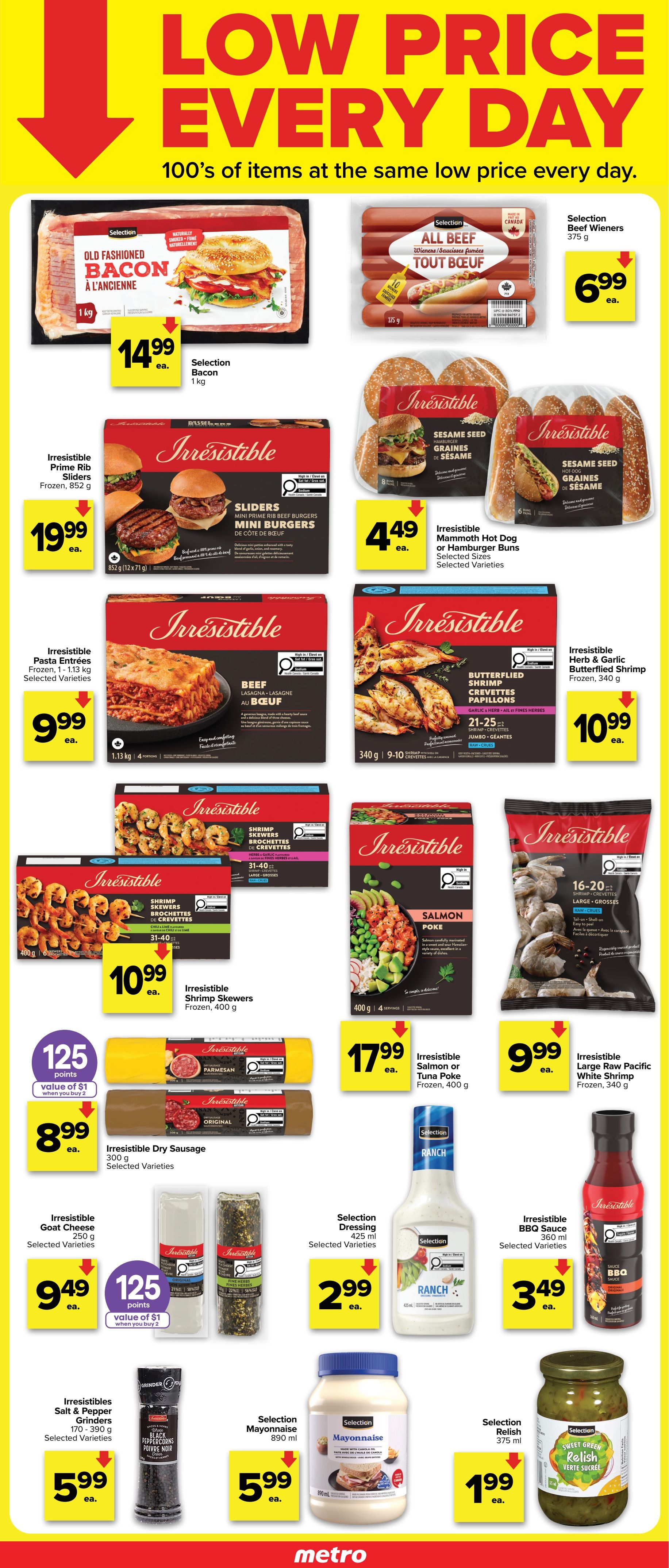 Metro Ontario flyer, Page 2. Featuring a 'Low Price Every Day' theme. On sale: Selection Old Fashioned Bacon, 1 kg for $14.99; Selection Beef Wieners, 375 g for $6.99. Irresistible Prime Rib Sliders, frozen, 852 g for $19.99. Irresistible Sesame Seed Mammoth Hot Dog or Hamburger Buns, selected sizes and varieties, for $4.49. Irresistible Beef Lasagna, frozen, 1.13 kg for $9.99. Irresistible Garlic & Herb Butterflied Shrimp, frozen, 340 g for $10.99. Irresistible Shrimp Skewers, frozen, 400 g for $10.99. Irresistible Salmon or Tuna Poke, frozen, 400 g for $17.99. Irresistible Large Raw Pacific White Shrimp, frozen, 340 g for $9.99. Irresistible Dry Sausage, 300 g, selected varieties, for $8.99 with 125 points value of $1 when you buy 2. Irresistible Goat Cheese, 250 g, selected varieties, for $9.49. Selection Dressing, 425 ml, selected varieties, for $2.99. Irresistible BBQ Sauce, 360 ml, selected varieties, for $3.49. Irresistibles Salt & Pepper Grinders, 170-390 g, selected varieties, for $5.99. Selection Mayonnaise, 890 ml, for $5.99. Selection Sweet Green Relish, 375 ml, for $1.99.