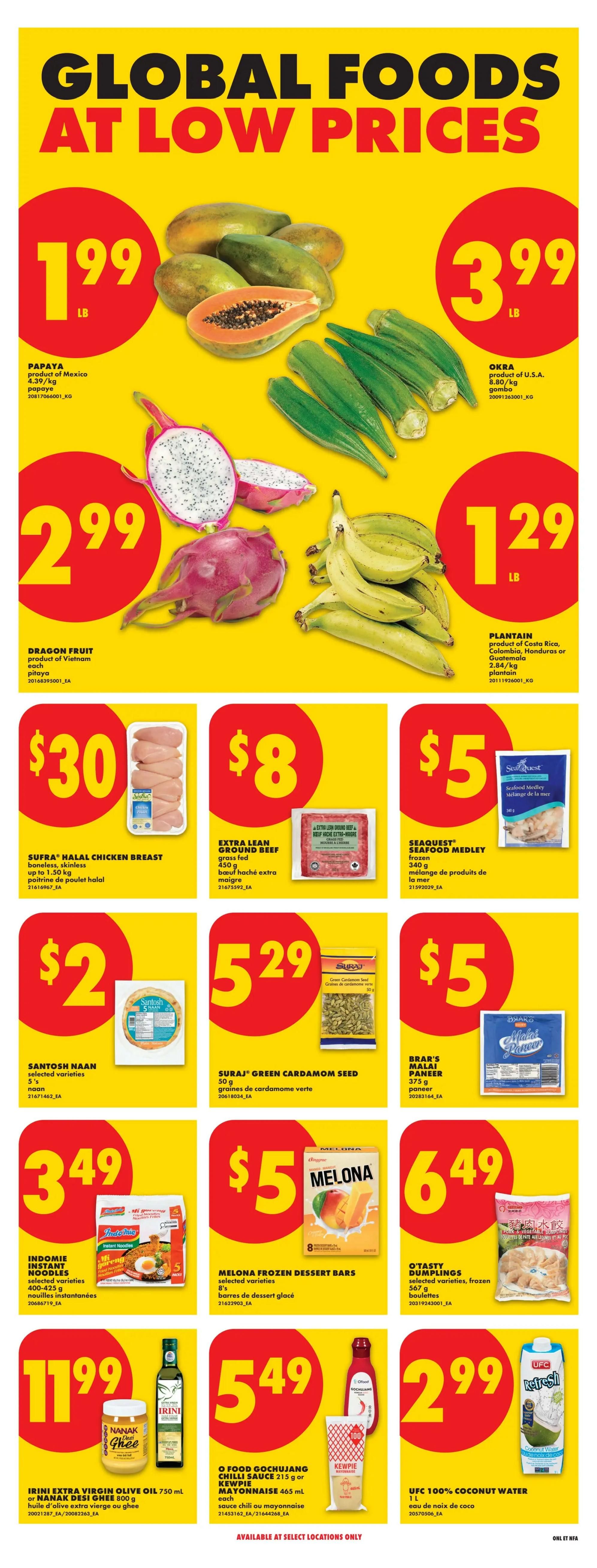 No Frills Atlantic Canada weekly flyer specials page 10 features Global Foods at Low Prices. Papayas are $1.99 per lb. Okra is $3.99 per lb. Dragon Fruit is $2.99 each. Plantains are $1.29 per lb. Sufra Halal Chicken Breast (boneless, skinless, up to 1.50 kg) is $30. Extra Lean Ground Beef (grass-fed, 450 g) is $8. Seaquest Seafood Medley (frozen, 340 g) is $5. Santosh Naan (selected varieties, 5's) is $2. Suraj Green Cardamom Seed (50 g) is $5.29. Brar's Malai Paneer (375 g) is $5. Indomie Instant Noodles (selected varieties, 400-425 g) are $3.49. Melona Frozen Dessert Bars (selected varieties, 8's) are $5. O'Tasty Dumplings (selected varieties, frozen, 567 g) are $6.49. Irini Extra Virgin Olive Oil (750 mL) or Nanak Desi Ghee (800 g) are $11.99. O Food Gochujang Chilli Sauce (215 g) or Kewpie Mayonnaise (465 mL) are $5.49 each. UFC 100% Coconut Water (1 L) is $2.99. Available at select locations only.
