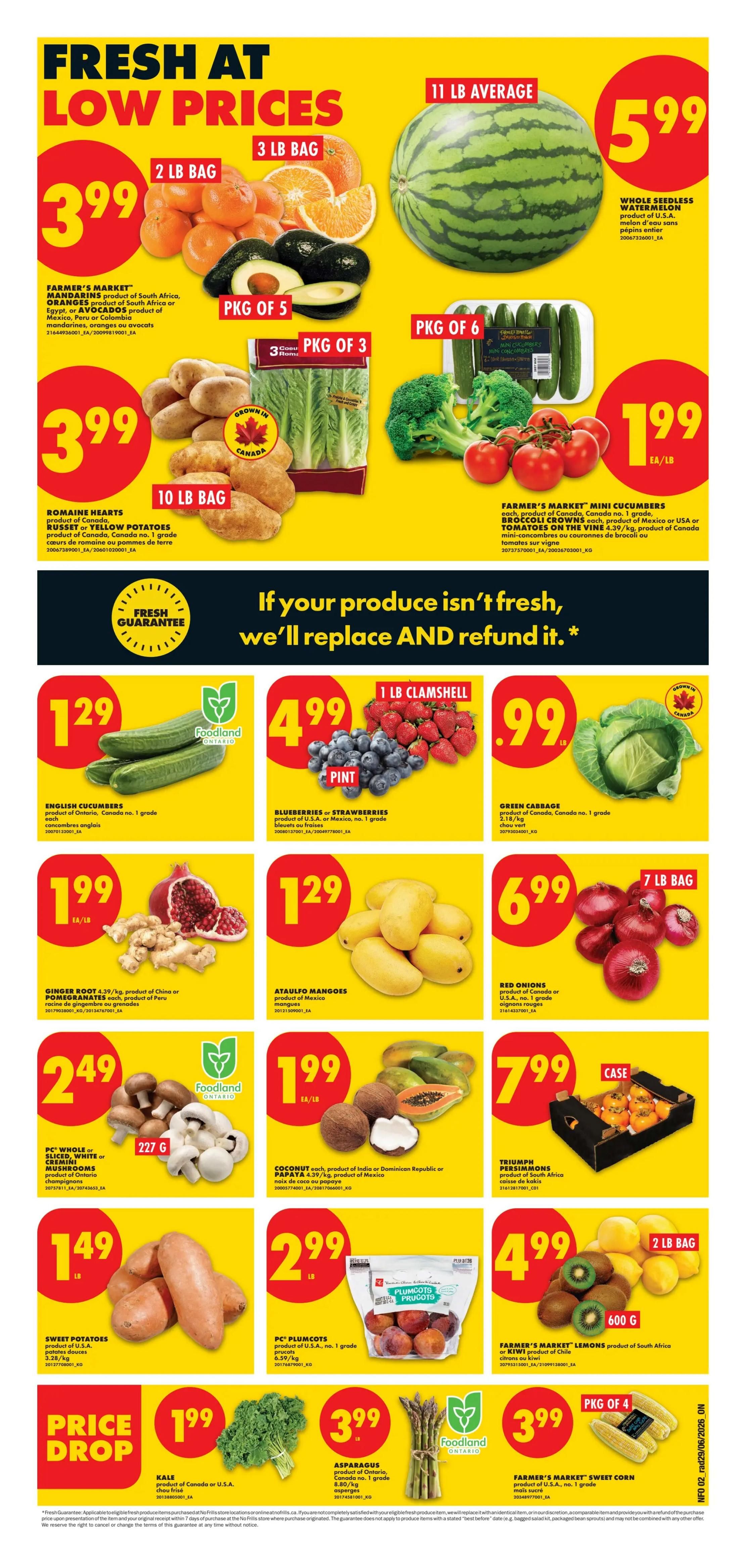 No Frills Ontario weekly flyer specials page 3. Fresh at low prices featuring a whole seedless watermelon for $5.99 (11 lb average). Farmer's Market mandarins (3 lb bag) and avocados (pkg of 5) for $3.99. Romaine hearts lettuce (3 lb pkg) and Russet or Yellow potatoes (10 lb bag) for $3.99. Farmer's Market mini cucumbers (pkg of 6), broccoli crowns, and tomatoes on the vine for $1.99 each or per lb. English cucumbers are $1.29 each. Blueberries or strawberries (1 lb clamshell) are $4.99. Green cabbage is $0.99 per lb. Ginger root and pomegranates are $1.99 per lb. Ataulfo mangoes are $1.29 per lb. Red onions (7 lb bag) are $6.99. PC whole or sliced white or crimini mushrooms (227 g) are $2.49. Coconut or papaya are $1.99 each. Triumph persimmons (case) are $7.99. Sweet potatoes are $1.49 per lb. PC plumcots (product of U.S.A., no. 1 grade) are $2.99. Farmer's Market lemons (2 lb bag) are $4.99. Price drop on kale for $1.99 per lb. Asparagus (product of Ontario, Canada no. 1 grade) is $3.99. Farmer's Market sweet corn (pkg of 4) is $3.99. Features a fresh guarantee: If your produce isn't fresh, we'll replace and refund it.