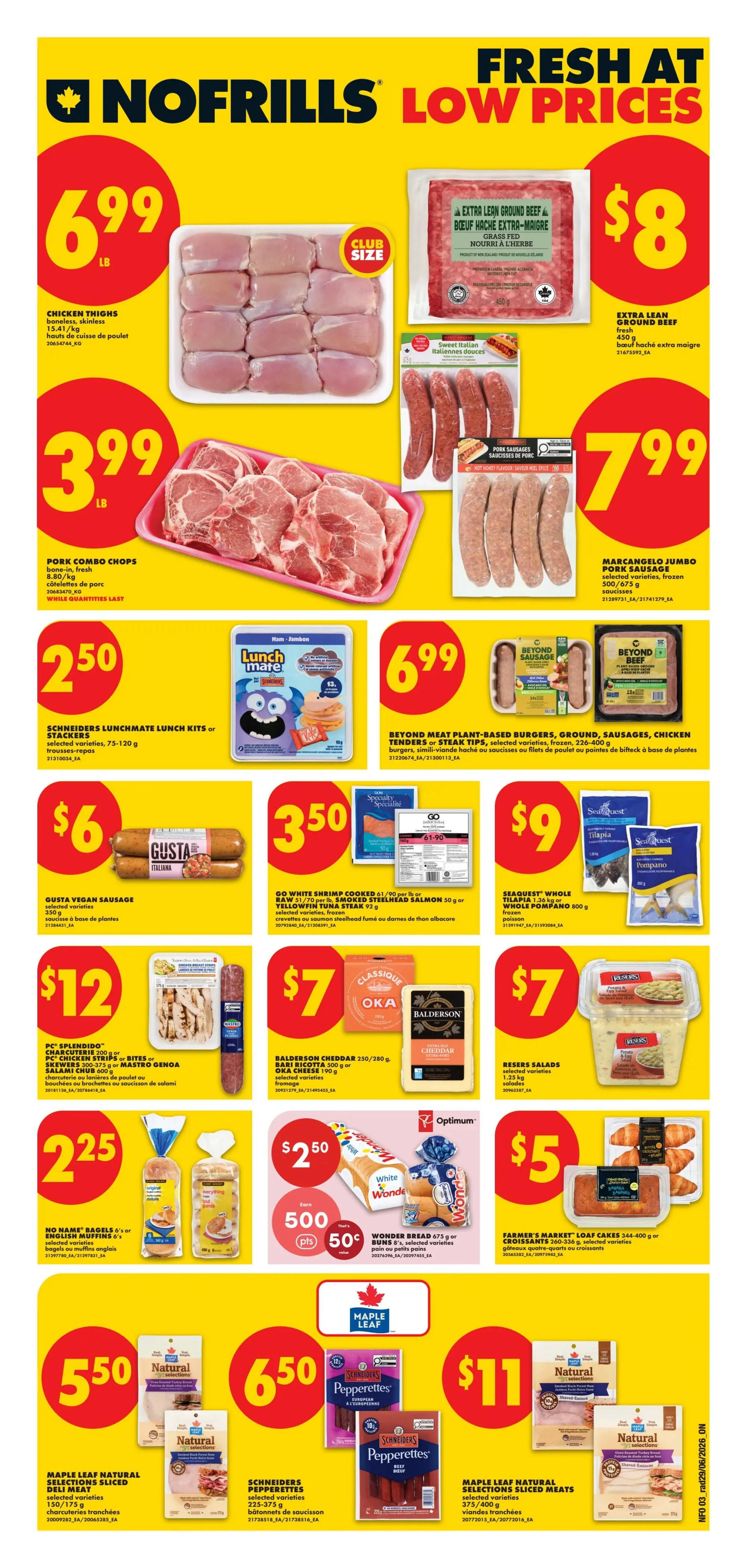 No Frills weekly flyer specials for Ontario. Page 4 features various meat and grocery deals. Chicken Thighs are $6.99/lb. Pork Combo Chops are $3.99/lb. Extra Lean Ground Beef is $8 for 450g. Marcangelo Jumbo Pork Sausage is $7.99 for 700/675g. Schneiders Lunchmate Lunch Kits or Stackers are $2.50. Beyond Meat Plant-Based Burgers, Ground, Sausages, Chicken Tenders or Steak Tips are $6.99 for 226-400g. Gusta Vegan Sausage is $6. GO White Shrimp Cooked 61-90/90 per lb or BSW Headless Shrimp, Salmon or Yellowfin Tuna Steak are $3.50. SeaQuest Whole Tilapia or Whole Pompano are $9. PC Splendido Charcuterie or Chicken Strips or Bites or Krevets are $12. Balderson Cheddar, Ricotta or Oka Cheese are $7. Reser Salads are $7 for 1.25 kg. No Name Bagels or Muffins are $2.25. Wonder Bread is $2.50 with 500 Optimum points and 50 cents off. Farmer's Market Loaf Cakes are $5 for 344-400g. Maple Leaf Natural Selections Sliced Deli Meats are $5.50. Schneiders Pepperettes are $6.50. Maple Leaf Natural Selections Sliced Meats are $11 for 375/400g.