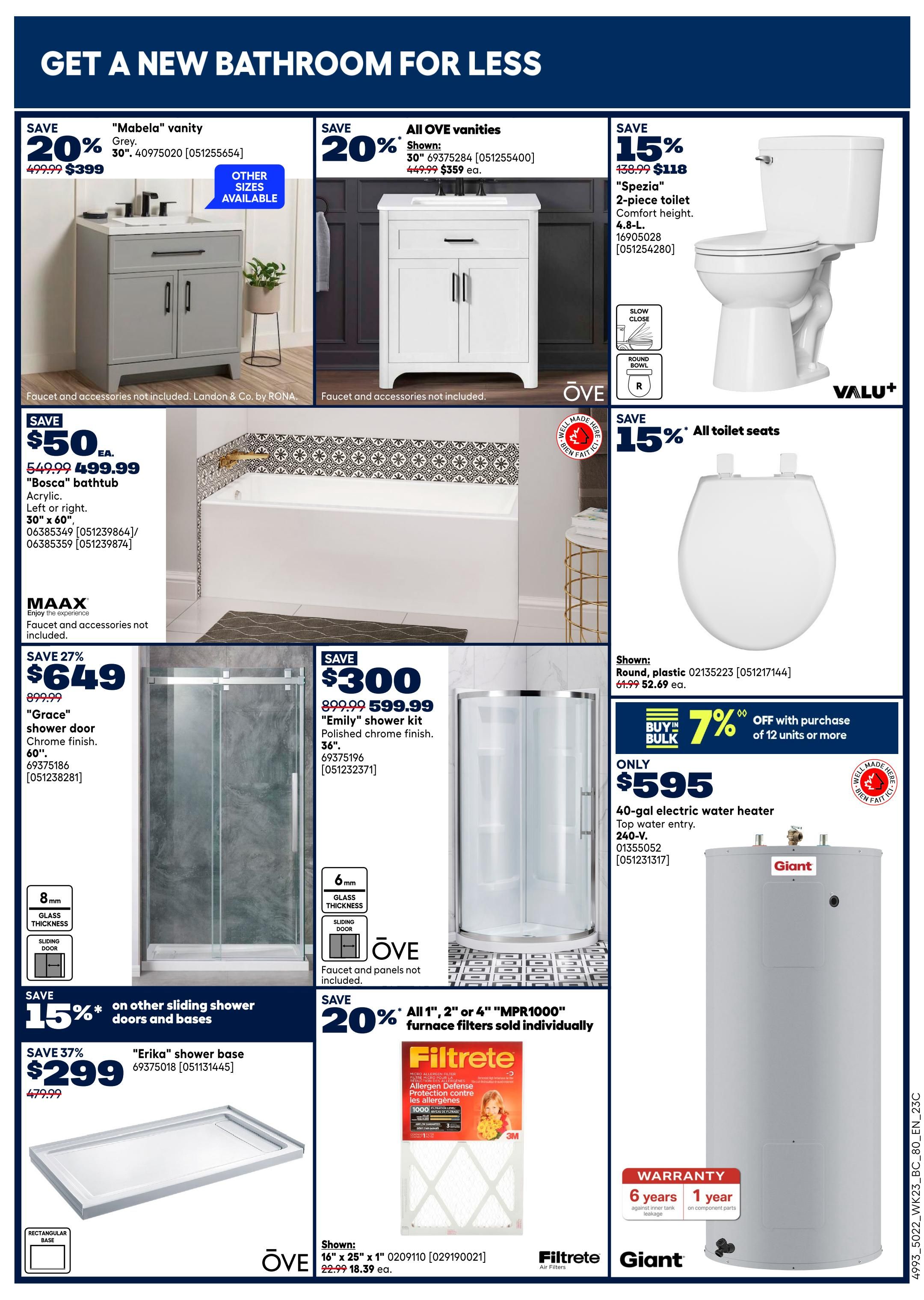 Get a new bathroom for less at Rona. Save 20% on 'Mabela' vanity in grey, now $399 from $499.99. Save 20% on all OVE vanities, with the 30' shown for $359 from $449.99. Save 15% on 'Spezia' 2-piece toilet, now $118 from $138.99. Save $50 on 'Bosca' bathtub, now $499.99 from $549.99. Save 27% on 'Grace' shower door in chrome finish, 60', now $649 from $899.99. Save $300 on 'Emily' shower kit with polished chrome finish, 36', now $599.99 from $899.99. Save 15% on other sliding shower doors and bases. Save 37% on 'Erika' shower base, now $299 from $479.99. Save 15% on all toilet seats, with the round plastic shown for $52.69 from $64.99. Get 7% off with bulk purchase of 12 units or more on 40-gal electric water heater, top water entry, 240-V, now only $595. Save 20% on all 1', 2', or 4' 'MPR1000' furnace filters sold individually, with the 16' x 25' x 1' shown for $18.39 from $22.99.