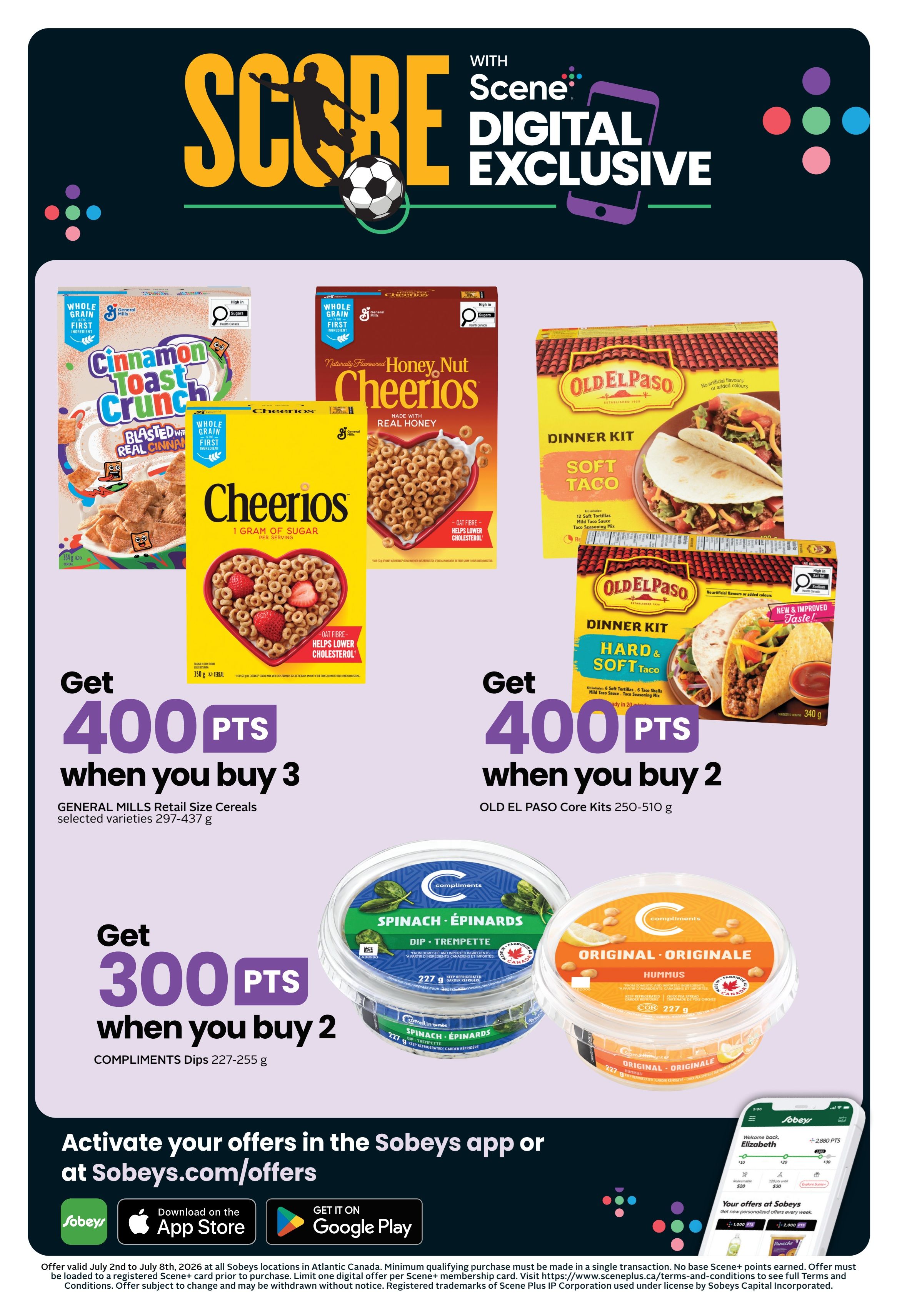 Sobeys Atlantic Canada weekly flyer specials, page 3. Get 400 Scene+ points when you buy 3 General Mills Retail Size Cereals, selected varieties 297-437 g, including Cinnamon Toast Crunch and Honey Nut Cheerios. Get 400 Scene+ points when you buy 2 Old El Paso Dinner Kits, Core Kits 250-510 g, including Soft Taco and Hard & Soft Taco. Get 300 Scene+ points when you buy 2 Compliments Dips, 227-255 g, such as Spinach & Épinards and Original Hummus. Activate your offers in the Sobeys app or at Sobeys.com/offers. Offer valid July 2nd to July 8th, 2026. Minimum qualifying purchase must be made in a single transaction. No bake Scene+ points earned. Offer must be loaded to a registered Scene+ card prior to purchase.