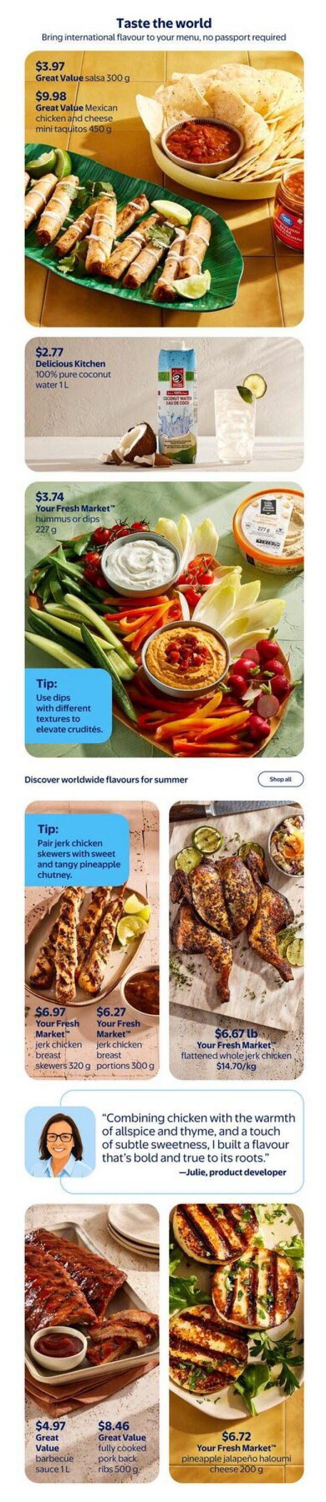 Walmart Canada flyer page 6 features international flavours for summer. Products include Great Value salsa for $3.97 and Great Value Mexican chicken and cheese mini taquitos for $9.98. Delicious Kitchen 100% pure coconut water is $2.77. Your Fresh Market hummus or dips are $3.74, with a tip to use dips with different textures. Also featured are Your Fresh Market jerk chicken skewers (320 g) for $6.97 and jerk chicken portions (300 g) for $6.27. Your Fresh Market flattened whole jerk chicken is $6.67 lb ($14.70/kg). A product developer, Julie, shares her inspiration for the jerk chicken flavour. Additionally, Great Value barbecue sauce is $4.97 for 1 L, Great Value fully cooked pork back ribs are $8.46 for 500 g, and Your Fresh Market pineapple jalapeño halloumi cheese is $6.72 for 200 g.