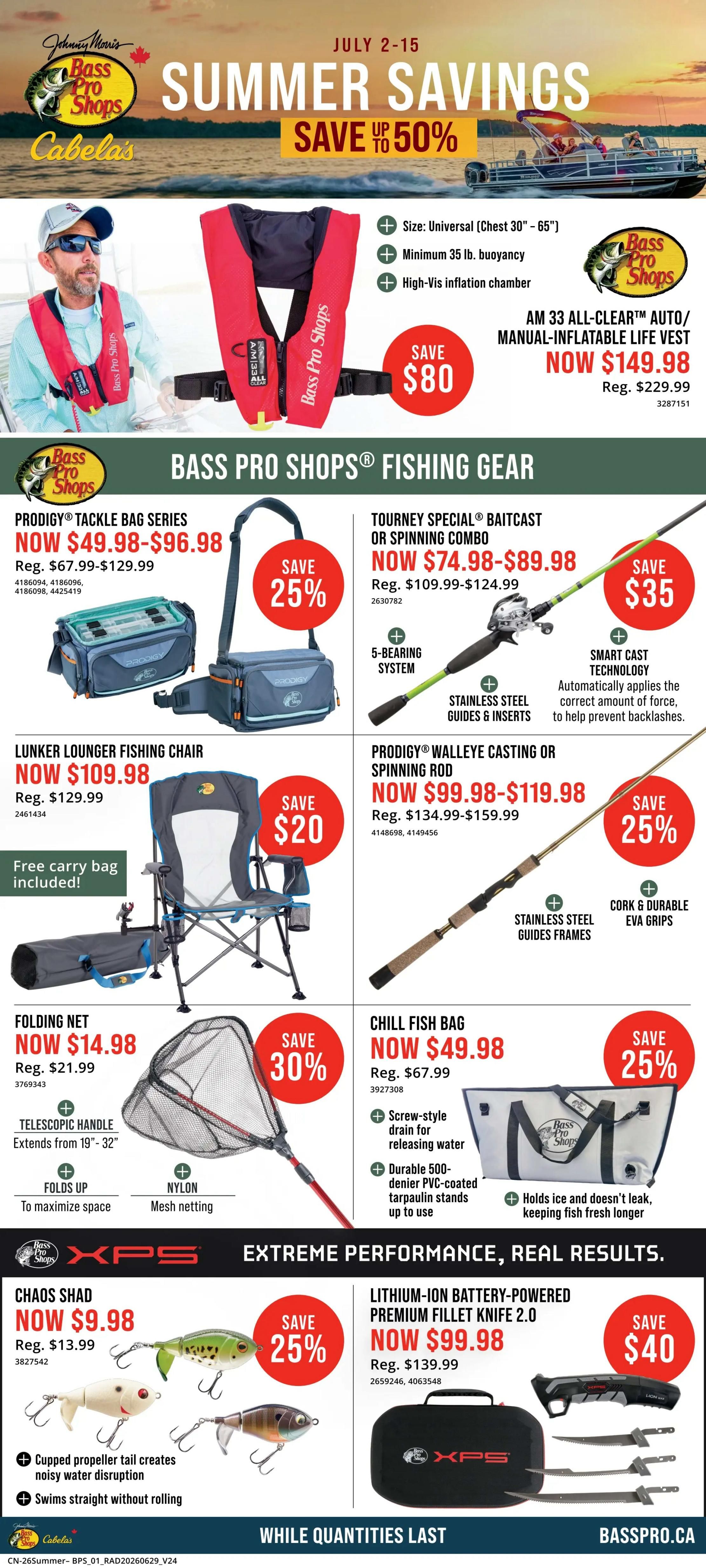 Cabela's Summer Savings flyer, July 2-15. Features the AM 33 All-Clear Auto/Manual-Inflatable Life Vest, now $149.98, saving $80. Bass Pro Shops Fishing Gear includes Prodigy Tackle Bag Series, now $49.98-$96.98 (save 25%), Tourney Special Baitcast or Spinning Combo, now $74.98-$89.98 (save 25%), Lunker Lounger Fishing Chair, now $109.98 (save $20) with a free carry bag, Prodigy Walleye Casting or Spinning Rod, now $99.98-$119.98 (save 25%), Folding Net, now $14.98 (save 30%), and Chill Fish Bag, now $49.98 (save 25%). Also featured are XPS Extreme Performance products: Chaos Shad lures, now $9.98 (save 25%), and Lithium-Ion Battery-Powered Premium Fillet Knife 2.0, now $99.98 (save $40). While quantities last. Basspro.ca.