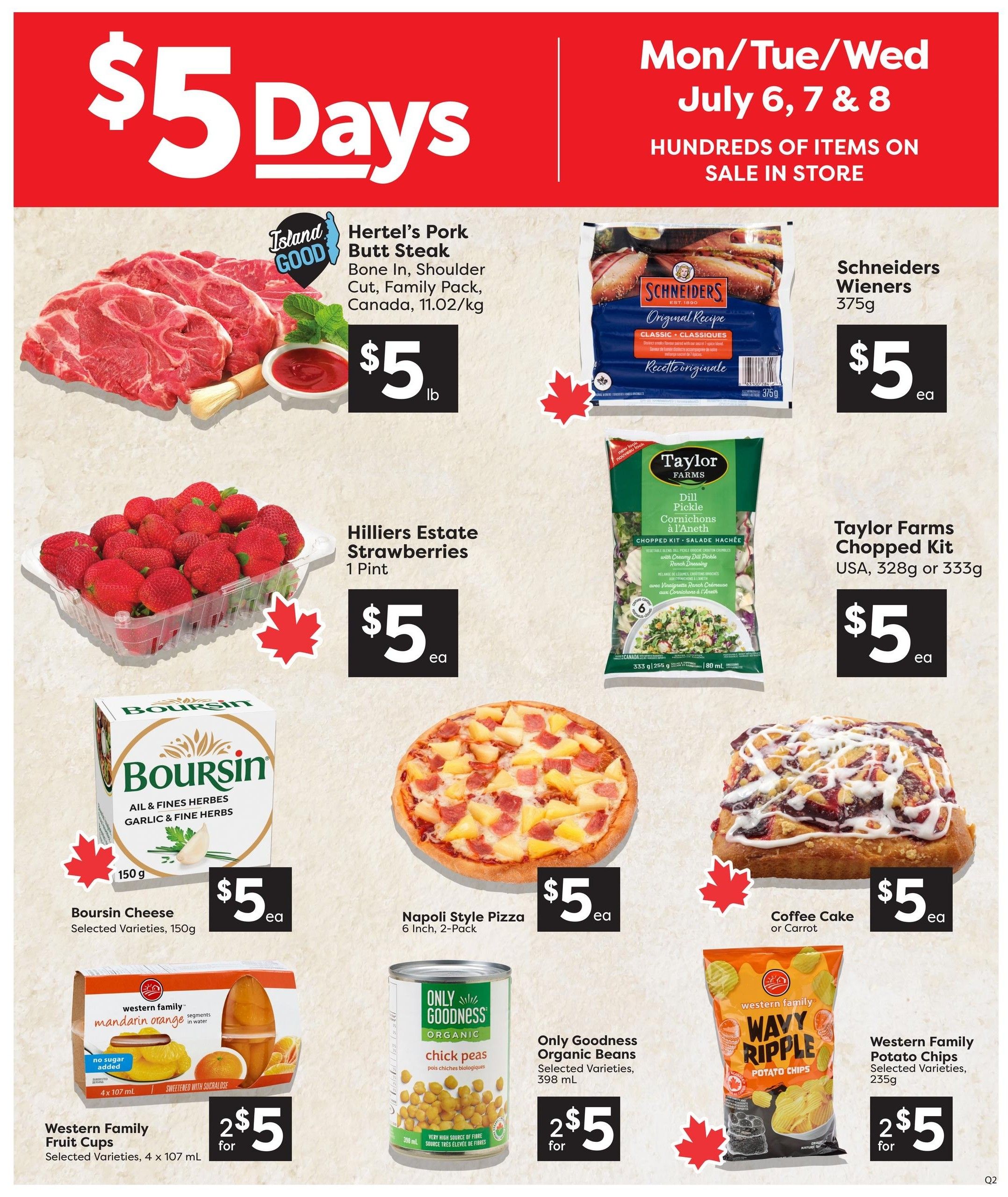 Quality Foods Weekly Flyer Specials, Page 2. Featuring $5 Days deals on Mon/Tue/Wed, July 6, 7 & 8. Offers include Hertel's Pork Butt Steak at $5 per lb, Schriders Wieners Original Recipe 375g for $5 each, Hilliers Estate Strawberries 1 pint for $5 each, Taylor Farms Chopped Kit (Dill Pickle or other varieties) 328g or 333g for $5 each, Boursin Cheese selected varieties 150g for $5 each, Napoli Style Pizza 6 Inch, 2-Pack for $5 each, and Coffee Cake or Carrot Cake for $5 each. Also on sale are Western Family Fruit Cups selected varieties 4 x 107 mL for 2 for $5, Only Goodness Organic Chick Peas selected varieties 398 mL for 2 for $5, and Western Family Wavy Ripple Potato Chips selected varieties 235g for 2 for $5.