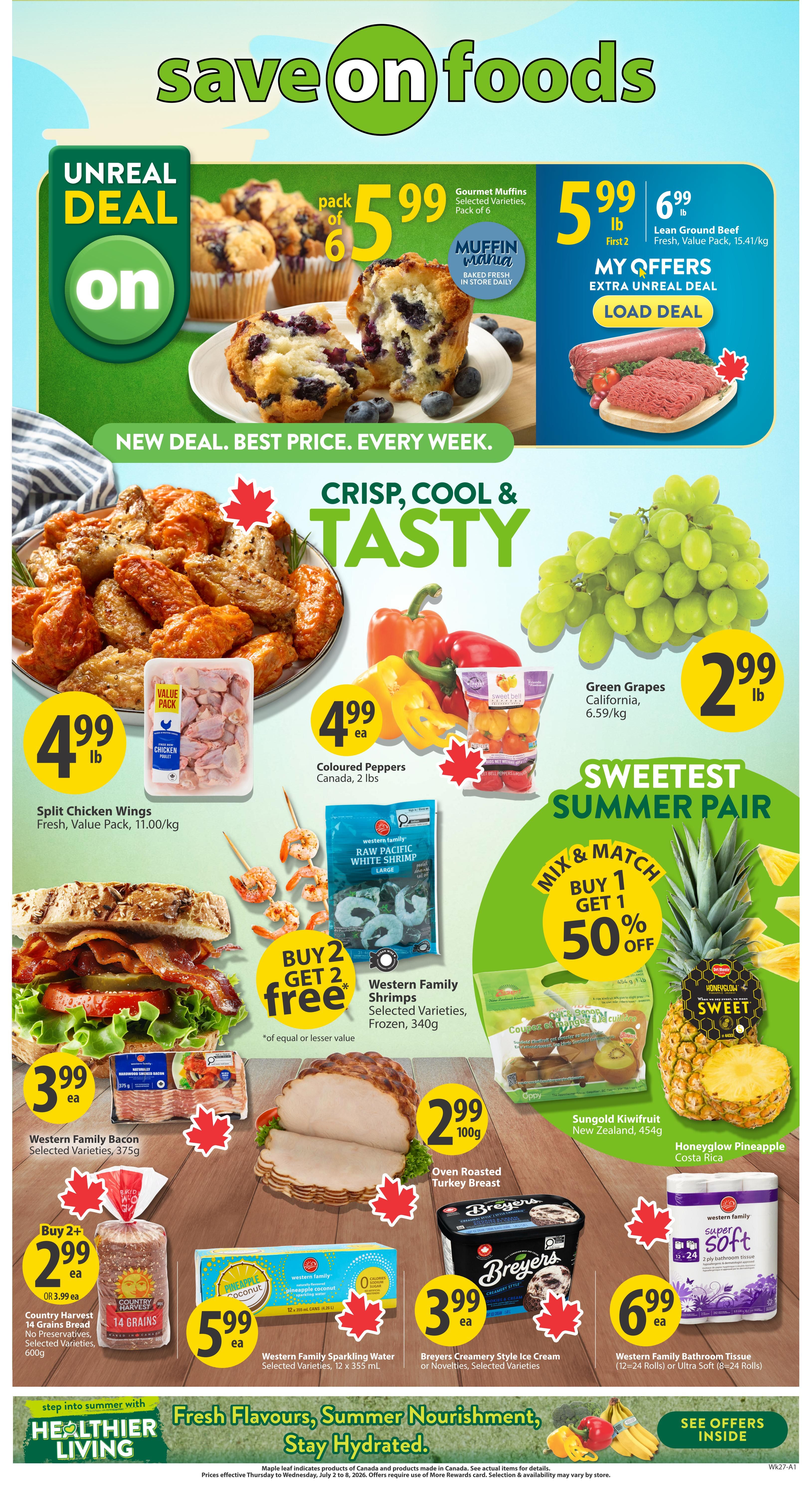 Save-On-Foods weekly flyer specials for British Columbia. Features Gourmet Muffins, pack of 6 for $5.99. Lean Ground Beef, value pack, for $5.99/lb. Split Chicken Wings, fresh, value pack, for $4.99/lb. Coloured Peppers, Canada, 2 lbs, for $4.99 each. Green Grapes, California, for $2.99/lb. Western Family Raw Pacific White Shrimp, frozen, 340g, buy 2 get 2 free. Western Family Bacon, selected varieties, 375g, for $3.99 each. Oven Roasted Turkey Breast, 100g, for $2.99. Sungold Kiwifruit, New Zealand, 454g. Honeydew Pineapple, Costa Rica. Country Harvest 14 Grains Bread, selected varieties, 600g, buy 2 for $2.99 each or $3.99 each. Western Family Sparkling Water, selected varieties, 12 x 355 mL, for $5.99 each. Breyers Creamery Style Ice Cream or Novelties, selected varieties, for $3.99 each. Western Family Bathroom Tissue, 12-24 rolls or Ultra Soft 8-24 rolls, for $6.99 each. The flyer also promotes 'Healthier Living' with 'Fresh Flavours, Summer Nourishment, Stay Hydrated.