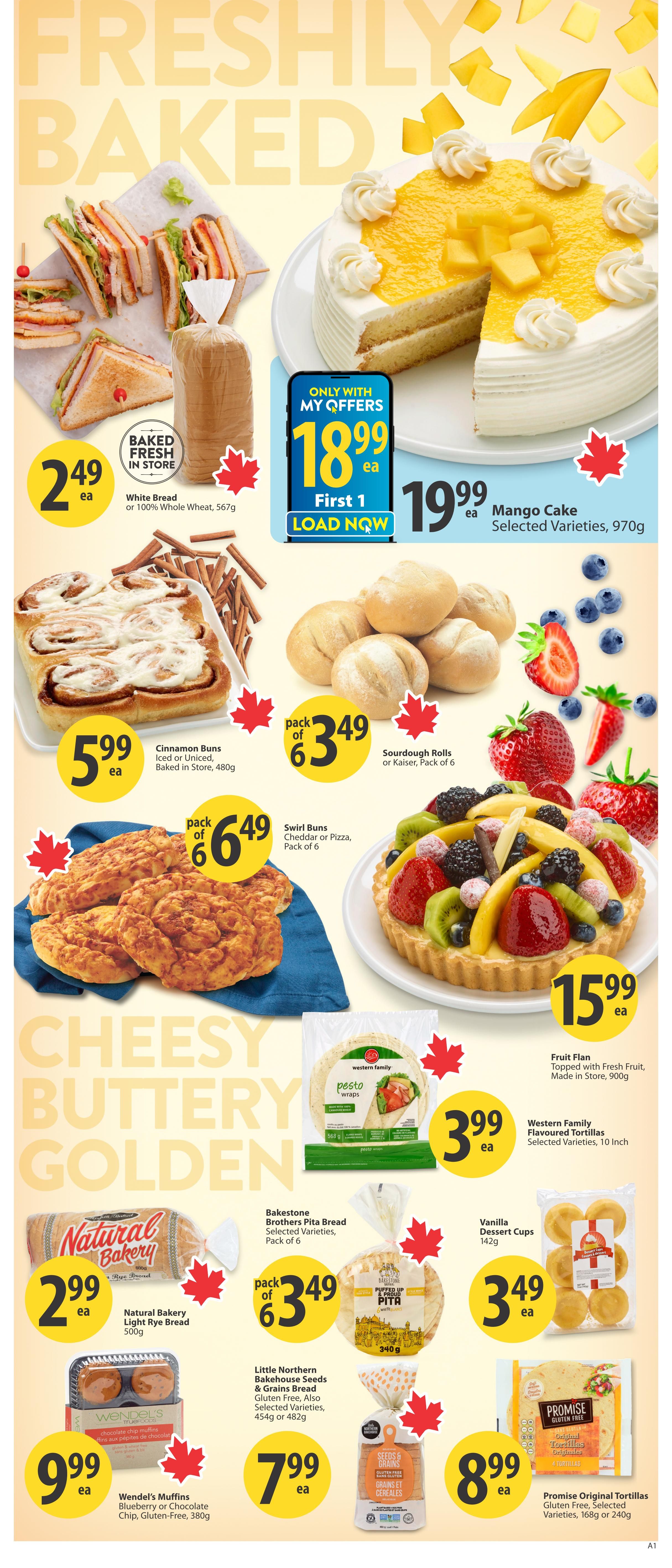 Save-On-Foods weekly flyer specials for British Columbia, Page 8. Featuring freshly baked goods. Get White Bread or 100% Whole Wheat Bread for $2.49 each. A Mango Cake is available for $19.99 each, selected varieties, 970g. Load the 'Only with My Offers' deal for $18.99. Enjoy Cinnamon Buns (Iced or Uniced) baked in-store for $5.99 each, 480g. Sourdough Rolls or Kaiser Rolls, pack of 6, are $3.49. Swirl Buns (Cheddar or Pizza), pack of 6, are $6.49. A Fruit Flan topped with fresh fruit, made in-store, is $15.99 each, 900g. Western Family Flavoured Tortillas, selected varieties, 10 inch, are $3.99 each. Natural Bakery Light Rye Bread is $2.99 each, 500g. Bakestone Brothers Pita Bread, selected varieties, pack of 6, is $3.49. Little Northern Bakehouse Seeds & Grains Bread, gluten-free, also selected varieties, 454g or 482g, is $7.99 each. Wendel's Muffins (Blueberry or Chocolate Chip, Gluten-Free), 380g, are $9.99 each. Vanilla Dessert Cups, 142g, are $3.49 each. Promise Original Tortillas, gluten-free, selected varieties, 168g or 240g, are $8.99 each.