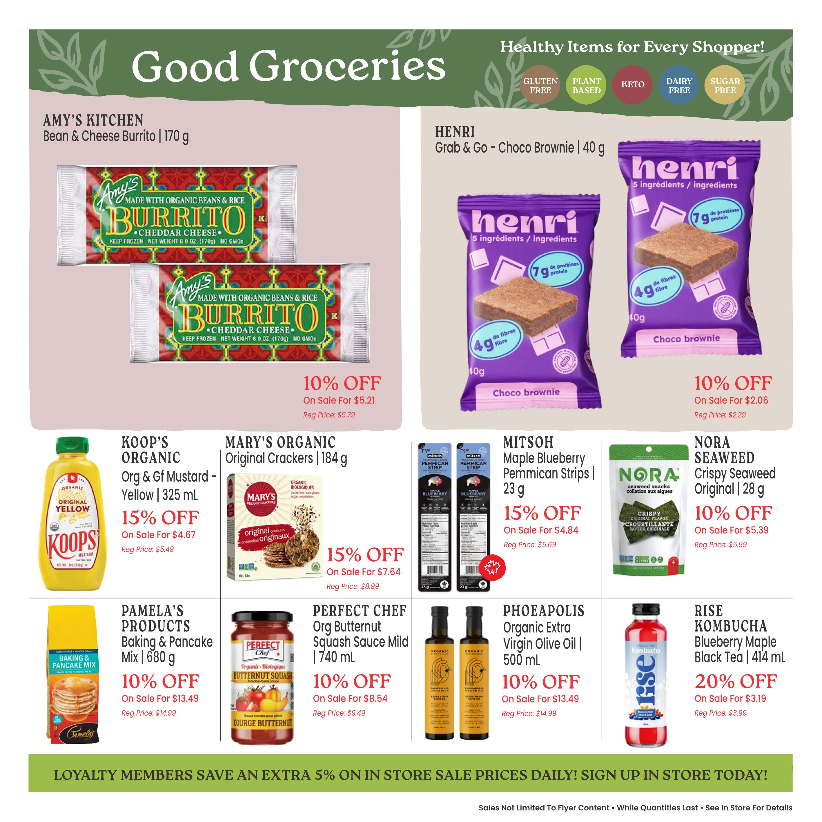 Good Groceries page 6 of the Goodness Me! flyer. Featuring Amy's Kitchen Bean & Cheese Burrito, 170g, on sale for $5.21 (10% off, regular price $5.79). Henri Grab & Go Choco Brownie, 40g, on sale for $2.06 (10% off, regular price $2.29). Koop's Organic Org & GF Mustard - Yellow, 325 mL, on sale for $4.67 (15% off, regular price $5.49). Mary's Organic Original Crackers, 184g, on sale for $7.64 (15% off, regular price $8.99). Mitsouh Maple Blueberry Pemmican Strips, 23g, on sale for $4.84 (15% off, regular price $5.69). Nora Seaweed Crispy Seaweed Original, 28g, on sale for $5.39 (10% off, regular price $5.99). Pamela's Products Baking & Pancake Mix, 680g, on sale for $13.49 (10% off, regular price $14.99). Perfect Chef Organic Butternut Squash Sauce Mild, 740 mL, on sale for $8.54 (10% off, regular price $9.49). Phoeapolis Organic Extra Virgin Olive Oil, 500 mL, on sale for $13.49 (10% off, regular price $14.99). Rise Kombucha Blueberry Maple Black Tea, 414 mL, on sale for $3.19 (20% off, regular price $3.99). The page also highlights healthy items for every shopper, including gluten-free, plant-based, keto, dairy-free, and sugar-free options. Loyalty members save an extra 5% on in-store sale prices daily. Sign up in store today!