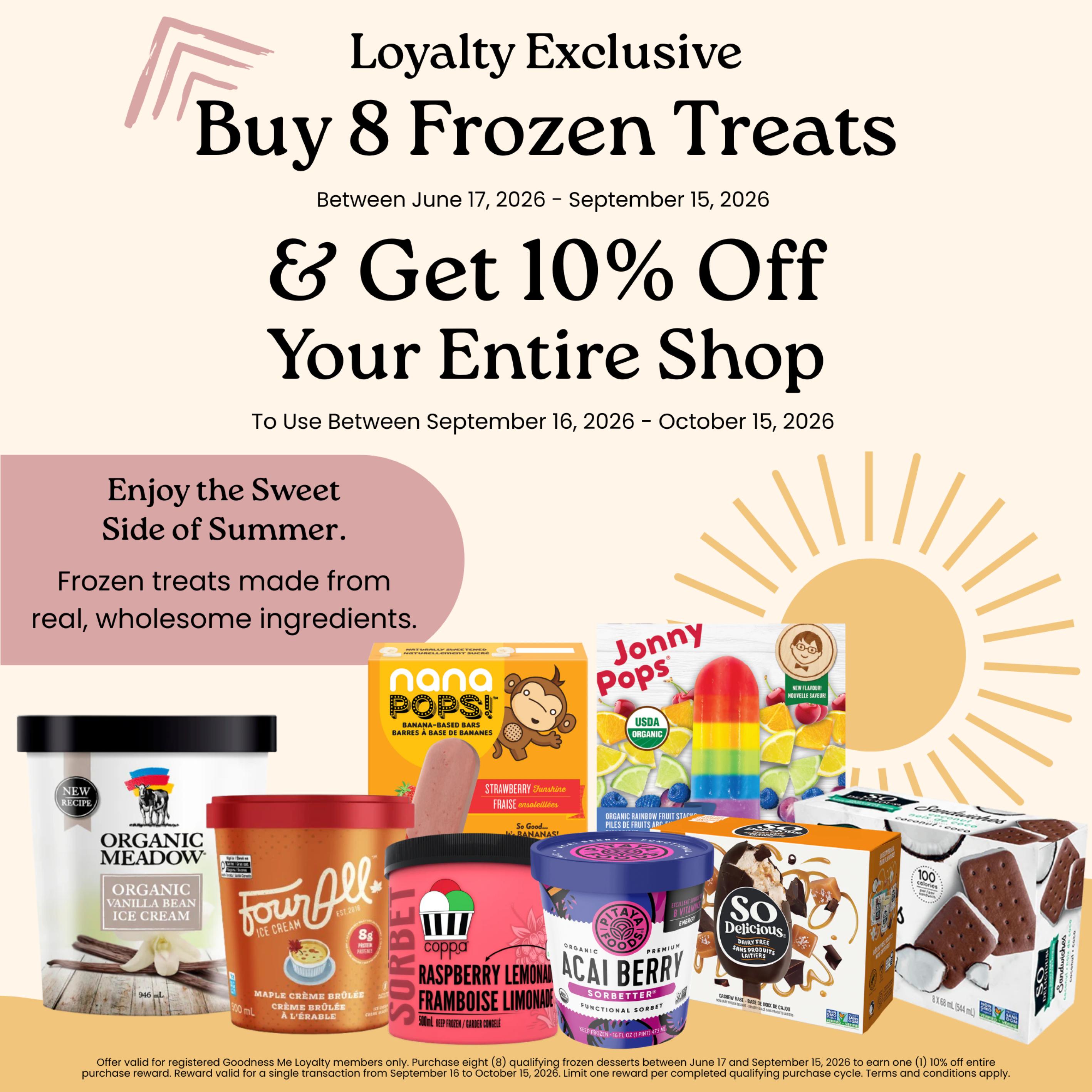 Goodness Me! Loyalty Exclusive: Buy 8 Frozen Treats between June 17, 2026 and September 15, 2026, and get 10% off your entire shop when you use the reward between September 16, 2026 and October 15, 2026. Enjoy the sweet side of summer with frozen treats made from real, wholesome ingredients. Featured products include Organic Meadow Organic Vanilla Bean Ice Cream, Four All Ice Cream Maple Crème Brûlée, Coppa Sorbet Raspberry Lemonade, Nana Pops! Banana-Based Bars, Jonny Pops Organic Rainbow Fruit Stacks, Pitalaya Foods Organic Acai Berry Functional Sorbet, and So Delicious Dairy Free Cashew Base Sandwiches in Coconut Coco flavour. Offer valid for registered Goodness Me Loyalty members only.