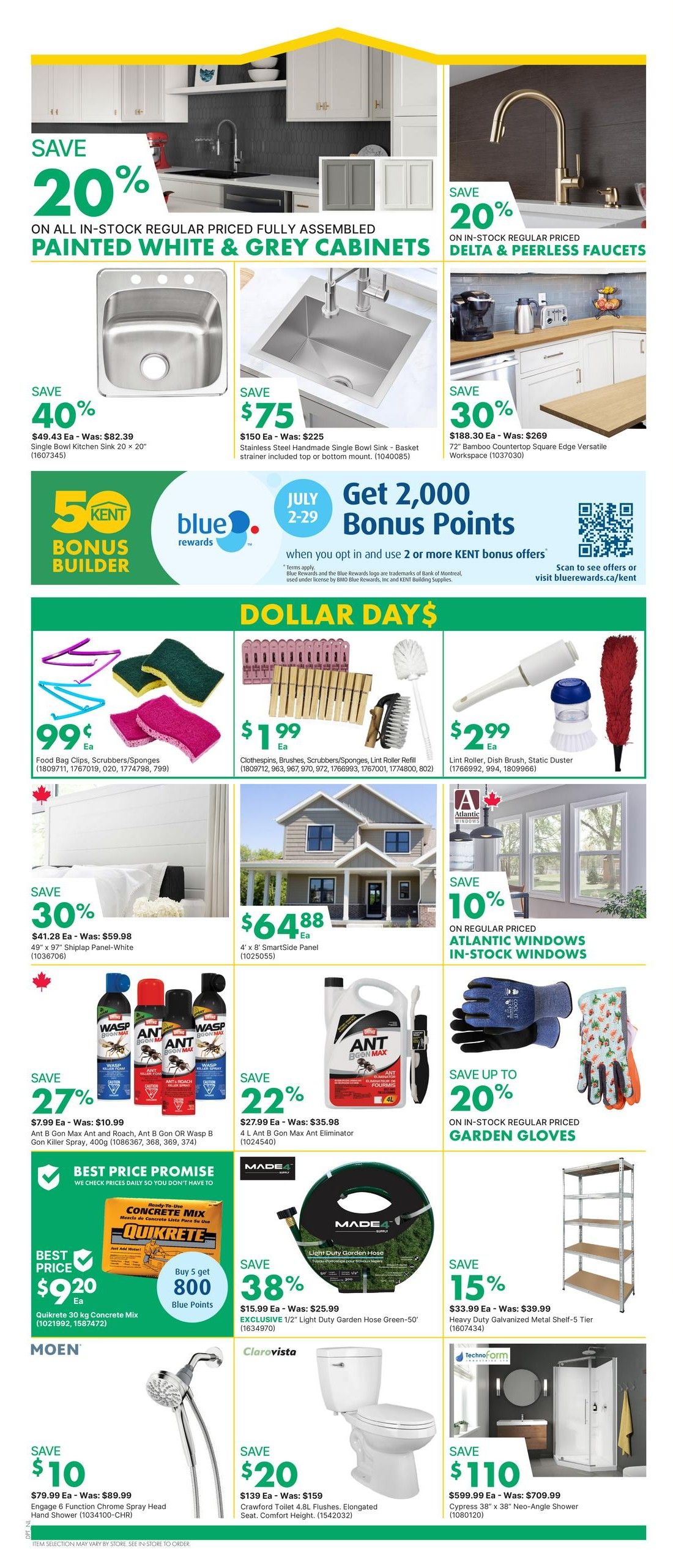 Page 2 of the kent flyer featuring savings on kitchen and home improvement items. Save 20% on all in-stock regular priced fully assembled painted white & grey cabinets. Save 40% on a single bowl kitchen sink, $49.43 each, was $82.39. Save $75 on a stainless steel handmade single bowl sink with basket strainer included, $150 each, was $225. Save 30% on a 72' bamboo countertop square edge versatile workspace, $188.30 each, was $269. Save 20% on in-stock regular priced Delta & Peerless faucets. Join the KENT Bonus Builder program and get 2,000 Bonus Points when you opt in and use 2 or more KENT bonus offers between July 2-29. Dollar Days specials include: Food Bag Clips, Scrubbers/Sponges for only 99¢ each. Clothespins, Brushes, Scrubbers/Sponges, Lint Roller Refill for $1.99 each. Lint Roller, Dish Brush, Static Duster for $2.99 each. Save 30% on 4' x 8' SmartSide panels, $41.28 each, was $59.98. Save $64.88 on 4' x 8' SmartSide panels. Save 10% on in-stock regular priced Atlantic windows. Save 27% on Ant B Gon Max Ant and Roach, Ant B Gon OR Wasp B Killer Spray, 400g for $7.99 each, was $10.99. Save 22% on 4 L Ant B Gon Max Ant Eliminator for $27.99 each, was $35.98. Best Price Promise: We check prices daily so you don't have to. Save $9.20 on Quikrete 30 kg Concrete Mix. Buy 5 get 800 Blue Points. Save 38% on an EXCLUSIVE 1/2' Light Duty Garden Hose Green-50', $15.99 each, was $25.99. Save 15% on Heavy Duty Galvanized Metal Shelf-5 Tier for $33.99 each, was $39.99. Save $10 on Moen Engage 6 Function Chrome Spray Head Hand Shower, $79.99 each, was $89.99. Save 22% on a Crawford Toilet 4.8L Flushes, Elongated Seat, Comfort Height for $139 each, was $159. Save $110 on a Cypress 38' x 38' Neo-Angle Shower for $599.99 each, was $709.99.