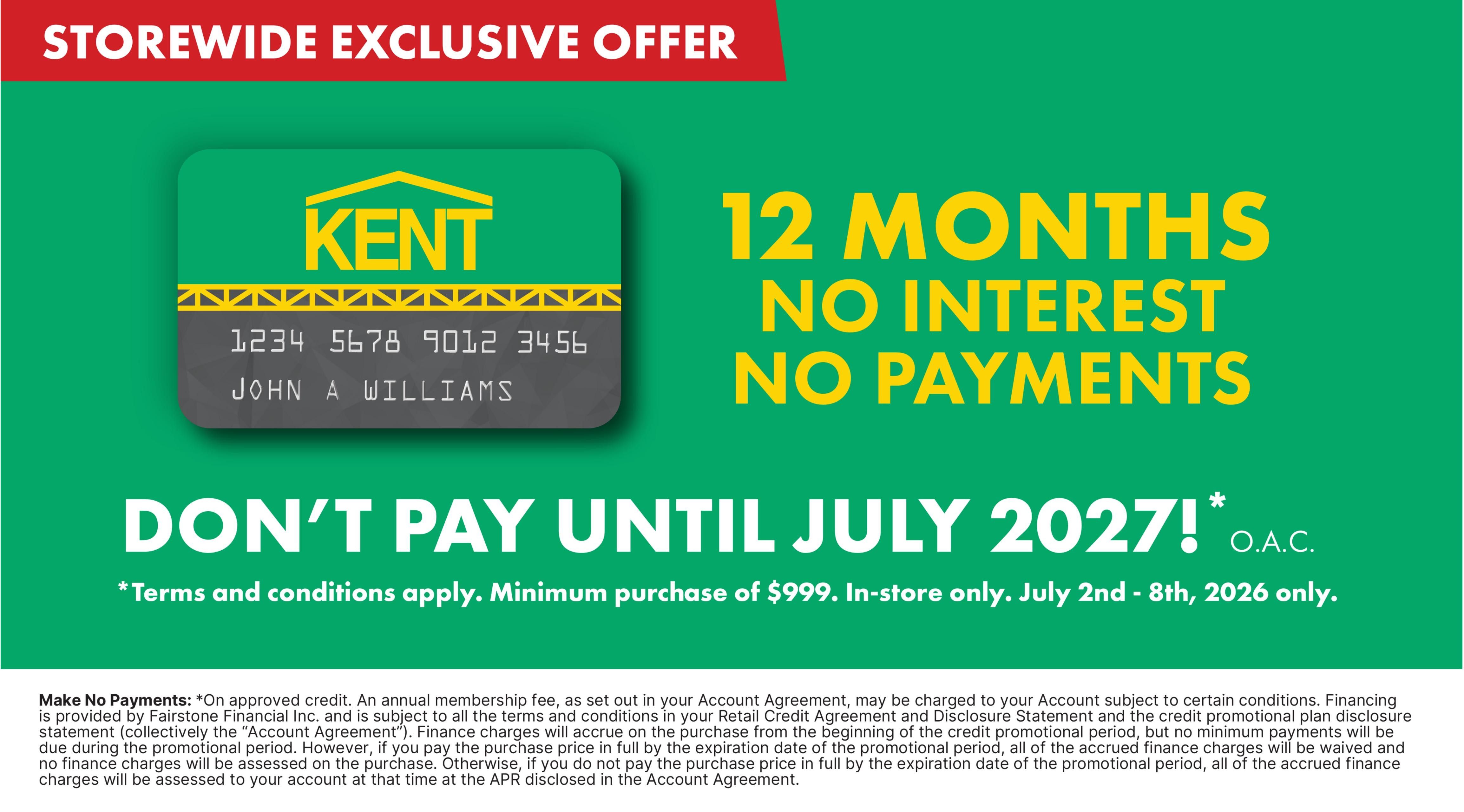 Kent storewide exclusive offer: 12 months no interest, no payments. Don't pay until July 2027! O.A.C. Offer valid on purchases of $999 or more, in-store only, from July 2nd to July 8th, 2026. Terms and conditions apply. On approved credit, an annual membership fee may be charged. Finance charges will accrue from the purchase date unless the full purchase price is paid by the expiration date of the promotional period. Otherwise, finance charges will be assessed at the APR disclosed in the Account Agreement.