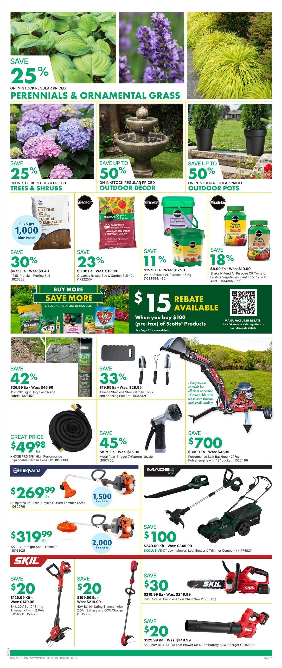 Page 4 of the kent flyer features savings on perennials, ornamental grass, and outdoor decor. Save 25% on in-stock regular priced perennials and ornamental grass. Save up to 50% on in-stock regular priced outdoor decor and outdoor pots. Miracle-Gro Potting Soil is buy 5 get 1,000 Blue Points. Save 30% on 42.5L Premium Potting Soil, now $6.59 each. Save 23% on Organics Raised Bed & Garden Soil 42L, now $9.98 each. Save 11% on Water Soluble All Purpose 1.5 Kg, now $15.98 each. Buy $100 (pre-tax) of Scotts Products and get a $15 rebate. Save 42% on 4' x 220' Light Duty Landscape Fabric, now $26.99 each. Save 33% on a 4 Piece Stainless Steel Garden Tools and Kneeling Pad Set, now $19.95. Great price on the XHOSE PRO 5/8' High Performance Expandable Garden Hose 50', now $49.98. Save 45% on Metal Rear-Trigger 7-Pattern Nozzle, now $8.79. Husqvarna 16' 22cc 2-cycle Curved Trimmer is $269.99 and includes 1,500 Blue Points. The 122L 17' Straight Shaft Trimmer is $319.99 and includes 2,000 Blue Points. Save $700 on the Performance Built Backhoe - 277cc Kohler engine with 13' bucket, now $3999. Save $100 on the EXCLUSIVE 17' Lawn Mower, Leaf Blower & Trimmer Combo Kit, now $249.99. Save $20 on the SKIL 20V BL 12' String Trimmer Kit with 2.0Ah Battery and 60W Charger, now $129.99. Save $20 on the SKIL 40V BL 14' String Trimmer with 2.0Ah Battery and 60W Charger, now $199.99. Save $30 on the SKIL PWRCore 20 Brushless 12in Chain Saw, now $219.99. Save $20 on the SKIL 20V BL 420CFM Leaf Blower Kit 4.0Ah Battery 60W Charger, now $129.99.