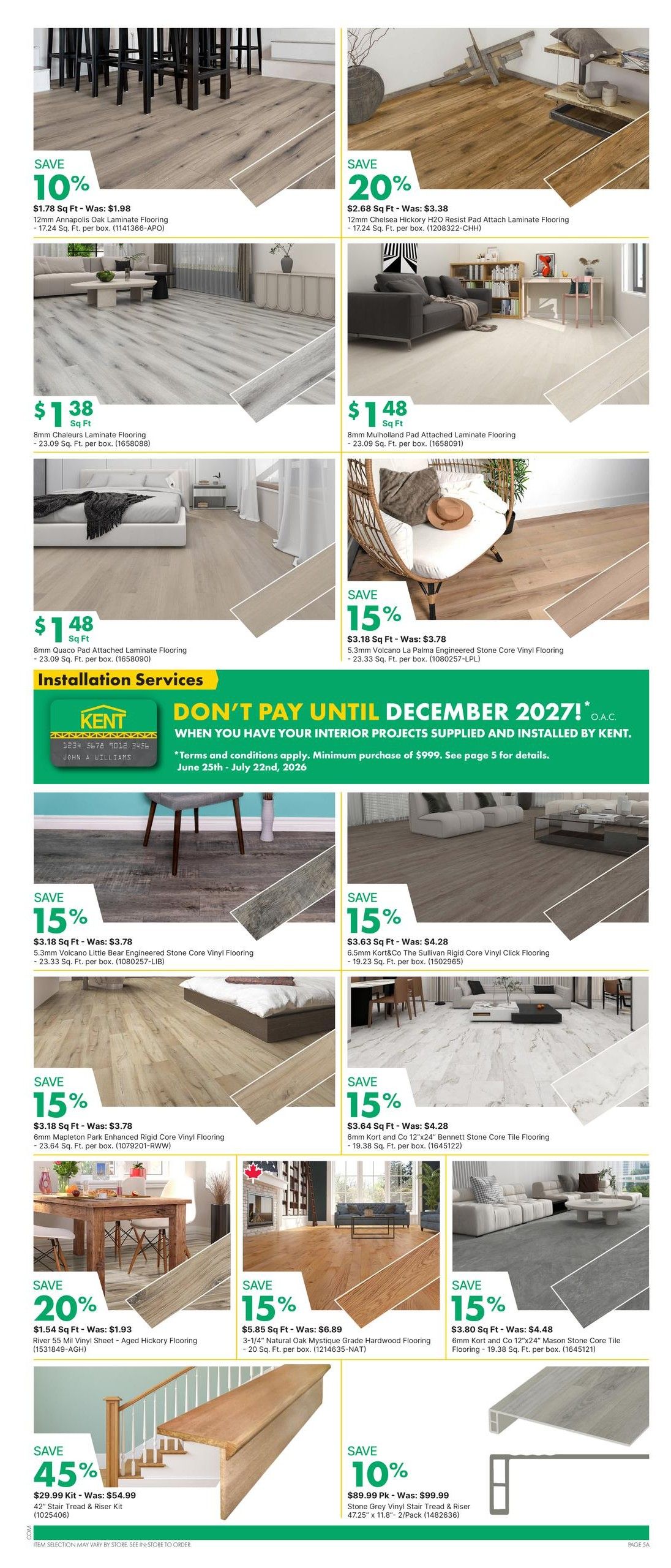 Kent weekly flyer specials page 9 features a wide selection of flooring options. Save 10% on $1.78 Sq Ft 12mm Annapolis Oak Laminate Flooring. Save 20% on $2.68 Sq Ft 12mm Chelsea Hickory H2O Resist Pad Attach Laminate Flooring. Get 8mm Chaleurs Laminate Flooring for $1.38 Sq Ft and 8mm Mulholland Pad Attached Laminate Flooring for $1.48 Sq Ft. Also available is 8mm Quaco Pad Attached Laminate Flooring for $1.48 Sq Ft. Save 15% on 5.3mm Volcano La Palma Engineered Stone Core Vinyl Flooring for $3.18 Sq Ft and 5.3mm Volcano Little Bear Engineered Stone Core Vinyl Flooring for $3.18 Sq Ft. Save 15% on 6.5mm Kort & Co The Sullivan Rigid Core Vinyl Click Flooring for $3.63 Sq Ft and 6mm Kort and Co 12'x24' Bennett Stone Core Tile Flooring for $3.64 Sq Ft. Save 15% on 6mm Mapleton Park Enhanced Rigid Core Vinyl Flooring for $3.18 Sq Ft. Save 20% on River 55 mil Vinyl Sheet - Aged Hickory Flooring for $1.54 Sq Ft. Save 15% on 3-1/4' Natural Oak Mystique Grade Hardwood Flooring for $5.85 Sq Ft. Save 15% on 6mm Kort and Co 12'x24' Mason Stone Core Tile Flooring for $3.80 Sq Ft. Special offer: Don't pay until December 2027 on interior projects supplied and installed by Kent, with a minimum purchase of $999. Save 45% on a 42' Stair Tread & Riser Kit for $29.99 Kit. Save 10% on Stone Grey Vinyl Stair Tread & Riser 47.25' x 11.8' 2-Pack for $89.99 Pk.